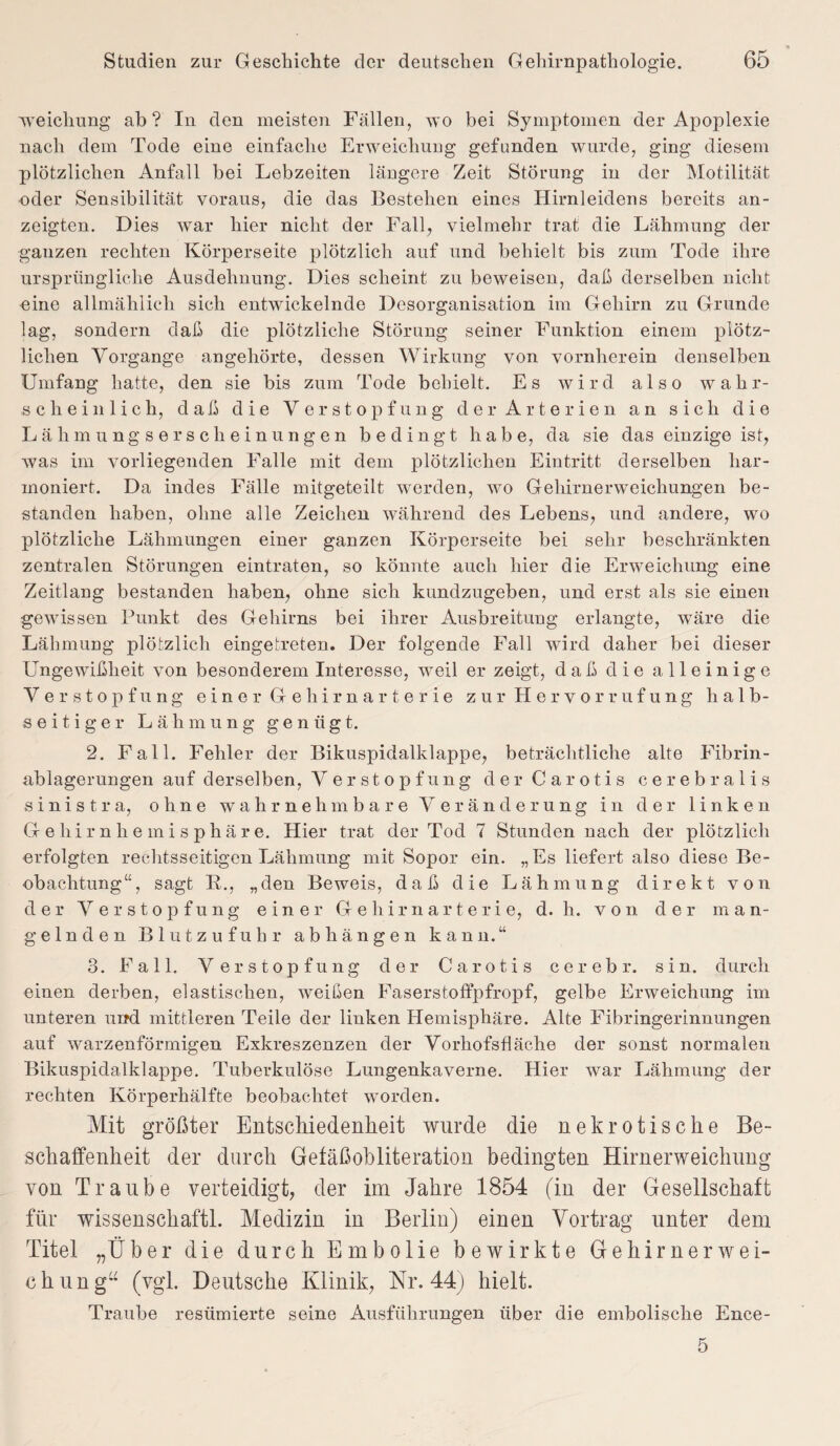 xveickung ab? In den meisten Fällen, ^o bei Symptomen der Apoplexie nach dem Tode eine einfache Erweichung gefunden wurde, ging diesem plötzlichen Anfall hei Lebzeiten längere Zeit Störung in der Motilität oder Sensibilität voraus, die das Bestehen eines Hirnleidens bereits an¬ zeigten. Dies war hier nicht der Fall, vielmehr trat die Lähmung der ganzen rechten Körperseite plötzlich auf und behielt bis zum Tode ihre ursprüngliche Ausdehnung. Dies scheint zu beweisen, daß derselben nicht «ine allmählich sich entwickelnde Desorganisation im Gehirn zu Grunde lag, sondern daß die plötzliche Störung seiner Funktion einem plötz¬ lichen Vorgänge angehörte, dessen Wirkung von vornherein denselben Umfang hatte, den sie bis zum Tode behielt. Es wird also wahr¬ scheinlich, daß die Verstopfung der Arterien an sich die Lähmungserscheinungen bedingt habe, da sie das einzige ist, Avas im vorliegenden Falle mit dem plötzlichen Eintritt derselben har¬ moniert. Da indes Fälle mitgeteilt werden, wo Gehirnerweichungen be¬ standen haben, ohne alle Zeichen Avährend des Lebens, und andere, wo plötzliche Lähmungen einer ganzen Körperseite bei sehr beschränkten zentralen Störungen eintraten, so könnte auch hier die Erweichung eine Zeitlang bestanden haben, ohne sich kundzugeben, und erst als sie einen gewissen Punkt des Gehirns bei ihrer Ausbreitung erlangte, wäre die Lähmung plötzlich eingetreten. Der folgende Fall wird daher bei dieser Ungewißheit von besonderem Interesse, weil er zeigt, daß die alleinige Verstopfung einer Gehirnarterie zur Hervorrufung halb¬ seitiger Lähmung genügt. 2. Fall. Fehler der Bikuspidalklappe, beträchtliche alte Fibrin¬ ablagerungen auf derselben, Verstopfung der Carotis cerebralis s ini s t r a, ohne wahrnehmbare Veränderung in der linken G-eliirnhemisphäre. Hier trat der Tod 7 Stunden nach der plötzlich erfolgten rechtsseitigen Lähmung mit Sopor ein. „Es liefert also diese Be¬ obachtung“ , sagt K., „den Beweis, daß die Lähmung direkt von der Verstopfung einer Gehirnarterie, d. h. von der man¬ gelnden Blutzufuhr ab hängen kann.“ 3. Fall. Verstopfung der Carotis cerebr. sin, durch einen derben, elastischen, Aveißen Faserstoffpfropf, gelbe Erweichung im unteren und mittleren Teile der linken Hemisphäre. Alte Fibringerinnungen auf Avarzenförmigen Exkreszenzen der Vorhofsfläche der sonst normalen Bikuspidalklappe. Tuberkulöse Lungenkaverne. Hier Avar Lähmung der rechten Körperhälfte beobachtet worden. Mit größter Entschiedenheit wurde die nekrotische Be¬ schaffenheit der durch Gefäßobiiteration bedingten Hirnerweichung von Traube verteidigt, der im Jahre 1854 (in der Gesellschaft für wissenschaftl. Medizin in Berlin) einen Vortrag unter dem Titel „Über die durch Embolie bewirkte Gehirnerwei¬ ch u n ga (vgl. Deutsche Klinik, Nr. 44) hielt. Traube resümierte seine Ausführungen über die embolische Ence- 5