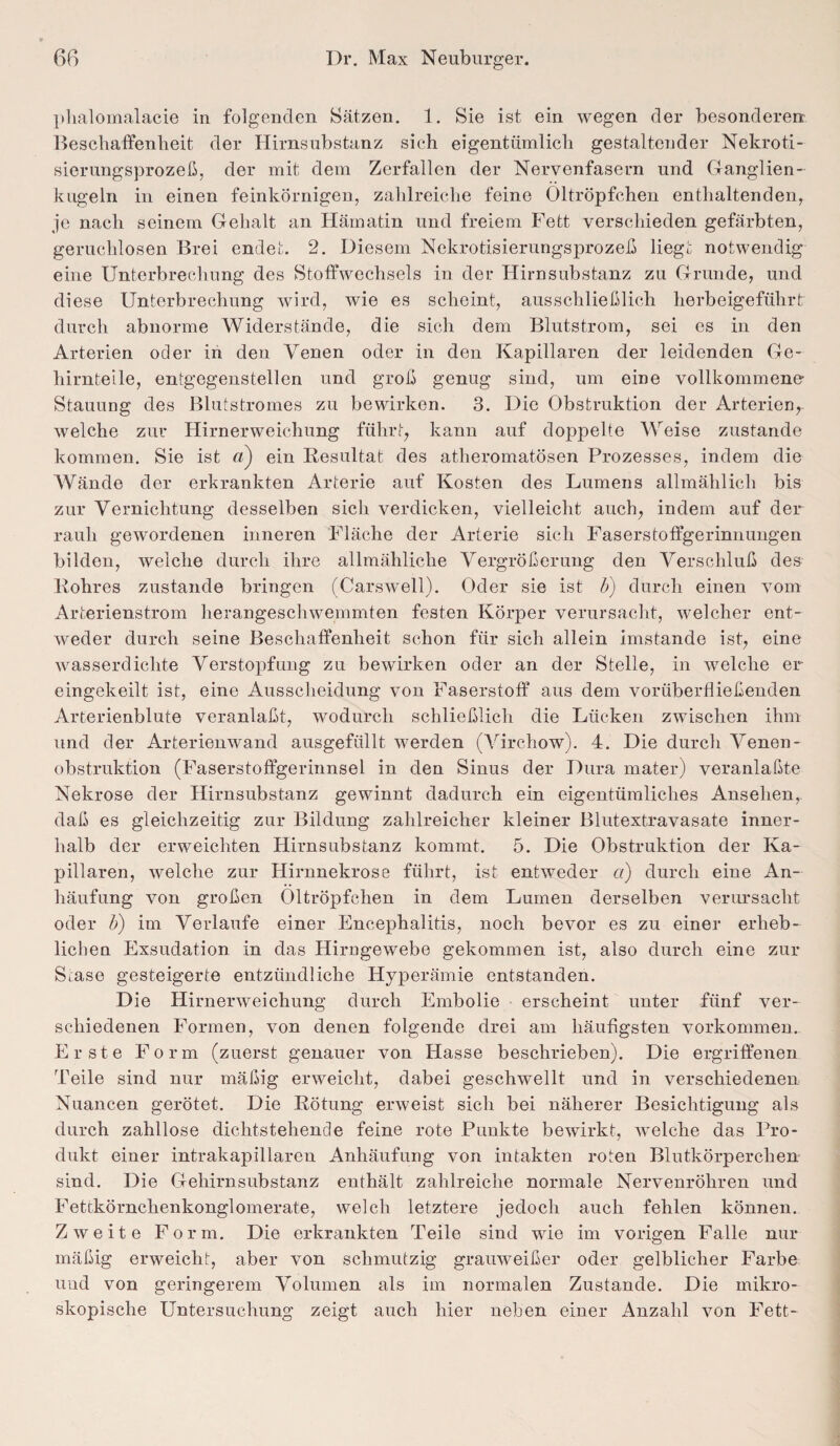 phalomalacie in folgenden Sätzen. 1. Sie ist ein wegen der besonderen Beschaffenheit der Hirnsubstanz sich eigentümlich gestaltender Nekroti¬ sierungsprozeß, der mit dem Zerfallen der Nervenfasern und G anglien - kugeln in einen feinkörnigen, zahlreiche feine Oltröpfchen enthaltenden, je nach seinem Gehalt an Hämatin und freiem Fett verschieden gefärbten, geruchlosen Brei endet. 2. Diesem Nekrotisierungsprozeß liegt notwendig eine Unterbrechung des Stoffwechsels in der Hirnsubstanz zu Grunde, und diese Unterbrechung wird, wie es scheint, ausschließlich herbeigeführt: durch abnorme Widerstände, die sich dem Blutstrom, sei es in den Arterien oder in den Venen oder in den Kapillaren der leidenden Ge¬ hirnteile, entgegenstellen und groß genug sind, um eine vollkommene Stauung des Blutstromes zu bewirken. 3. Die Obstruktion der Arterien, welche zur Hirnerweichung führt, kann auf doppelte Weise zustande kommen. Sie ist ein Resultat des atheromatösen Prozesses, indem die Wände der erkrankten Arterie auf Kosten des Lumens allmählich bis zur Vernichtung desselben sich verdicken, vielleicht auch, indem auf der rauh gewordenen inneren Fläche der Arterie sich Faserstoffgerinnungen bilden, welche durch ihre allmähliche Vergrößerung den Verschluß des Rohres zustande bringen (Carswell). Oder sie ist b) durch einen vom Arterienstrom herangeschwemmten festen Körper verursacht, welcher ent¬ weder durch seine Beschaffenheit schon für sich allein imstande ist, eine wasserdichte Verstopfung zu bewirken oder an der Stelle, in Avelclie er eingekeilt ist, eine Ausscheidung von Faserstoff aus dem vorüberfließenden Arterienblute veranlaßt, wodurch schließlich die Lücken zwischen ihm und der Arterienwand ausgefüllt werden (Virchow). 4. Die durch Venen - Obstruktion (Faserstoffgerinnsel in den Sinus der Dura mater) veranlaßte Nekrose der Hirnsubstanz gewinnt dadurch ein eigentümliches Ansehen, daß es gleichzeitig zur Bildung zahlreicher kleiner Blutextravasate inner¬ halb der erweichten Hirnsubstanz kommt. 5. Die Obstruktion der Ka¬ pillaren, welche zur Hirnnekrose führt, ist entweder ci) durch eine An¬ häufung von großen Oltröpfchen in dem Lumen derselben verursacht oder b) im Verlaufe einer Encephalitis, noch bevor es zu einer erheb¬ lichen Exsudation in das Hirngewebe gekommen ist, also durch eine zur Siase gesteigerte entzündliche Hyperämie entstanden. D ie Hirnerweichung durch Embolie erscheint unter fünf ver¬ schiedenen Formen, von denen folgende drei am häufigsten Vorkommen. Erste Form (zuerst genauer von Hasse beschrieben). Die ergriffenen Teile sind nur mäßig erweicht, dabei geschwellt und in verschiedenen Nuancen gerötet. Die Rötung erweist sich bei näherer Besichtigung als durch zahllose diclitstehencle feine rote Punkte bewirkt, welche das Pro¬ dukt einer intrakapillareu Anhäufung von intakten roten Blutkörperchen sind. Die Gehirnsubstanz enthält zahlreiche normale Nervenröhren und Fettkörnchenkonglomerate, welch letztere jedoch auch fehlen können. Zweite Form. Die erkrankten Teile sind wie im vorigen Falle nur mäßig erweicht, aber von schmutzig grauweißer oder gelblicher Farbe und von geringerem Volumen als im normalen Zustande. Die mikro¬ skopische Untersuchung zeigt auch hier neben einer Anzahl von Fett-