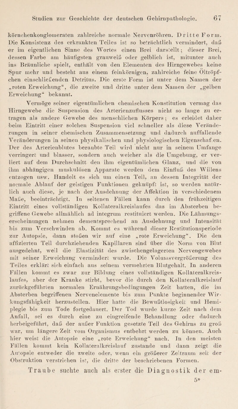 körnchenkonglomeraten zahlreiche normale Nervenröhren. Dritte Form. Die Konsistenz des erkrankten Teiles ist so beträchtlich vermindert, daß er im eigentlichen Sinne des Wortes einen Brei darstellt; dieser Brei, dessen Farbe am häufigsten grauweiß oder gelblich ist, mitunter auch ins Bräunliche spielt, enthält von den Elementen des Hirngewebes keine Spur mehr und besteht aus einem feinkörnigen, zahlreiche feine Oltröpf- clien einschließenden Detritus. Die erste Form ist unter dem Namen der „roten Erweichung“, die zweite und dritte unter dem Namen der „gelben Erweichung“ bekannt. Vermöge seiner eigentümlichen chemischen Konstitution vermag das Hirngewebe die Suspension des Arterienzuflusses nicht so lange zu er¬ tragen als andere Gewebe des menschlichen Körpers ; es erleidet daher beim Eintritt einer solchen Suspension viel schneller als diese Verände¬ rungen in seiner chemischen Zusammensetzung und dadurch auffallende Veränderungen in seinen physikalischen und physiologischen Eigenschaften. Der des Arterienblutes beraubte Teil wird nicht nur in seinem Umfange verringert und blasser, sondern auch weicher als die Umgebung, er ver¬ liert auf dem Durchschnitt den ihm eigentümlichen Glanz, und die von ihm abhängigen muskulösen Apparate werden dem Einfluß des Willens entzogen usw. Handelt es sich um einen Teil, an dessen Integrität der normale Ablauf der geistigen Funktionen geknüpft ist, so werden natür¬ lich auch diese, je nach der Ausdehnung der Affektion in verschiedenem Maße, beeinträchtigt. In seltenen Fällen kann durch den frühzeitigen Eintritt eines vollständigen Kollateralkreislaufes das im Absterben be¬ griffene Gewebe allmählich ad integrum restituiert werden. Die Lähmungs¬ erscheinungen nehmen dementsprechend an Ausdehnung und Intensität bis zum Verschwinden ab. Kommt es während dieser Bestitutionsperiocle zur Autopsie, dann stoßen wir auf eine „rote Erweichung“. Die den affizierten Teil durchziehenden Kapillaren sind über die Norm von Blut ausgedehnt, weil die Elastizität des zwischengelagerten Nervengewebes mit seiner Erweichung vermindert wurde. Die Volums Vergrößerung des Teiles erklärt sich einfach aus seinem vermehrten Blutgehalt. In anderen Fällen kommt es zwar zur Bildung eines vollständigen Kollateralkreis- laufes, aber der Kranke stirbt, bevor die durch den Kollateralkreislauf zurückgeführten normalen Ernährungsbedingungen Zeit hatten, die im Absterben begriffenen Nervenelemente bis zum Punkte beginnender Wir¬ kungsfähigkeit herzustellen. Hier hatte die Bewußtlosigkeit und Hemi¬ plegie bis zum Tode fortgedauert. Der Tod wurde kurze Zeit nach dem Anfall, sei es durch eine zu eingreifende Behandlung oder dadurch herbeigeführt, daß der außer Funktion gesetzte Teil des Gehirns zu groß war, um längere Zeit vom Organismus entbehrt werden zu können. Auch hier weist die Autopsie eine „rote Erweichung“ nach. In den meisten Fällen kommt kein Kollateralkreislauf zustande und dann zeigt die Autopsie entweder die zweite oder, wenn ein größerer Zeitraum seit der Obstruktion verstrichen ist, die dritte der beschriebenen Formen. Traube suchte auch als erster die Diagnostik der ein- 5*