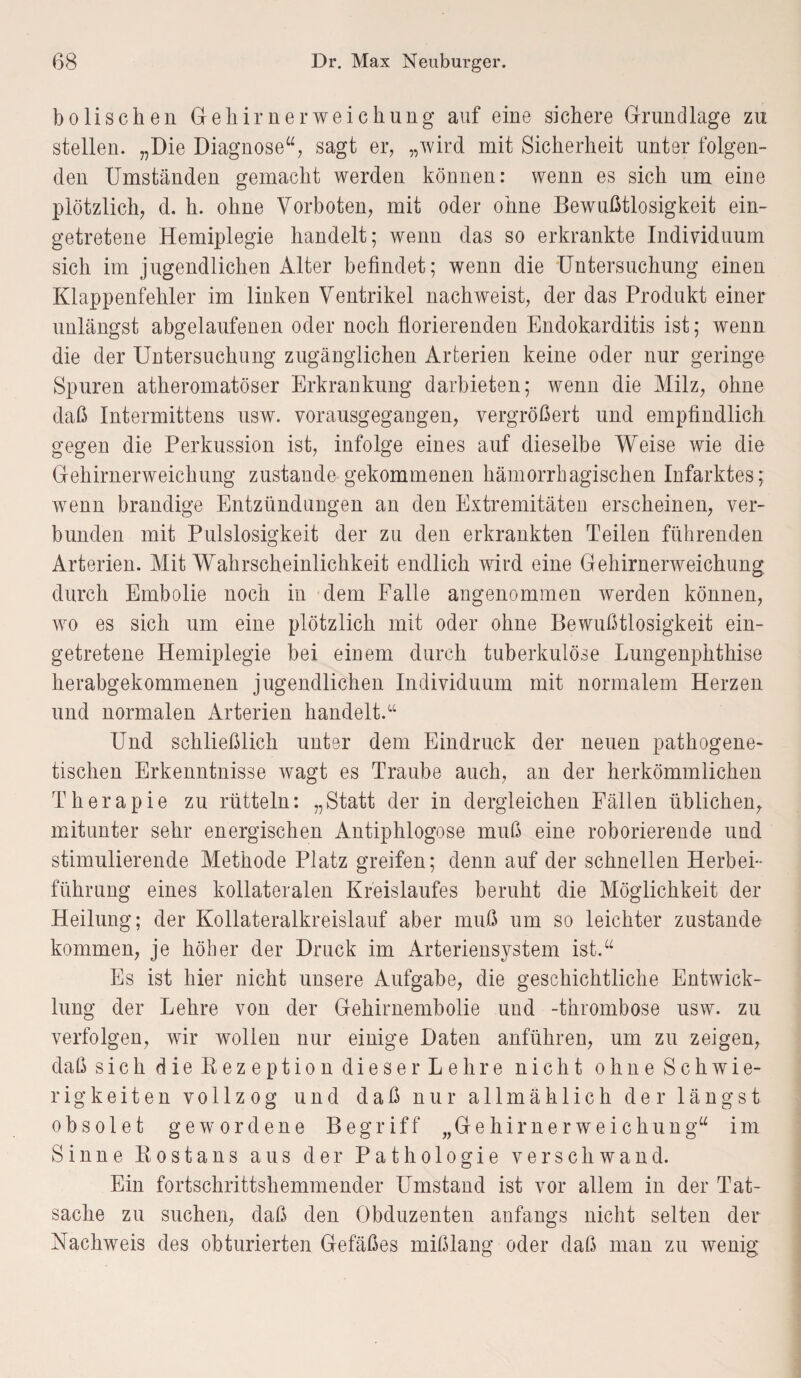 bo lisch en Gehirnerweichung auf eine sichere Grundlage zu stellen. „Die Diagnose“, sagt er, „wird mit Sicherheit unter folgen¬ den Umständen gemacht werden können: wenn es sich um eine plötzlich, d. h. ohne Vorboten, mit oder ohne Bewußtlosigkeit ein¬ getretene Hemiplegie handelt; wenn das so erkrankte Individuum sich im jugendlichen Alter befindet; wenn die Untersuchung einen Klappenfehler im linken Ventrikel nachweist, der das Produkt einer unlängst abgelaufenen oder noch florierenden Endokarditis ist; wenn die der Untersuchung zugänglichen Arterien keine oder nur geringe Spuren atheromatöser Erkrankung darbieten; wenn die Milz, ohne daß Intermittens usw. vorausgegangen, vergrößert und empfindlich gegen die Perkussion ist, infolge eines auf dieselbe Weise wie die Gehirnerweichung zustande gekommenen hämorrhagischen Infarktes; wenn brandige Entzündungen an den Extremitäten erscheinen, ver¬ bunden mit Pulslosigkeit der zu den erkrankten Teilen führenden Arterien. Mit Wahrscheinlichkeit endlich wird eine Gehirnerweichung durch Embolie noch in dem Falle angenommen werden können, wo es sich um eine plötzlich mit oder ohne Bewußtlosigkeit ein¬ getretene Hemiplegie bei einem durch tuberkulöse Lungenphthise herabgekommenen jugendlichen Individuum mit normalem Herzen und normalen Arterien handelt.“ Und schließlich unter dem Eindruck der neuen pathogene¬ tischen Erkenntnisse wagt es Traube auch, an der herkömmlichen Therapie zu rütteln: „Statt der in dergleichen Fällen üblichen, mitunter sehr energischen Antiphlogose muß eine roborierende und stimulierende Methode Platz greifen; denn auf der schnellen Herbei¬ führung eines kollateralen Kreislaufes beruht die Möglichkeit der Heilung; der Kollateralkreislauf aber muß um so leichter zustande kommen, je höher der Druck im Arteriensystem ist.“ Es ist hier nicht unsere Aufgabe, die geschichtliche Entwick¬ lung der Lehre von der Gehirnembolie und Thrombose usw. zu verfolgen, wir wollen nur einige Daten anführen, um zu zeigen, daß sich die Bezeption dieser Lehre nicht ohne Schwie¬ rigkeiten vollzog und daß nur allmählich der längst obsolet gewordene Begriff „Gehirnerweichung“ im Sinne Kostans aus der Pathologie verschwand. Ein fortschrittshemmender Umstand ist vor allem in der Tat¬ sache zu suchen, daß den Obduzenten anfangs nicht selten der Nachweis des obturierten Gefäßes mißlang oder daß man zu wenig