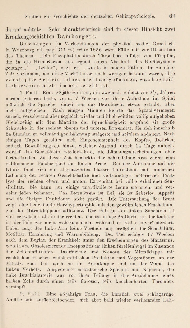 darauf achtete. Sehr charakteristisch sind in dieser Hinsicht zwei Krankengeschichten Bambergers. Bamberger (in Verhandlungen der physikal.-mediz. Gesellsch. in Würzburg VI, pag. 311 ff.) teilte 1856 zwei Fälle mit zur Illustration des Themas: „Die Encephalitis durch Thrombose infolge von Pfropfen, die in die Hirnarterien aus irgend einem Abschnitt des Gefäßsystems gelangen.“ „Leider“, sagt er, „wurde in beiden Fällen, die zu einer Zeit vorkamen, als diese Verhältnisse noch weniger bekannt waren, die verstopfte Arterie selbst nicht aufgefunden, w a s b e g r e i f- licherweise nicht immer leicht ist. 1. Fall: Eine 28 jährige Frau, die zweimal, zuletzt vor 2 L/2 Jahren normal geboren hatte, verlor 7 Wochen vor ihrer Aufnahme ins Spital plötzlich die Sprache, dabei war das Bewußtsein etwas getrübt, aber nicht aufgehoben. Nach einigen Minuten kehrte das Sprachvermögen zurück, verschwand aber sogleich wieder und blieb seitdem völlig aufgehoben Gleichzeitig mit dem Eintritte der Sprachlosigkeit empfand sie große Schwäche in der rechten oberen und unteren Extremität, die sich innerhalb 24 Stunden zu vollständiger Lähmung steigerte und seitdem andauert. Nach einigen Tagen gesellten sich Eingenommenheit des Kopfes, Delirien, endlich Bewußtlosigkeit hinzu, welcher Zustand durch 14 Tage anhielt, worauf das Bewußtsein wiederkehrte, die Lähmungserscheinungen aber fortbestanden. Zu dieser Zeit bemerkte der behandelnde Arzt zuerst eine vollkommene Pulslosigkeit am linken Arme. Bei der Aufnahme auf die Klinik fand sich ein abgemagertes blasses Individuum mit mimischer Lähmung der rechten Gesichtshälfte und vollständiger motorischer Para¬ lyse der rechten obern und untern Extremität bei völlig erhaltener Sen¬ sibilität. Sie kann nur einige unartikulierte Laute stammeln und ver¬ neint jeden Schmerz. Das Bewußtsein ist frei, sie ist fieberlos, Appetit und die übrigen Funktionen nicht gestört. Die Untersuchung der Brust zeigt eine bedeutende Herzhypertrophie mit den gewöhnlichen Erscheinun¬ gen der Mitralklappeninsuffizienz. Der Puls in der linken Subclavia ist viel schwächer als in der rechten, ebenso in der Axillaris, an der Radialis ist der Puls gar nicht wahrzunehmen, während er rechts unverändert ist. Dabei zeigt der linke Arm keine Veränderung bezüglich der Sensibilität, Motilität, Ernährung und Wärmebildung. Der Tod erfolgte 17 Wochen nach dem Beginn der Krankheit unter den Erscheinungen des Marasmus. Sektion. Obsoleszierende Encephalitis im linken Streifenhügel im Zustande der Zelleninfiltration. Insuffizienz und S.enose der Mitralklappe mit reichlichen frischen endokarditisclien Produkten und Vegetationen an der Mitral-, zum Teil auch an der Aortaklappe und an der Wand des linken Vorhofs. Ausgedehnte metastasische Splenitis und Nephritis, die linke Brachialarterie war vor ihrer Teilung in der Ausdehnung eines halben Zolls durch einen teils fibrösen, teils knochenharten Thrombus verstopft. 2. Fall. Eine 45jährige Frau, die kürzlich zwei schlagartige Anfälle mit zurückbleibender, sich aber bald wieder verlierender Läh-