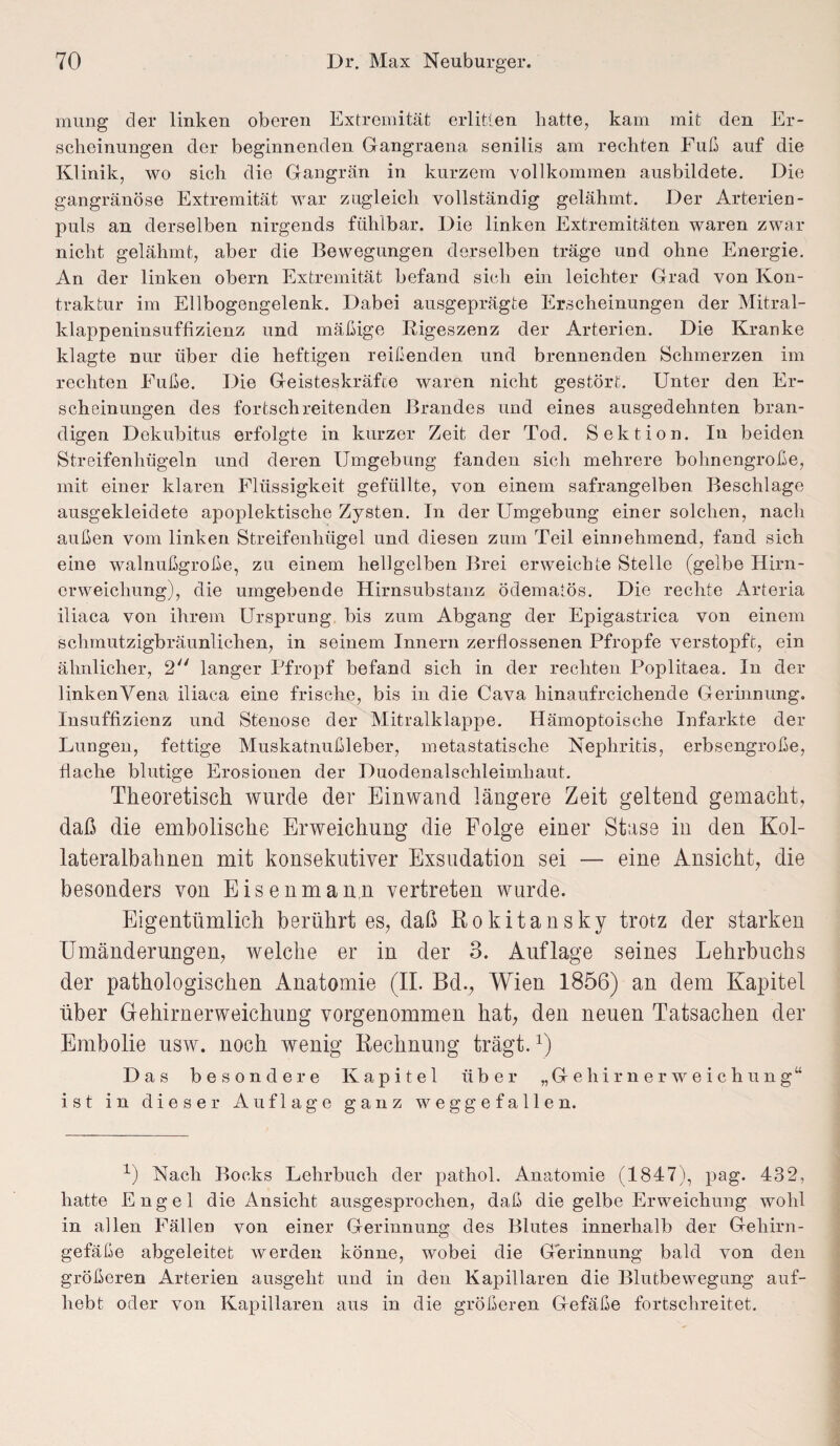 mung der linken oberen Extremität erlitten hatte, kam mit den Er¬ scheinungen der beginnenden Gangraena senilis am rechten Fuß auf die Klinik, wo sich die Gangrän in kurzem vollkommen ausbildete. Die gangränöse Extremität war zugleich vollständig gelähmt. Der Arterien - puls an derselben nirgends fühlbar. Die linken Extremitäten waren zwar nicht gelähmt, aber die Bewegungen derselben träge und ohne Energie. An der linken obern Extremität befand sich ein leichter Grad von Kon¬ traktur im Ellbogengelenk. Dabei ausgeprägte Erscheinungen der Mitral¬ klappeninsuffizienz und mäßige Rigeszenz der Arterien. Die Kranke klagte nur über die heftigen reißenden und brennenden Schmerzen im rechten Fuße. Die Geisteskräfte waren nicht gestört. Unter den Er¬ scheinungen des fortschreitenden Brandes und eines ausgedehnten bran¬ digen Dekubitus erfolgte in kurzer Zeit der Tod. Sektion. In beiden Streifenhügeln und deren Umgebung fanden sich mehrere bohnengroße, mit einer klaren Flüssigkeit gefüllte, von einem safrangelben Beschläge ausgekleidete apoplektische Zysten. In der Umgebung einer solchen, nach außen vom linken Streifenhügel und diesen zum Teil einnehmend, fand sich eine walnußgroße, zu einem hellgelben Brei erweichte Stelle (gelbe Hirn- crweicliung), die umgebende Hirnsubstanz ödematös. Die rechte Arteria iliaca von ihrem Ursprung bis zum Abgang der Epigastrica von einem schmutzigbräunlichen, in seinem Innern zerflossenen Pfropfe verstopft, ein ähnlicher, 2 langer Pfropf befand sich in der rechten Poplitaea. In der linken Vena iliaca eine frische, bis in die Cava hinaufreichende Gerinnung. Insuffizienz und Stenose der Mitralklappe. Hämoptoische Infarkte der Lungen, fettige Muskatnußleber, metastatische Nephritis, erbsengroße, flache blutige Erosionen der Duodenalschleimhaut. Theoretisch wurde der Einwand längere Zeit geltend gemacht, daß die embolische Erweichung die Folge einer Stase in den Kol- lateralbahnen mit konsekutiver Exsudation sei — eine Ansicht, die besonders von Eisenmann vertreten wurde. Eigentümlich berührt es, daß Rokitansky trotz der starken Umänderungen, welche er in der 3. Auflage seines Lehrbuchs der pathologischen Anatomie (II. Bd., Wien 1856) an dem Kapitel über Gehirnerweichung vorgenommen hat, den neuen Tatsachen der Embolie usw. noch wenig Rechnung trägt.r) Das besondere Kapitel über „Gehirnerweichung“ ist in dieser Auflage ganz weggefallen. x) Nach Bocks Lehrbuch der pathol. Anatomie (1847), pag. 432, hatte Engel die Ansicht ausgesprochen, daß die gelbe Erweichung wohl in allen Fällen von einer Gerinnung des Blutes innerhalb der Gehirn¬ gefäße abgeleitet werden könne, wobei die Gerinnung bald von den größeren Arterien ausgeht und in den Kapillaren die Blutbewegung auf¬ hebt oder von Kapillaren aus in die größeren Gefäße fortschreitet.