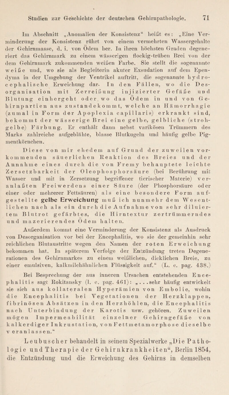 Im Abschnitt „Anomalien der Konsistenz“ heißt es: „Eine Ver¬ minderung der Konsistenz rührt von einem vermehrten Wassergehalte der Gehirnmasse, d. i. von Odem her. In ihren höchsten Graden degene¬ riert das Gehirnmark zu einem wässerigen flockig-trüben Brei von der dem Gehirnmark zukommenden weißen Farbe. Sie stellt die sogenannte weiße und, wo sie als Begleiterin akuter Exsudation auf dem Epen- dyma in der Umgebung der Ventrikel auftritt, die sogenannte liydro- cephalische Erweichung dar. In den Fällen, wo die Des¬ organisation mit Zerreißung injizierter Gefäße und Blutung einhergeht oder, wo das Odem in und von Ge¬ hirnpartien aus zustandekommt, welche an Hämorrhagie (zumal in Form der Apoplexia capillaris) erkrankt sind, bekommt der wässerige Brei eine gelbe, gelbliche (stroh¬ gelbe) Färbung. Er enthält dann nebst varikösen Trümmern des Marks zahlreiche aufgeblähte, blasse Blutkugeln und häufig gelbe Pig¬ mentkörnchen. Diese von mir ehedem auf Grund der zuweilen vor¬ kommenden säuerlichen Reaktion des Breies und der Annahme eines durch die von Fremy behauptete leichte Zersetzbarkeit der Oleophosphorsäure (bei Berührung mit Wasser und mit in Zersetzung begriffener tierischer Materie) ver¬ anlagten Freiwerdens einer Säure (der Phosphorsäure oder einer oder mehrerer Fettsäuren) als eine besondere Form auf- gestellte gelbe Erweichung muß ich nunmehr dem Wesent¬ lichen nach als ein durch die Aufnahme von sehr d i 1 u i e r- tem Blutrot gefärbtes, die Hirntextur zertrümmerndes und mazerierendes Odem halten. Außerdem kommt eine Verminderung der Konsistenz als Ausdruck von Desorganisation vor bei der Encephalitis, wo sie der gemeinhin sehr reichlichen Blutaustritte wegen den Namen der roten Erweichung bekommen hat. In späterem Verfolge der Entzündung treten Degene¬ rationen des Gehirnmarkes zu einem weißlichen, dicklichen Breie, zu einer emulsiven, kalkmilchähnlichen Flüssigkeit auf.“ (L. c. pag. 438.) Bei Besprechung der aus inneren Ursachen entstehenden Ence¬ phalitis sagt Rokitansky (1. c. pag. 461): „...sehr häufig entwickelt sie sich aus kollateralen Hyperämien von Embolie, wohin die Encephalitis bei Vegetationen der Herzklappen, fibrinösen Absätzen in den Herzhöhlen, die Encephalitis nach Unterbindung der Iv a r o t i s usw. gehören. Zuweilen, mögen Impermeabilität einzelner Gehirngefäße von kalkerdiger Inkrustation, vonFettmetamorphose dieselbe v eranlassen.“ Leubuscher behandelt in seinem Spezialwerke „Die Patho¬ logie und Therapie der Gehirnkrankheiten“, Berlin 1854, die Entzündung und die Erweichung des Gehirns in demselben