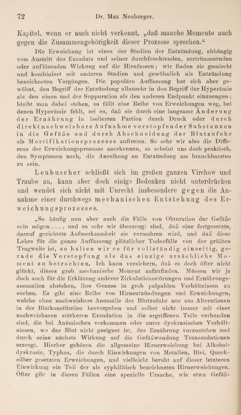 Kapitel, wenn er auch nicht verkennt, „daß manche Momente auch gegen die Zusammengehörigkeit dieser Prozesse sprechen.“ Die Erweichung ist eines der Stadien der Entzündung, abhängig vom Austritt des Exsudats und seiner durchfeuchtenden, zertrümmernden oder auf lösenden Wirkung auf die Hirnfasern; wir finden sie gemischt und kombiniert mit anderen Stadien und gewöhnlich als Entzündung bezeichneten Vorgängen. Die populäre Auffassung hat sich aber ge¬ wöhnt, den Begriff der Entzündung allzusehr in den Begriff der Hyperämie als den einen und der Suppuration als den anderen Endpunkt einzuengen ; bleibt man dabei stehen, so fällt eine Reihe von Erweichungen weg, bei denen Hyperämie fehlt, sei es, daß sie durch eine langsame A n d e r u ng der Ernährung in isolierten Partien durch Druck oder d u r c h direktnachweisbare Aufnahme verstopfender Substanzen in die Gefäße und durch A b s c h n e iclu ng der Blutzufuhr als Mo rtifikations prozesse auftreten. So sehr wir also die Diffe¬ renz der Erweichungsprozesse anerkennen, so scheint uns doch praktisch, den Symptomen nach, die Anreihung an Entzündung am brauchbarsten zu sein. Leubuscher schließt sich im großen ganzen Virchow und Traube an, kann aber doch einige Bedenken nicht unterdrücken und wendet sich nicht mit Unrecht insbesondere gegen die An¬ nahme einer durchwegs mechanischen Entstehung des Er¬ weichungsprozesses. „So häufig nun aber auch die Fälle von Obturation der Gefäße sein mögen . . . , und so sehr wir überzeugt sind, daß eine fortgesetzte, darauf gerichtete Aufmerksamkeit sie vermehren wird, und daß diese Lehre für die ganze Auffassung plötzlicher Todesfälle von der größten Tragweite ist, so halten wir es für vollständig einseitig, ge¬ rade die Verstopfung als das einzige ursächliche Mo¬ ment zu betrachten. Ich kann versichern, daß es doch öfter nicht glückt, dieses grob mechanische Moment aufzufinden. Müssen wir ja doch auch für die Erklärung anderer Zirkulationsstörungen und Ernährungs¬ anomalien abstehen, ihre Genese in grob palpablen Verhältnissen zu suchen. Es gibt eine Reihe von Hirnentzündungen und Erweichungen, welche ohne nachweisbare Anomalie der Blutzufuhr nur aus Alterationen in der Blutkonstitution hervorgehen und selbst nicht immer mit einer nachweisbaren stärkeren Exsudation in die ergriffenen Teile verbunden sind, die bei Anämischen Vorkommen oder unter dyskrasisclien Verhält¬ nissen, wo das Blut nicht geeignet ist, der Ernährung vorzustehen und durch seine nächste Wirkung auf die Gefäßwandung Transsudationen erzeugt. Hierher gehören die allgemeine Hirnerweichung bei Alkohol- dyskrasie, Typhus, die durch Einwirkungen von Metallen, Blei, Queck¬ silber gesetzten Erweichungen, und vielleicht beruht auf dieser letzteren Einwirkung ein Teil der als syphilitisch bezeichneten Hirnerweichungen. Öfter gibt in diesen Fällen eine spezielle Ursache, wTie etwa Gefäß-