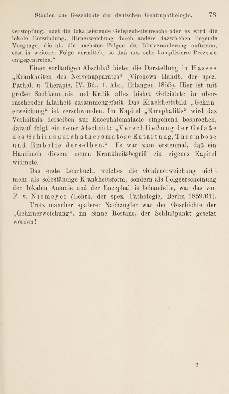 Verstopfung, noch die lokalisierende Gelegenheitsursache oder es wird die lokale Entzündung, Hirnerweichung durch andere dazwischen liegende Vorgänge, die als die nächsten Folgen der Blutveränderung auftreten, erst in weiterer Folge vermittelt, so daß uns sehr komplizierte Prozesse entgegentreten. “ Einen vorläufigen Abschluß bietet die Darstellung in Hasses „Krankheiten des Nervenapparates“ (Virchows Handb. der spez. Pathol. u. Therapie, IV. Bd., 1. Abt., Erlangen 1855). Hier ist mit großer Sachkenntnis und Kritik alles bisher Geleistete in über¬ raschender Klarheit zusammengefaßt. Das Krankheitsbild „Gehirn¬ erweichung“ ist verschwunden. Im Kapitel „Encephalitis“ wird das Verhältnis derselben zur Encephalomalacie eingehend besprochen, darauf folgt ein neuer Abschnitt: „Verschließung der Gefäße des GehirnsdurchatheromatöseEntart u ng, Thrombose und Embolie derselben.“ Es wrar zum erstenmal, daß ein Handbuch diesem neuen Krankheitsbegriff ein eigenes Kapitel widmete. Das erste Lehrbuch, welches die Gehirnerweichung nicht mehr als selbständige Krankheitsform, sondern als Folgeerscheinung der lokalen Anämie und der Encephalitis behandelte, war das von F. v. Niemeyer (Lehrb. der spez, Pathologie, Berlin 1859/61). Trotz mancher späterer Nachzügler war der Geschichte der „Gehirnerweichung“, im Sinne Bostans, der Schlußpunkt gesetzt worden! 6