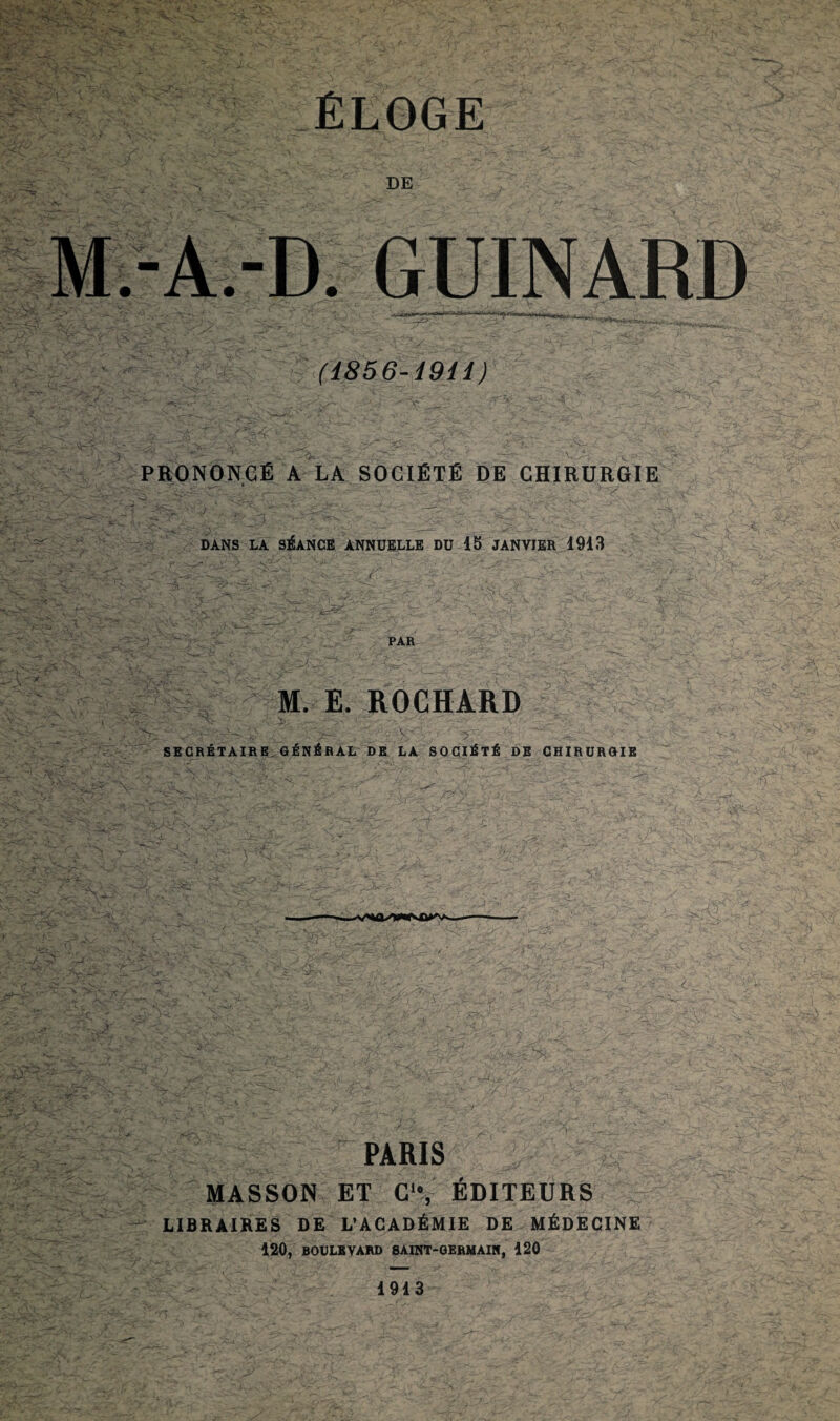 ï vTs' : -'Si ' , ' » ru ?'C< • >,•,•• .< ^y v >. $w?- *¥fe. :4e ;vu. * ;.-V^ DE .-A.-D. GUINARD (i856-19H ) y^±, .c/,^' v?^' ■ ■ :;',?r^ ru -U 3 PRONONCÉ A LA SOCIÉTÉ DE CHIRURGIE & -.F, DANS LA SÉANCE ANNUELLE DU 15 JANVIER 1913 WWi PAR % M. E. ROCHÀRD « aSs.- Vvr .Vc ;• J ■ •■ ' ^v: ;vT vj-. , ■ u*> _ •■ fT 4Hfi ErAjr u~' V r; 3- _> :; V'ÿ: ' X 7' 3.^.3 ... > ' > SECRÉTAIRE GÉNÉRAL DE LA SOCIÉTÉ DE CHIRURGIE mr7?. c r^sT- x- •rS-FT.'- i - - , -E r. »v (T > '/,,\JyS ^L ' .’*X •-'T— Æ4 \- ■ ■ '■'i'.yf ' ■ -vii PARIS MASSON ET Cle, ÉDITEURS LIBRAIRES DE L’ACADÉMIE DE MÉDECINE 120, BOULEVARD SAINT-GERMAIN, 120 1913