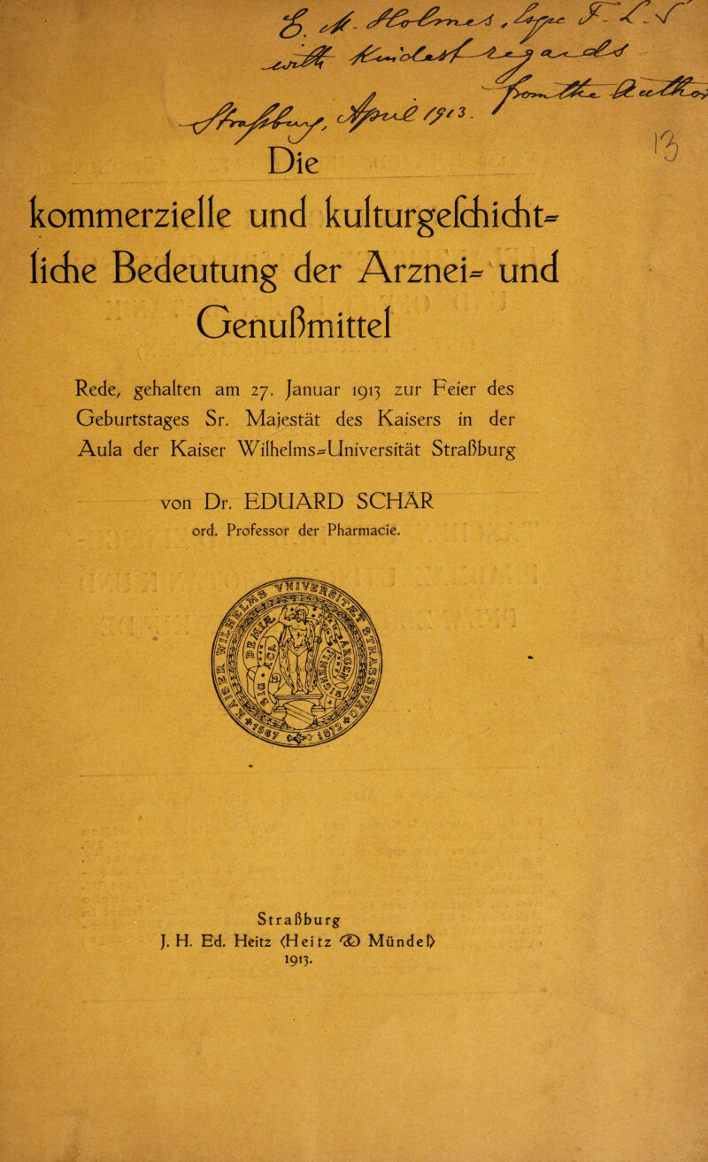 kommerzielle und kulturgefchicht- liehe Bedeutung der Arznei- und Genußmittel Rede, gehalten am 27. Januar 1913 zur Feier des Geburtstages Sr. Majestät des Kaisers in der Aula der Kaiser Wilhelms^Universität Straßburg von Dr. EDUARD SCHÄR ord. Professor der Pharmacie. Straßburg J. H. Ed. Heitz <Heitz ® Mündei) 1913.