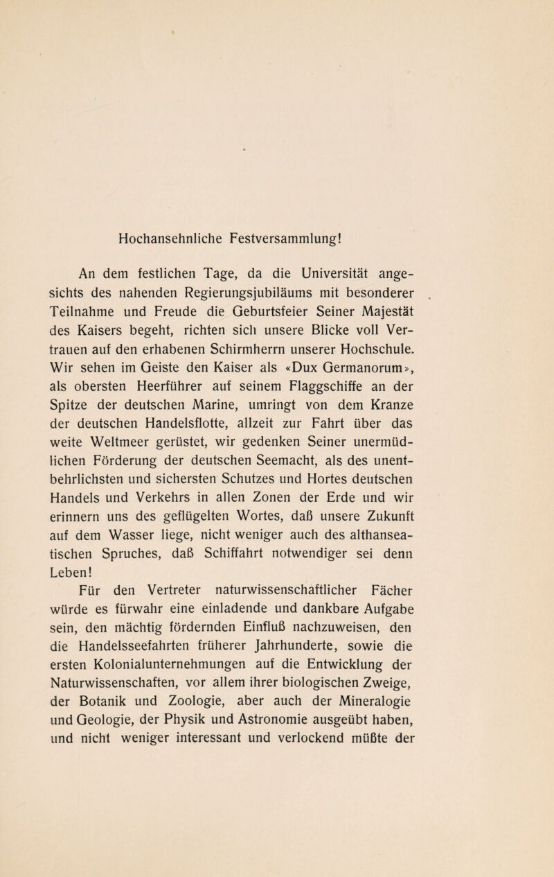 Hochansehnliche Festversammlung! An dem festlichen Tage, da die Universität ange¬ sichts des nahenden Regierungsjubiläums mit besonderer Teilnahme und Freude die Geburtsfeier Seiner Majestät des Kaisers begeht, richten sich unsere Blicke voll Ver¬ trauen auf den erhabenen Schirmherrn unserer Hochschule. Wir sehen im Geiste den Kaiser als «Dux Germanorum», als obersten Heerführer auf seinem Flaggschiffe an der Spitze der deutschen Marine, umringt von dem Kranze der deutschen Handelsflotte, allzeit zur Fahrt über das weite Weltmeer gerüstet, wir gedenken Seiner unermüd¬ lichen Förderung der deutschen Seemacht, als des unent¬ behrlichsten und sichersten Schutzes und Hortes deutschen Handels und Verkehrs in allen Zonen der Erde und wir erinnern uns des geflügelten Wortes, daß unsere Zukunft auf dem Wasser liege, nicht weniger auch des althansea¬ tischen Spruches, daß Schiffahrt notwendiger sei denn Leben! Für den Vertreter naturwissenschaftlicher Fächer würde es fürwahr eine einladende und dankbare Aufgabe sein, den mächtig fördernden Einfluß nachzuweisen, den die Handelsseefahrten früherer Jahrhunderte, sowie die ersten Kolonialunternehmungen auf die Entwicklung der Naturwissenschaften, vor allem ihrer biologischen Zweige, der Botanik und Zoologie, aber auch der Mineralogie und Geologie, der Physik und Astronomie ausgeübt haben, und nicht weniger interessant und verlockend müßte der