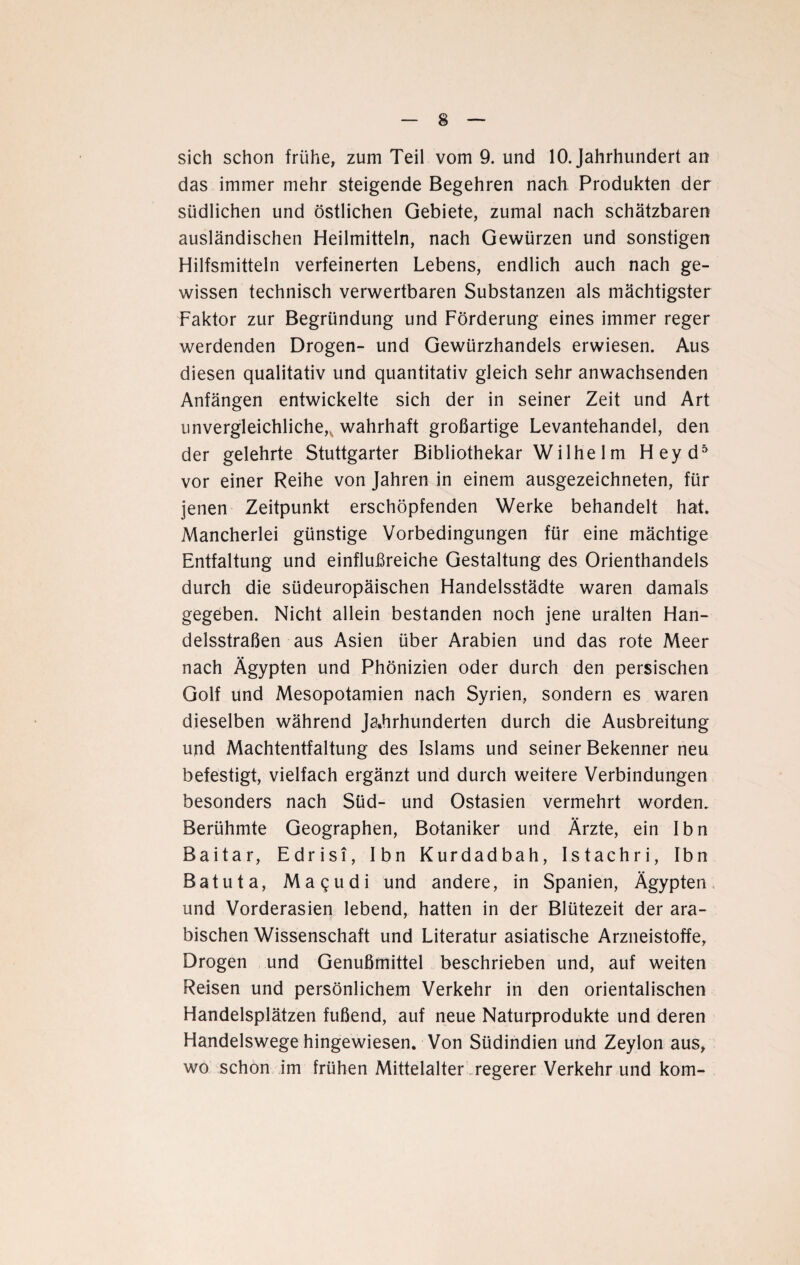 sich schon frühe, zum Teil vom 9. und 10. Jahrhundert an das immer mehr steigende Begehren nach Produkten der südlichen und östlichen Gebiete, zumal nach schätzbaren ausländischen Heilmitteln, nach Gewürzen und sonstigen Hilfsmitteln verfeinerten Lebens, endlich auch nach ge¬ wissen technisch verwertbaren Substanzen als mächtigster Faktor zur Begründung und Förderung eines immer reger werdenden Drogen- und Gewürzhandels erwiesen. Aus diesen qualitativ und quantitativ gleich sehr anwachsenden Anfängen entwickelte sich der in seiner Zeit und Art unvergleichliche,, wahrhaft großartige Levantehandel, den der gelehrte Stuttgarter Bibliothekar Wilhe 1 m Heyd5 vor einer Reihe von Jahren in einem ausgezeichneten, für jenen Zeitpunkt erschöpfenden Werke behandelt hat. Mancherlei günstige Vorbedingungen für eine mächtige Entfaltung und einflußreiche Gestaltung des Orienthandels durch die südeuropäischen Handelsstädte waren damals gegeben. Nicht allein bestanden noch jene uralten Han¬ delsstraßen aus Asien über Arabien und das rote Meer nach Ägypten und Phönizien oder durch den persischen Golf und Mesopotamien nach Syrien, sondern es waren dieselben während Jahrhunderten durch die Ausbreitung und Machtentfaltung des Islams und seiner Bekenner neu befestigt, vielfach ergänzt und durch weitere Verbindungen besonders nach Süd- und Ostasien vermehrt worden. Berühmte Geographen, Botaniker und Ärzte, ein Ibn Baitar, Edrisi, Ibn Kurdadbah, Istachri, Ibn Batuta, Magudi und andere, in Spanien, Ägypten und Vorderasien lebend, hatten in der Blütezeit der ara¬ bischen Wissenschaft und Literatur asiatische Arzneistoffe, Drogen und Genußmittel beschrieben und, auf weiten Reisen und persönlichem Verkehr in den orientalischen Handelsplätzen fußend, auf neue Naturprodukte und deren Handelswege hingewiesen. Von Südindien und Zeylon aus, wo schon im frühen Mittelalter regerer Verkehr und kom-