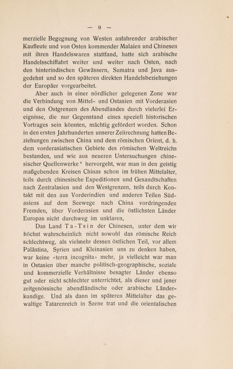 merzielle Begegnung von Westen anfahrender arabischer Kaufleute und von Osten kommender Malaien und Chinesen mit ihren Handelswaren stattfand, hatte sich arabische Handelsschiffahrt weiter und weiter nach Osten, nach den hinterindischen Gewässern, Sumatra und Java aus¬ gedehnt und so den späteren direkten Handelsbeziehungen der Europäer vorgearbeitet. Aber auch in einer nördlicher gelegenen Zone war die Verbindung von Mittel- und Ostasien mit Vorderasien und den Ostgrenzen des Abendlandes durch vielerlei Er¬ eignisse, die nur Gegenstand eines speziell historischen Vortrages sein könnten, mächtig gefördert worden. Schon in den ersten Jahrhunderten unserer Zeitrechnung hatten Be¬ ziehungen zwischen China und dem römischen Orient, d. h. dem vorderasiatischen Gebiete des römischen Weltreichs bestanden, und wie aus neueren Untersuchungen chine¬ sischer Quellenwerke 6 hervorgeht, war man in den geistig maßgebenden Kreisen Chinas schon im frühen Mittelalter, teils durch chinesische Expeditionen und Gesandtschaften nach Zentralasien und den Westgrenzen, teils durch Kon¬ takt mit den aus Vorderindien und anderen Teilen Süd¬ asiens auf dem Seewege nach China vordringenden Fremden, über Vorderasien und die östlichsten Länder Europas nicht durchweg im unklaren. Das Land Ta-Ts in der Chinesen, unter dem wir höchst wahrscheinlich nicht sowohl das römische Reich schlechtweg, als vielmehr dessen östlichen Teil, vor allem Palästina, Syrien und Kleinasien uns zu denken haben, war keine «terra incognita» mehr, ja vielleicht war man in Ostasien über manche politisch-geographische, soziale und kommerzielle Verhältnisse besagter Länder ebenso gut oder nicht schlechter unterrichtet, als dieser und jener zeitgenössische abendländische oder arabische Länder¬ kundige. Und als dann im späteren Mittelalter das ge¬ waltige Tatarenreich in Szene trat und die orientalischen