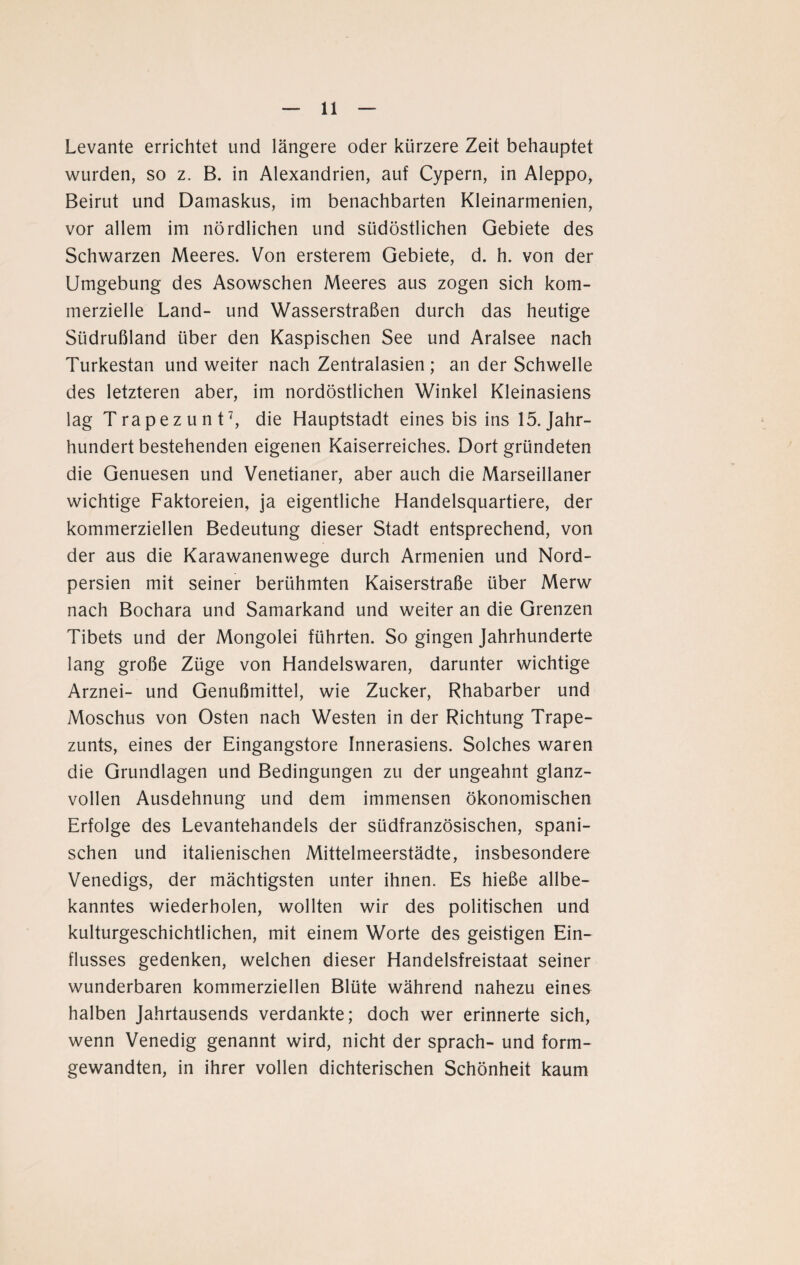 Levante errichtet und längere oder kürzere Zeit behauptet wurden, so z. B. in Alexandrien, auf Cypern, in Aleppo, Beirut und Damaskus, im benachbarten Kleinarmenien, vor allem im nördlichen und südöstlichen Gebiete des Schwarzen Meeres. Von ersterem Gebiete, d. h. von der Umgebung des Asowschen Meeres aus zogen sich kom¬ merzielle Land- und Wasserstraßen durch das heutige Südrußland über den Kaspischen See und Aralsee nach Turkestan und weiter nach Zentralasien; an der Schwelle des letzteren aber, im nordöstlichen Winkel Kleinasiens lag Trapez u nt7, die Hauptstadt eines bis ins 15. Jahr¬ hundert bestehenden eigenen Kaiserreiches. Dort gründeten die Genuesen und Venetianer, aber auch die Marseillaner wichtige Faktoreien, ja eigentliche Handelsquartiere, der kommerziellen Bedeutung dieser Stadt entsprechend, von der aus die Karawanenwege durch Armenien und Nord¬ persien mit seiner berühmten Kaiserstraße über Merw nach Bochara und Samarkand und weiter an die Grenzen Tibets und der Mongolei führten. So gingen Jahrhunderte lang große Züge von Handelswaren, darunter wichtige Arznei- und Genußmittel, wie Zucker, Rhabarber und Moschus von Osten nach Westen in der Richtung Trape- zunts, eines der Eingangstore Innerasiens. Solches waren die Grundlagen und Bedingungen zu der ungeahnt glanz¬ vollen Ausdehnung und dem immensen ökonomischen Erfolge des Levantehandels der südfranzösischen, spani¬ schen und italienischen Mittelmeerstädte, insbesondere Venedigs, der mächtigsten unter ihnen. Es hieße allbe¬ kanntes wiederholen, wollten wir des politischen und kulturgeschichtlichen, mit einem Worte des geistigen Ein¬ flusses gedenken, welchen dieser Handelsfreistaat seiner wunderbaren kommerziellen Blüte während nahezu eines halben Jahrtausends verdankte; doch wer erinnerte sich, wenn Venedig genannt wird, nicht der sprach- und form¬ gewandten, in ihrer vollen dichterischen Schönheit kaum