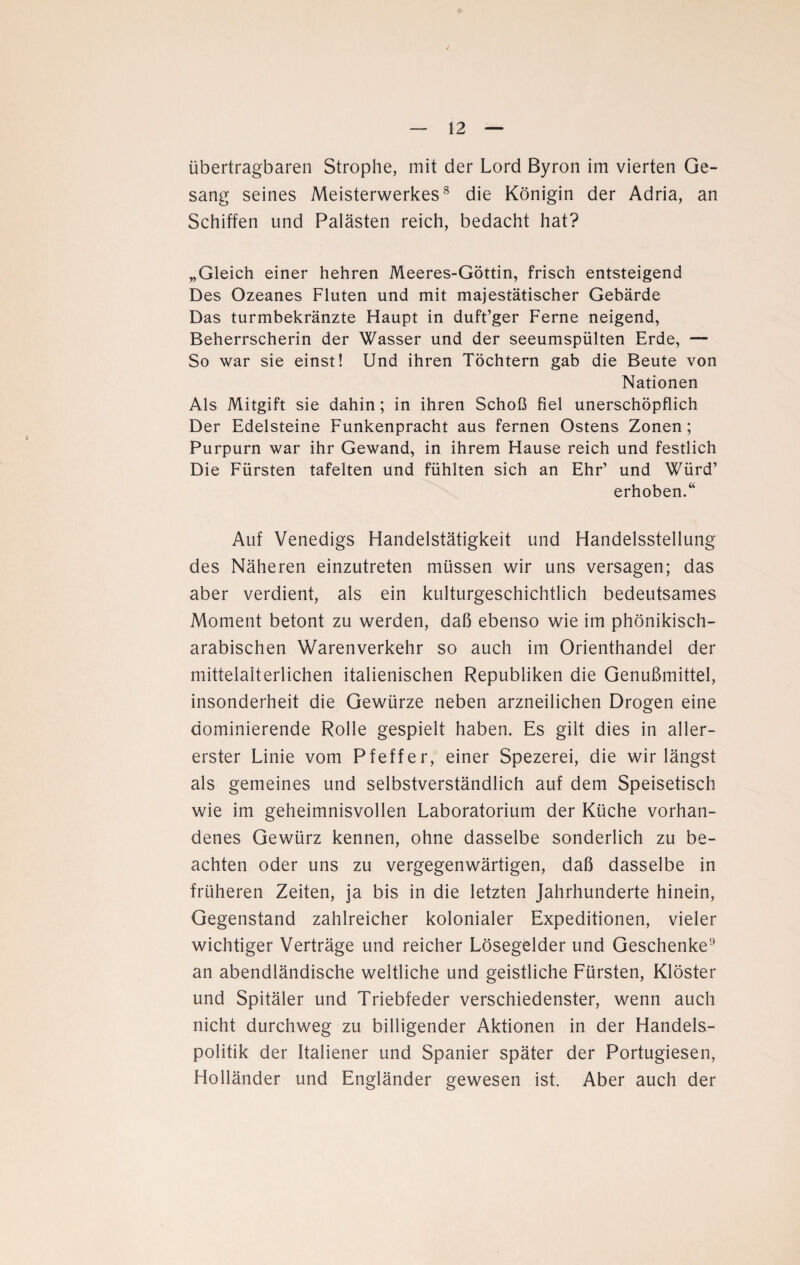 J — 12 — übertragbaren Strophe, mit der Lord Byron im vierten Ge¬ sang seines Meisterwerkes8 die Königin der Adria, an Schiffen und Palästen reich, bedacht hat? „Gleich einer hehren Meeres-Göttin, frisch entsteigend Des Ozeanes Fluten und mit majestätischer Gebärde Das turmbekränzte Haupt in duft’ger Ferne neigend, Beherrscherin der Wasser und der seeumspülten Erde, — So war sie einst! Und ihren Töchtern gab die Beute von Nationen Als Mitgift sie dahin; in ihren Schoß fiel unerschöpflich Der Edelsteine Funkenpracht aus fernen Ostens Zonen; Purpurn war ihr Gewand, in ihrem Hause reich und festlich Die Fürsten tafelten und fühlten sich an Ehr’ und Würd’ erhoben.“ Auf Venedigs Handelstätigkeit und Handelsstellung des Näheren einzutreten müssen wir uns versagen; das aber verdient, als ein kulturgeschichtlich bedeutsames Moment betont zu werden, daß ebenso wie im phönikisch- arabischen Warenverkehr so auch im Orienthandel der mittelalterlichen italienischen Republiken die Genußmittel, insonderheit die Gewürze neben arzneilichen Drogen eine dominierende Rolle gespielt haben. Es gilt dies in aller¬ erster Linie vom Pfeffer, einer Spezerei, die wir längst als gemeines und selbstverständlich auf dem Speisetisch wie im geheimnisvollen Laboratorium der Küche vorhan¬ denes Gewürz kennen, ohne dasselbe sonderlich zu be¬ achten oder uns zu vergegenwärtigen, daß dasselbe in früheren Zeiten, ja bis in die letzten Jahrhunderte hinein, Gegenstand zahlreicher kolonialer Expeditionen, vieler wichtiger Verträge und reicher Lösegelder und Geschenke9 an abendländische weltliche und geistliche Fürsten, Klöster und Spitäler und Triebfeder verschiedenster, wenn auch nicht durchweg zu billigender Aktionen in der Handels¬ politik der Italiener und Spanier später der Portugiesen, Holländer und Engländer gewesen ist. Aber auch der