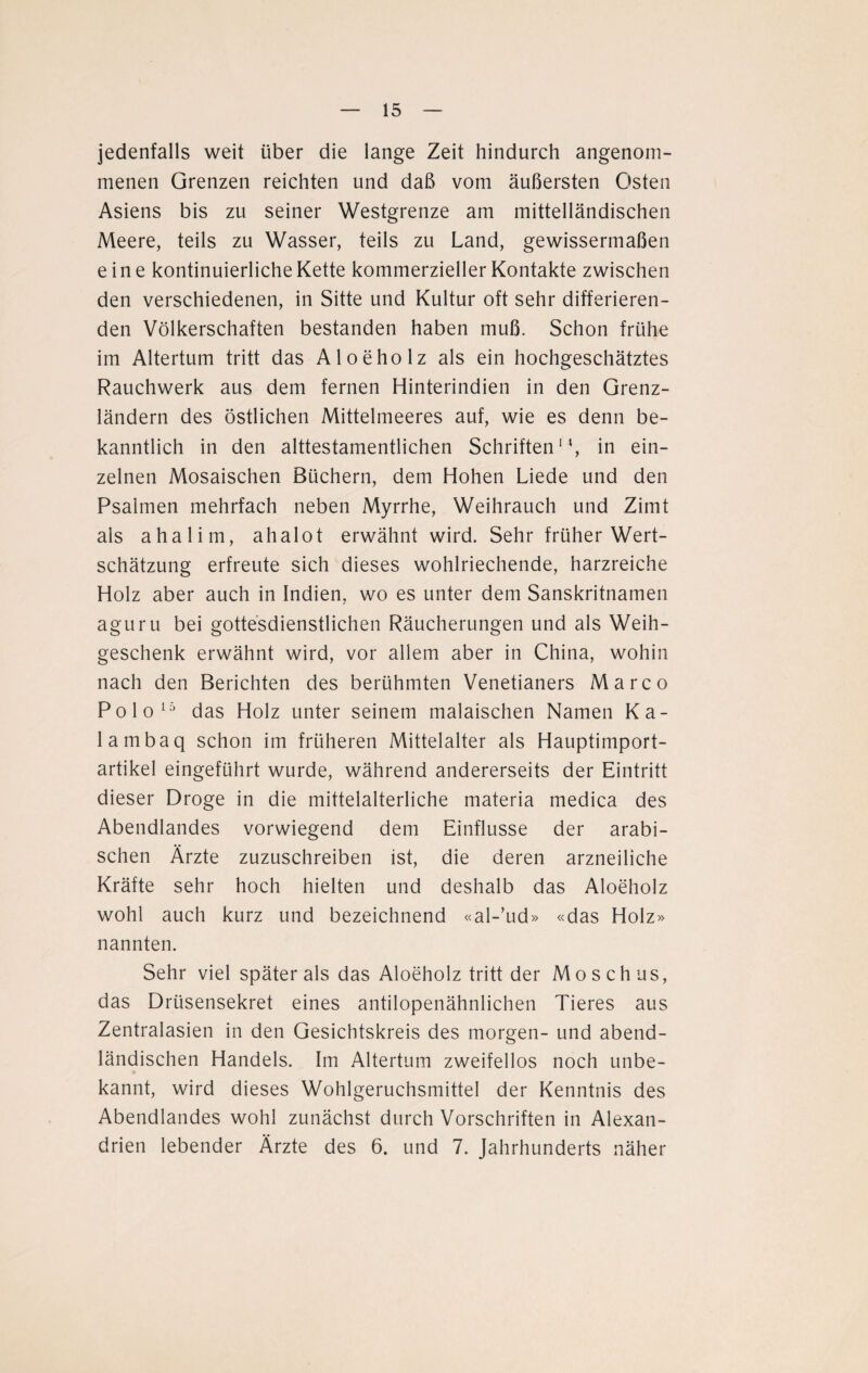 jedenfalls weit über die lange Zeit hindurch angenom¬ menen Grenzen reichten und daß vom äußersten Osten Asiens bis zu seiner Westgrenze am mittelländischen Meere, teils zu Wasser, teils zu Land, gewissermaßen eine kontinuierliche Kette kommerzieller Kontakte zwischen den verschiedenen, in Sitte und Kultur oft sehr differieren¬ den Völkerschaften bestanden haben muß. Schon frühe im Altertum tritt das Aloeholz als ein hochgeschätztes Rauchwerk aus dem fernen Hinterindien in den Grenz¬ ländern des östlichen Mittelmeeres auf, wie es denn be¬ kanntlich in den alttestamentlichen Schriften14, in ein¬ zelnen Mosaischen Büchern, dem Hohen Liede und den Psalmen mehrfach neben Myrrhe, Weihrauch und Zimt als ahalim, ahalot erwähnt wird. Sehr früher Wert¬ schätzung erfreute sich dieses wohlriechende, harzreiche Holz aber auch in Indien, wo es unter dem Sanskritnamen aguru bei gottesdienstlichen Räucherungen und als Weih¬ geschenk erwähnt wird, vor allem aber in China, wohin nach den Berichten des berühmten Venetianers Marco Polo15 das Holz unter seinem malaischen Namen Ka¬ la mbaq schon im früheren Mittelalter als Hauptimport¬ artikel eingeführt wurde, während andererseits der Eintritt dieser Droge in die mittelalterliche materia medica des Abendlandes vorwiegend dem Einflüsse der arabi¬ schen Ärzte zuzuschreiben ist, die deren arzneiliche Kräfte sehr hoch hielten und deshalb das Aloeholz wohl auch kurz und bezeichnend «al-’ud» «das Holz» nannten. Sehr viel später als das Aloeholz tritt der Moschus, das Drüsensekret eines antilopenähnlichen Tieres aus Zentralasien in den Gesichtskreis des morgen- und abend¬ ländischen Handels. Im Altertum zweifellos noch unbe¬ kannt, wird dieses Wohlgeruchsmittel der Kenntnis des Abendlandes wohl zunächst durch Vorschriften in Alexan¬ drien lebender Ärzte des 6. und 7. Jahrhunderts näher