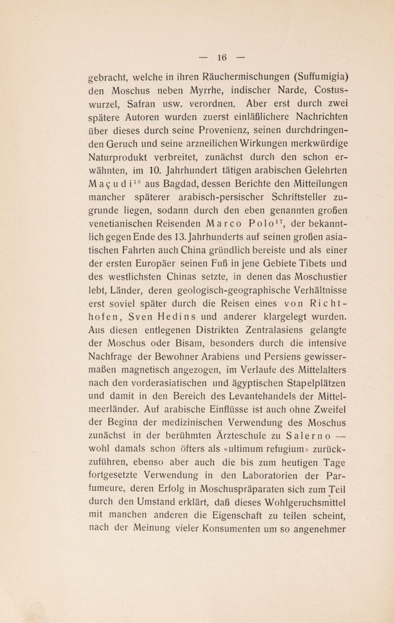 gebracht, welche in ihren Räuchermischungen (Suffumigia) den Moschus neben Myrrhe, indischer Narde, Costus- wurzel, Safran usw. verordnen. Aber erst durch zwei spätere Autoren wurden zuerst einläßlichere Nachrichten über dieses durch seine Provenienz, seinen durchdringen¬ den Geruch und seine arzneilichen Wirkungen merkwürdige Naturprodukt verbreitet, zunächst durch den schon er¬ wähnten, im 10. Jahrhundert tätigen arabischen Gelehrten Ma^ud iin aus Bagdad, dessen Berichte den Mitteilungen mancher späterer arabisch-persischer Schriftsteller zu¬ grunde liegen, sodann durch den eben genannten großen venetianischen Reisenden Marco Polo17, der bekannt¬ lich gegen Ende des 13. Jahrhunderts auf seinen großen asia¬ tischen Fahrten auch China gründlich bereiste und als einer der ersten Europäer seinen Fuß in jene Gebiete Tibets und des westlichsten Chinas setzte, in denen das Moschustier lebt, Länder, deren geologisch-geographische Verhältnisse erst soviel später durch die Reisen eines von Richt¬ hofen, Sven Hedins und anderer klargelegt wurden. Aus diesen entlegenen Distrikten Zentralasiens gelangte der Moschus oder Bisam, besonders durch die intensive Nachfrage der Bewohner Arabiens und Persiens gewisser¬ maßen magnetisch angezogen, im Verlaufe des Mittelalters nach den vorderasiatischen und ägyptischen Stapelplätzen und damit in den Bereich des Levantehandels der Mittel¬ meerländer. Auf arabische Einflüsse ist auch ohne Zweifel der Beginn der medizinischen Verwendung des Moschus zunächst in der berühmten Ärzteschule zu Salerno — wohl damals schon öfters als «ultimum refugium» zurück¬ zuführen, ebenso aber auch die bis zum heutigen Tage fortgesetzte Verwendung in den Laboratorien der Par¬ fümeure, deren Erfolg in Moschuspräparaten sich zum Teil durch den Umstand erklärt, daß dieses Wohlgeruchsmittel mit manchen anderen die Eigenschaft zu teilen scheint, nach der Meinung vieler Konsumenten um so angenehmer