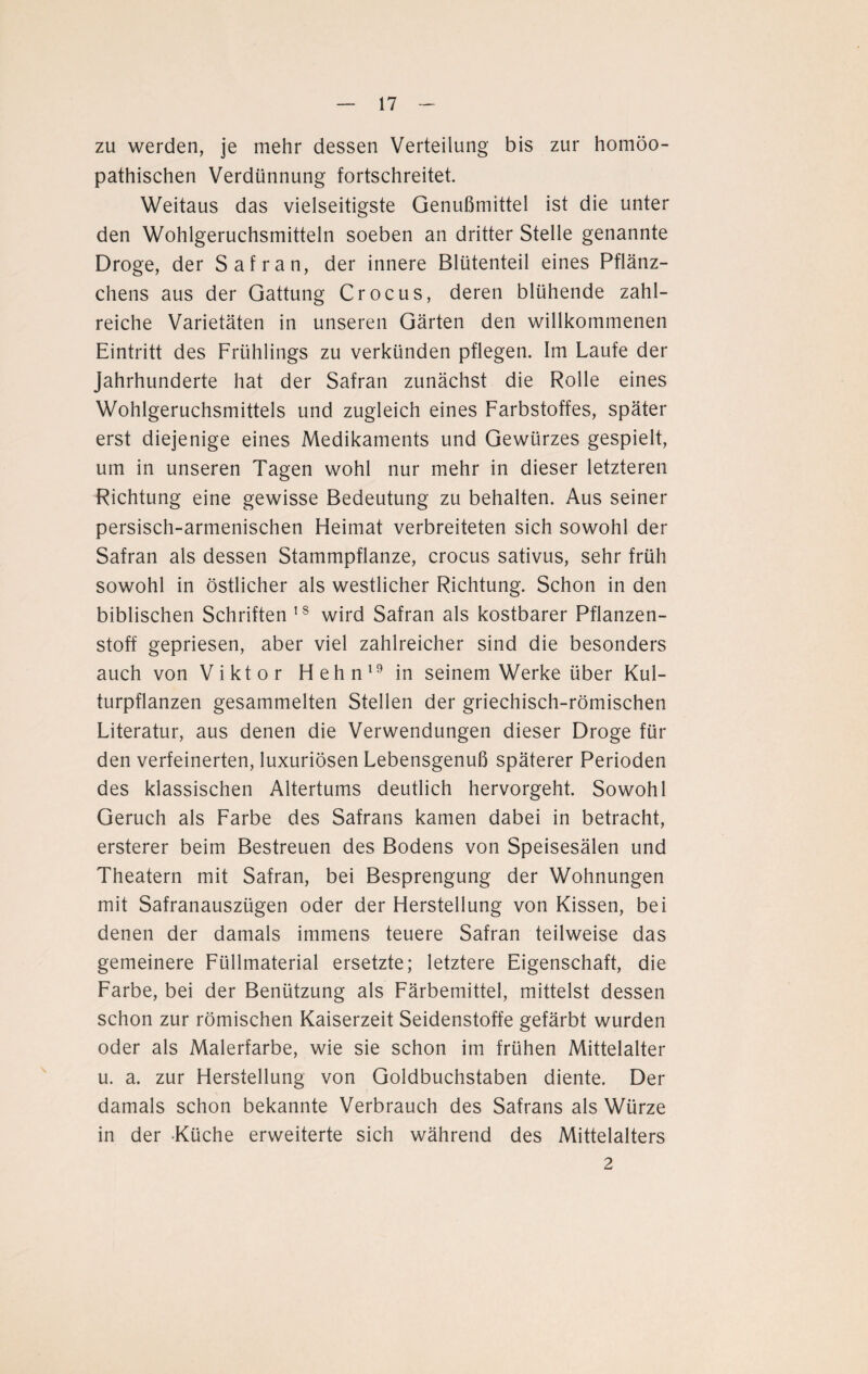 zu werden, je mehr dessen Verteilung bis zur homöo¬ pathischen Verdünnung fortschreitet. Weitaus das vielseitigste Genußmittel ist die unter den Wohlgeruchsmitteln soeben an dritter Stelle genannte Droge, der Safran, der innere Blütenteil eines Pflänz¬ chens aus der Gattung Crocus, deren blühende zahl¬ reiche Varietäten in unseren Gärten den willkommenen Eintritt des Frühlings zu verkünden pflegen. Im Laufe der Jahrhunderte hat der Safran zunächst die Rolle eines Wohlgeruchsmittels und zugleich eines Farbstoffes, später erst diejenige eines Medikaments und Gewürzes gespielt, um in unseren Tagen wohl nur mehr in dieser letzteren Richtung eine gewisse Bedeutung zu behalten. Aus seiner persisch-armenischen Heimat verbreiteten sich sowohl der Safran als dessen Stammpflanze, crocus sativus, sehr früh sowohl in östlicher als westlicher Richtung. Schon in den biblischen Schriften 18 wird Safran als kostbarer Pflanzen¬ stoff gepriesen, aber viel zahlreicher sind die besonders auch von Viktor Hehn19 in seinem Werke über Kul¬ turpflanzen gesammelten Stellen der griechisch-römischen Literatur, aus denen die Verwendungen dieser Droge für den verfeinerten, luxuriösen Lebensgenuß späterer Perioden des klassischen Altertums deutlich hervorgeht. Sowohl Geruch als Farbe des Safrans kamen dabei in betracht, ersterer beim Bestreuen des Bodens von Speisesälen und Theatern mit Safran, bei Besprengung der Wohnungen mit Safranauszügen oder der Herstellung von Kissen, bei denen der damals immens teuere Safran teilweise das gemeinere Füllmaterial ersetzte; letztere Eigenschaft, die Farbe, bei der Benützung als Färbemittel, mittelst dessen schon zur römischen Kaiserzeit Seidenstoffe gefärbt wurden oder als Malerfarbe, wie sie schon im frühen Mittelalter u. a. zur Herstellung von Goldbuchstaben diente. Der damals schon bekannte Verbrauch des Safrans als Würze in der Küche erweiterte sich während des Mittelalters 2