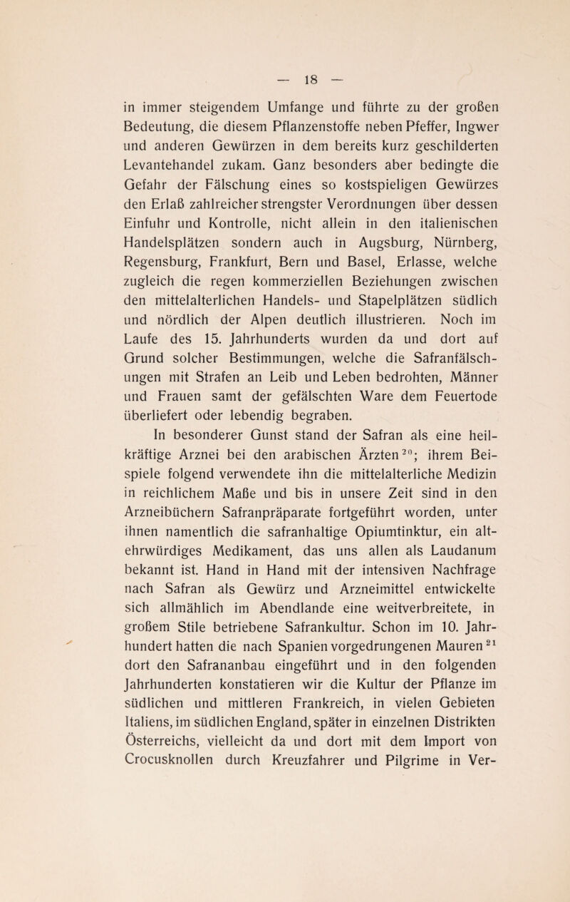 in immer steigendem Umfange und führte zu der großen Bedeutung, die diesem Pflanzenstoffe neben Pfeffer, Ingwer und anderen Gewürzen in dem bereits kurz geschilderten Levantehandel zukam. Ganz besonders aber bedingte die Gefahr der Fälschung eines so kostspieligen Gewürzes den Erlaß zahlreicher strengster Verordnungen über dessen Einfuhr und Kontrolle, nicht allein in den italienischen Handelsplätzen sondern auch in Augsburg, Nürnberg, Regensburg, Frankfurt, Bern und Basel, Erlasse, welche zugleich die regen kommerziellen Beziehungen zwischen den mittelalterlichen Handels- und Stapelplätzen südlich und nördlich der Alpen deutlich illustrieren. Noch im Laufe des 15. Jahrhunderts wurden da und dort auf Grund solcher Bestimmungen, welche die Safranfälsch¬ ungen mit Strafen an Leib und Leben bedrohten, Männer und Frauen samt der gefälschten Ware dem Feuertode überliefert oder lebendig begraben. In besonderer Gunst stand der Safran als eine heil¬ kräftige Arznei bei den arabischen Ärzten20; ihrem Bei¬ spiele folgend verwendete ihn die mittelalterliche Medizin in reichlichem Maße und bis in unsere Zeit sind in den Arzneibüchern Safranpräparate fortgeführt worden, unter ihnen namentlich die safranhaltige Opiumtinktur, ein alt¬ ehrwürdiges Medikament, das uns allen als Laudanum bekannt ist. Hand in Hand mit der intensiven Nachfrage nach Safran als Gewürz und Arzneimittel entwickelte sich allmählich im Abendlande eine weitverbreitete, in großem Stile betriebene Safrankultur. Schon im 10. Jahr¬ hundert hatten die nach Spanien vorgedrungenen Mauren21 dort den Safrananbau eingeführt und in den folgenden Jahrhunderten konstatieren wir die Kultur der Pflanze im südlichen und mittleren Frankreich, in vielen Gebieten Italiens, im südlichen England, später in einzelnen Distrikten Österreichs, vielleicht da und dort mit dem Import von Crocusknollen durch Kreuzfahrer und Pilgrime in Ver-