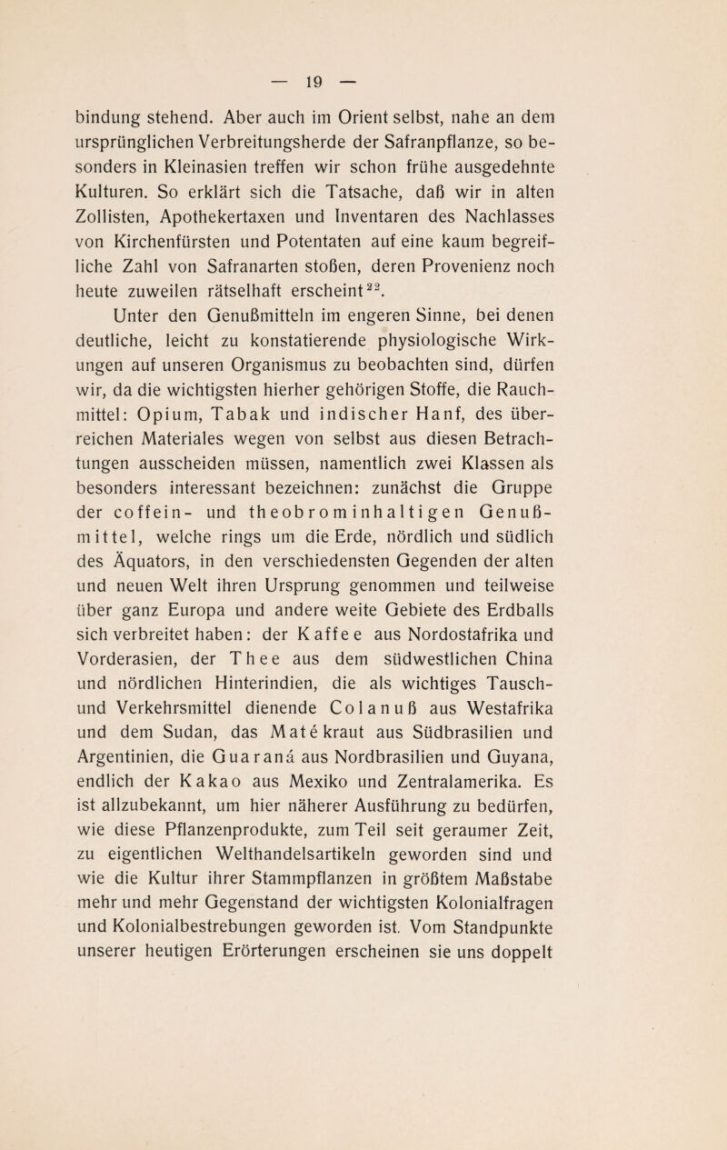 bindung stehend. Aber auch im Orient selbst, nahe an dem ursprünglichen Verbreitungsherde der Safranpflanze, so be¬ sonders in Kleinasien treffen wir schon frühe ausgedehnte Kulturen. So erklärt sich die Tatsache, daß wir in alten Zollisten, Apothekertaxen und Inventaren des Nachlasses von Kirchenfürsten und Potentaten auf eine kaum begreif¬ liche Zahl von Safranarten stoßen, deren Provenienz noch heute zuweilen rätselhaft erscheint22. Unter den Genußmitteln im engeren Sinne, bei denen deutliche, leicht zu konstatierende physiologische Wirk¬ ungen auf unseren Organismus zu beobachten sind, dürfen wir, da die wichtigsten hierher gehörigen Stoffe, die Rauch¬ mittel: Opium, Tabak und indischer Hanf, des über¬ reichen Materiales wegen von selbst aus diesen Betrach¬ tungen ausscheiden müssen, namentlich zwei Klassen als besonders interessant bezeichnen: zunächst die Gruppe der coffein- und th eob r o m inha 11 i g en Genuß¬ mittel, welche rings um die Erde, nördlich und südlich des Äquators, in den verschiedensten Gegenden der alten und neuen Welt ihren Ursprung genommen und teilweise über ganz Europa und andere weite Gebiete des Erdballs sich verbreitet haben: der Kaffee aus Nordostafrika und Vorderasien, der Thee aus dem südwestlichen China und nördlichen Hinterindien, die als wichtiges Tausch¬ und Verkehrsmittel dienende Colanuß aus Westafrika und dem Sudan, das Mate kraut aus Südbrasilien und Argentinien, die Guar an ä aus Nordbrasilien und Guyana, endlich der Kakao aus Mexiko und Zentralamerika. Es ist allzubekannt, um hier näherer Ausführung zu bedürfen, wie diese Pflanzenprodukte, zum Teil seit geraumer Zeit, zu eigentlichen Welthandelsartikeln geworden sind und wie die Kultur ihrer Stammpflanzen in größtem Maßstabe mehr und mehr Gegenstand der wichtigsten Kolonialfragen und Kolonialbestrebungen geworden ist. Vom Standpunkte unserer heutigen Erörterungen erscheinen sie uns doppelt