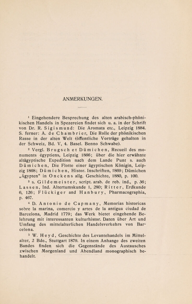 ANMERKUNGEN. 1 Eingehendere Besprechung des alten arabisch-phöni- kischen Handels in Spezereien findet sich u. a. in der Schrift von Dr. R. Sigismund: Die Aromata etc., Leipzig 1884. 5. ferner: A. de Chambrier, Die Rolle der phönikischen Rasse in der alten Welt (öffentliche Vorträge gehalten in der Schweiz, Bd. V, 4. Basel. Benno Schwabe). 2 Vergl. Brugsch et Dümichen, Recueil des mo- numents egyptiens, Leipzig 1866; über die hier erwähnte altägyptische Expedition nach dem Lande Punt s. auch Dümichen, Die Flotte einer ägyptischen Königin, Leip¬ zig 1868; Dümichen, Histor. Inschriften, 1869; Dümichen „Ägypten“ in Onckens allg. Geschichte, 1880, p. 100. 3 s. Gildemeister, script. arab. de reb. ind., p. 36; Lassen, Ind. Altertumskunde 1, 280; Ritter, Erdkunde 6, 126; Flückiger and Hanbury, Pharmacographia, p. 467. 4 D. Antonio de Capmany, Memorias historicas sobre la marina, comercio y artes de la antigua ciudad de Barcelona, Madrid 1779; das Werk bietet eingehende Be¬ lehrung mit interessanten kulturhistor. Daten über Art und Umfang des mittelalterlichen Handelsverkehrs von Bar¬ celona. 5 W. Heyd, Geschichte des Levantehandels im Mittel- alter, 2 Bde., Stuttgart 1879. In einem Anhänge des zweiten Bandes finden sich die Gegenstände des Austausches zwischen Morgenland und Abendland monographisch be¬ handelt.