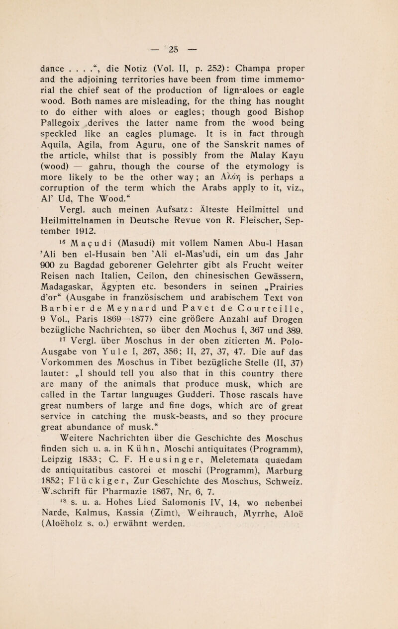 dance . . . die Notiz (Vol. II, p. 252) : Champa proper and the adjoining territories have been from time immemo- rial the chief seat of the production of lign-aloes or eagle wood. Both names are misleading, for the thing has nought to do either with aloes or eagles; though good Bishop Pallegoix derives the latter name from the wood being speckled like an eagles plumage* It is in fact through Aquila, Agila, from Aguru, one of the Sanskrit names of the article, whilst that is possibly from the Malay Kayu (wood) — gahru, though the course of the etymology is more likely to be the other way; an AXotj is perhaps a corruption of the term which the Arabs apply to it, viz., Al’ Ud, The Wood.“ Vergl. auch meinen Aufsatz: Älteste Heilmittel und Heilmittelnamen in Deutsche Revue von R. Fleischer, Sep¬ tember 1912. 16 Mag u di (Masudi) mit vollem Namen Abu-1 Hasan ’Ali ben el-Husain ben ’Ali el-Mas’udi, ein um das Jahr 900 zu Bagdad geborener Gelehrter gibt als Frucht weiter Reisen nach Italien, Ceilon, den chinesischen Gewässern, Madagaskar, Ägypten etc. besonders in seinen „Prairies d’or“ (Ausgabe in französischem und arabischem Text von Barbier de Meynard und Pavet de Courteille, 9 Vol., Paris 1869—1877) eine größere Anzahl auf Drogen bezügliche Nachrichten, so übqr den Mochus I, 367 und 389. 17 Vergl. über Moschus in der oben zitierten M. Polo- Ausgabe von Yule I, 267, 356; II, 27, 37, 47. Die auf das Vorkommen des Moschus in Tibet bezügliche Stelle (II, 37) lautet: „I should teil you also that in this country there are many of the animals that produce musk, which are called in the Tartar languages Gudderi. Those rascals have great numbers of large and fine dogs, which are of great Service in catching the musk-beasts, and so they procure great abundance of musk.“ Weitere Nachrichten über die Geschichte des Moschus finden sich u. a. in Kühn, Moschi antiquitates (Programm), Leipzig 1833; C. F. Heusinger, Meletemata quaedam de antiquitatibus castorei et moschi (Programm), Marburg 1852; Flückiger, Zur Geschichte des Moschus, Schweiz. W.schrift für Pharmazie 1867, Nr. 6, 7. 18 s. u. a. Hohes Lied Salomonis IV, 14, wo nebenbei Narde, Kalmus, Kassia (Zimt), Weihrauch, Myrrhe, Aloe (Aloeholz s. o.) erwähnt werden.