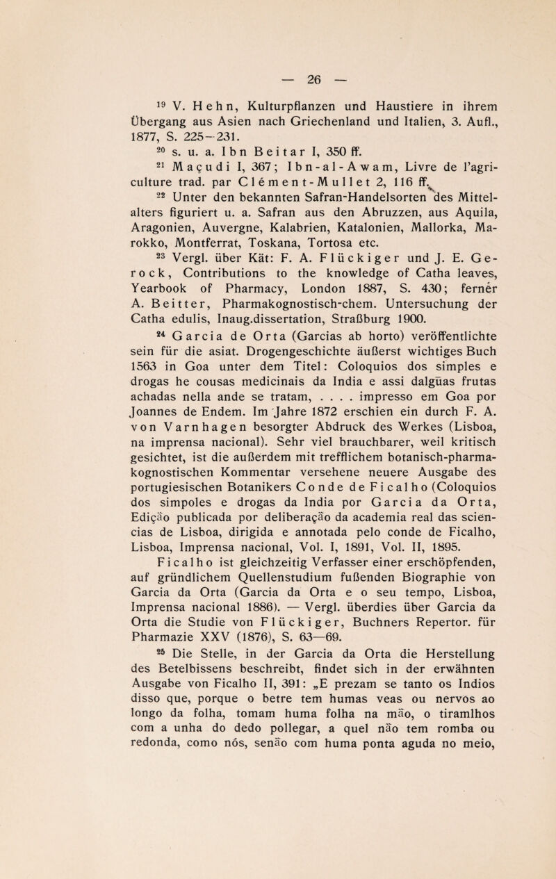 19 V. Hehn, Kulturpflanzen und Haustiere in ihrem Übergang aus Asien nach Griechenland und Italien, 3. AufL, 1877, S. 225- 231. 20 s. u. a. Ihn B e i t a r I, 350 ff. 21 Magudi I, 367; Ibn-al-Awam, Livre de l’agri- culture trad. par C 1 e m e n t - M u 11 e t 2, 116 fL 22 Unter den bekannten Safran-Handelsorten des Mittel¬ alters figuriert u. a. Safran aus den Abruzzen, aus Aquila, Aragonien, Auvergne, Kalabrien, Katalonien, Mallorka, Ma¬ rokko, Montferrat, Toskana, Tortosa etc. 23 Vergl. über Kät: F. A. Flückiger und J. E. Ge¬ ro ck, Contributions to the knowledge of Catha leaves, Yearbook of Pharmacy, London 1887, S. 430; ferner A. Beitter, Pharmakognostisch-chem. Untersuchung der Catha edulis, Inaug.dissertation, Straßburg 1900. 24 Garcia de Orta (Garcias ab horto) veröffentlichte sein für die asiat. Drogengeschichte äußerst wichtiges Buch 1563 in Goa unter dem Titel : Coloquios dos simples e drogas he cousas medicinais da India e assi dalgüas frutas achadas nella ande se tratam, .... impresso em Goa por Joannes de Endem. Im Jahre 1872 erschien ein durch F. A. von Varnhagen besorgter Abdruck des Werkes (Lisboa, na imprensa nacional). Sehr viel brauchbarer, weil kritisch gesichtet, ist die außerdem mit trefflichem botanisch-pharma- kognostischen Kommentar versehene neuere Ausgabe des portugiesischen Botanikers Conde deFicalho (Coloquios dos simpoles e drogas da India por Garcia da Orta, Edi^äo publicada por deliberagäo da academia real das scien- cias de Lisboa, dirigida e annotada pelo conde de Ficalho, Lisboa, Imprensa nacional, Vol. I, 1891, Vol. II, 1895. Ficalho ist gleichzeitig Verfasser einer erschöpfenden, auf gründlichem Quellenstudium fußenden Biographie von Garcia da Orta (Garcia da Orta e o seu tempo, Lisboa, Imprensa nacional 1886). — Vergl. überdies über Garcia da Orta die Studie von Flückiger, Büchners Repertor. für Pharmazie XXV (1876), S. 63—69. 25 Die Stelle, in der Garcia da Orta die Herstellung des Betelbissens beschreibt, findet sich in der erwähnten Ausgabe von Ficalho II, 391: „E prezam se tanto os Indios disso que, porque o betre tem humas veas ou nervös ao longo da folha, tomam huma folha na mäo, o tiramlhos com a unha do dedo pollegar, a quel näo tem romba ou redonda, como nös, senäo com huma ponta aguda no meio,