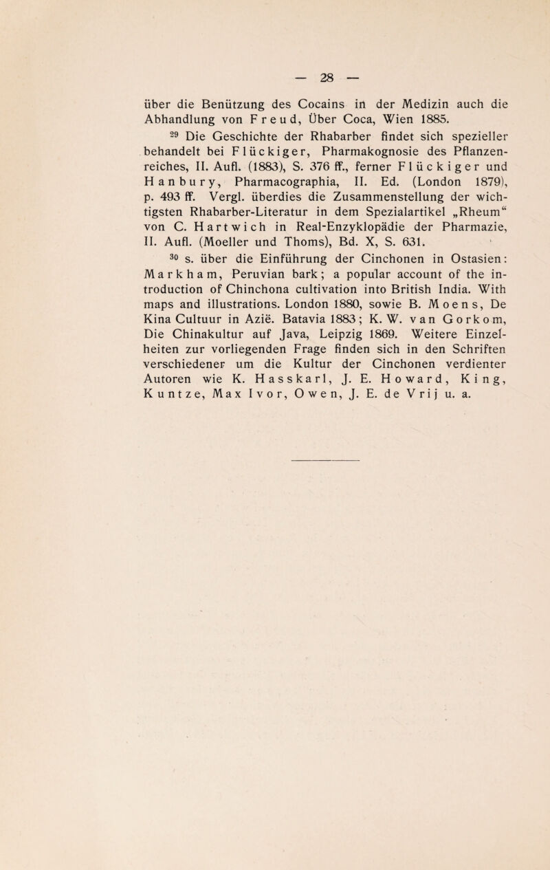 über die Benützung des Cocains in der Medizin auch die Abhandlung von Freud, Über Coca, Wien 1885. 29 Die Geschichte der Rhabarber findet sich spezieller behandelt bei Flückiger, Pharmakognosie des Pflanzen¬ reiches, II. Aufl. (1883), S. 376 ff., ferner Flückiger und Hanbury, Pharmacographia, II. Ed. (London 1879), p. 493 ff. Vergl. überdies die Zusammenstellung der wich¬ tigsten Rhabarber-Literatur in dem Spezialartikel „Rheum“ von C. Hartwich in Real-Enzyklopädie der Pharmazie, II. Aufl. (Moeller und Thoms), Bd. X, S. 631. 30 s. über die Einführung der Cinchonen in Ostasien: Markham, Peruvian bark; a populär account of the in- troduction of Chinchona cultivation into British India. With maps and illustrations. London 1880, sowie B. Moens, De Kina Cultuur in Azie. Batavia 1883; K. W. van Gorkom, Die Chinakultur auf Java, Leipzig 1869. Weitere Einzel¬ heiten zur vorliegenden Frage finden sich in den Schriften verschiedener um die Kultur der Cinchonen verdienter Autoren wie K. Hasskarl, J. E. Howard, King, Kuntze, Max Ivor, Owen, J. E. de Vrij u. a.