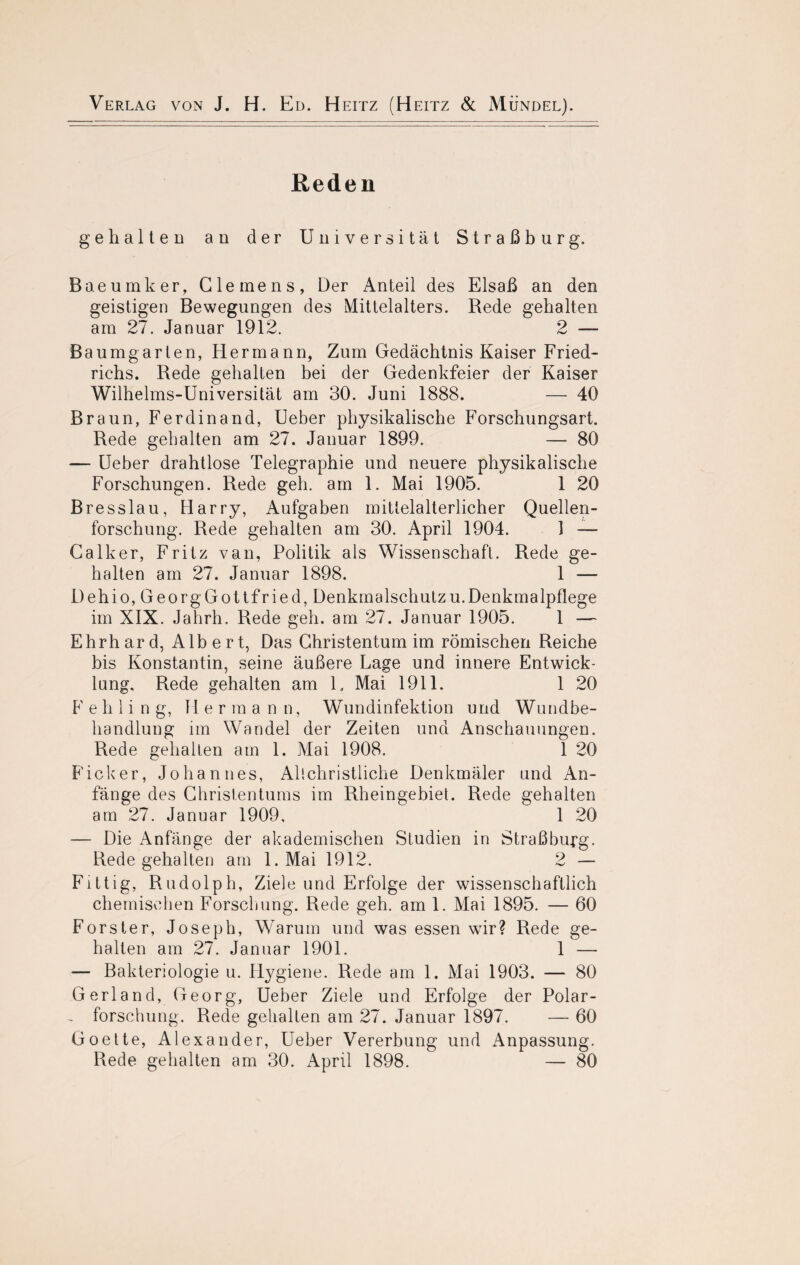 Reden gehalten au der Universität Straßburg. Baeumker, Clemens, Der Anteil des Elsaß an den geistigen Bewegungen des Mittelalters. Rede gehalten am 27. Januar 1912. 2 — Baum garten, Hermann, Zum Gedächtnis Kaiser Fried« richs. Rede gehalten bei der Gedenkfeier der Kaiser Wilhelms-Universität am 30. Juni 1888. — 40 Braun, Ferdinand, Ueber physikalische Forschungsart. Rede gehalten am 27. Januar 1899. — 80 — Ueber drahtlose Telegraphie und neuere physikalische Forschungen. Rede geh. am 1. Mai 1905. 1 20 Bresslau, Harry, Aufgaben mittelalterlicher Quellen¬ forschung. Rede gehalten am 30. April 1904. 1 — Calker, Fritz van, Politik als Wissenschaft. Rede ge¬ halten am 27. Januar 1898. 1 — Dehio, GeorgGottfried, Denkmalschutzu.Denkmalpflege im XIX. Jahrh. Rede geh. am 27. Januar 1905. 1 — Ehrhard, Albert, Das Christentum im römischen Reiche bis Konstantin, seine äußere Lage und innere Entwick¬ lung, Rede gehalten am U Mai 1911. 1 20 F e h 1 i n g, H erma n n, Wundinfektion und Wundbe¬ handlung im Wandel der Zeiten und Anschauungen. Rede gehalten am 1. Mai 1908. 1 20 Ficker, Johannes, All christliche Denkmäler und An¬ fänge des Christentums im Rheingebiet. Rede gehalten am 27. Januar 1909, 1 20 — Die Anfänge der akademischen Studien in Straßburg. Rede gehalten am l.Mai 1912. 2 — Fittig, Rudolph, Ziele und Erfolge der wissenschaftlich chemischen Forschung. Rede geh. am 1. Mai 1895. — 60 Förster, Joseph, Warum und was essen wir? Rede ge¬ halten am 27. Januar 1901. 1 — — Bakteriologie u. Hygiene. Rede am 1. Mai 1903. — 80 Gerl and, Georg, Ueber Ziele und Erfolge der Polar- , forschung. Rede gehalten am 27. Januar 1897. — 60 Goette, Alexander, Ueber Vererbung und Anpassung. Rede gehalten am 30. April 1898. — 80