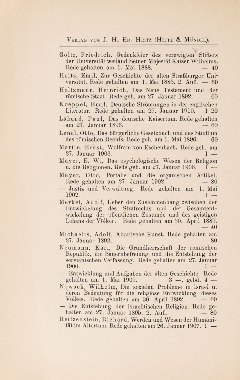 Goltz, Friedrich, Gedenkfeier des verewigten Stifters der Universität weiland Seiner Majestät Kaiser Wilhelms. Rede gehalten am 1. Mai 1888. — 40 Heitz, Emil, Zur Geschichte der alten Straßburger Uni¬ versität. Rede gehalten am 1. Mai 1885. 2. Aufl. — 60 Holtzmann, Heinrich, Das Neue Testament und der römische Staat. Rede geh. am 27. Januar 1892. — 60 Koeppel, Emil, Deutsche Strömungen in der englischen Literatur. Rede gehalten am 27. Januar 1910. 1 20 Laband, Paul, Das deutsche Kaisertum. Rede gehalten am 27. Januar 1896. — 60 Lenel, Otto, Das bürgerliche Gesetzbuch und das Studium des römischen Rechts. Rede geh. am 1. Mai 1896. — 60 Martin, Ernst, Wolfram von Eschenbach. Rede geh. am 27. Januar 1903. 1 — May er, E. W., Das psychologische Wesen der Religion u. die Religionen. Rede geh. am 27, Januar 1906. 1 — Mayer, Otto, Portalis und die organischen Artikel. Rede gehalten am 27. Januar 1902. — 80 — Justiz und Verwaltung. Rede gehalten am 1. Mai 1902. 1 — Merkel, Adolf, Ueber den Zusammenhang zwischen der Entwickelung des Strafrechts und der Gesamtent¬ wickelung der öffentlichen Zustände und des geistigen Lebens der Völker. Rede gehalten am 30. April 1889. — 40 Michaelis, Adolf, Altattische Kunst. Rede gehalten am 27. Januar 1893. — 80 Neumann, Karl, Die Grundherrschaft der römischen Republik, die Bauernbefreiung und die Entstehung der servianischen Verfassung. Rede gehalten am 27. Januar 1900. 1 — — Entwicklung und Aufgaben der alten Geschichte. Rede gehalten am 1. Mai 1909. 3 —, gebd. 4 — Nowack, Wilhelm, Die sozialen Probleme in Israel u. deren Bedeutung für die religiöse Entwicklung dieses Volkes. Rede gehalten am 30. April 1892. — 60 — Die Entstehung der israelitischen Religion. Rede ge¬ halten am 27. Januar 1895. 2. Aufl. — 80 Reitzenstein, Richard, Werden und Wesen der Humani¬ tät im Altertum. Rede gehalten am 26. Januar 1907. 1 —