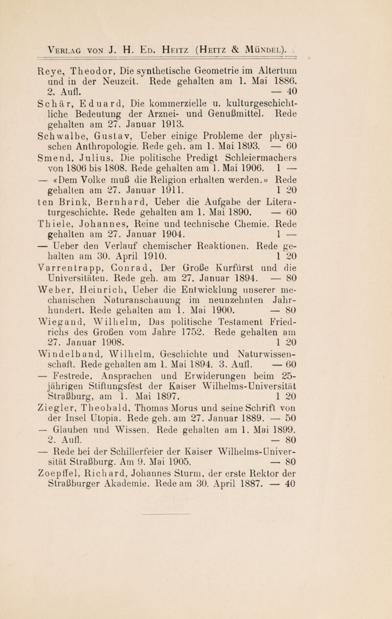 Reye, Theodor, Die synthetische Geometrie im Altertum und in der Neuzeit, Rede gehalten am 1. Mai 1886. 2. Aufl. — 40 Schär, Eduard, Die kommerzielle u. kulturgeschicht¬ liche Bedeutung der Arznei- und Genußmittel. Rede gehalten am 27, Januar 1913. Schwalbe, Gustav, Ueber einige Probleme der physi¬ schen Anthropologie. Rede geh. am 1. Mai 1893. — 60 Smend, Julius, Die politische Predigt Schleiermachers von 1806 bis 1808. Rede gehalten am 1. Mai 1906. 1 — — «Dem Volke muß die Religion erhalten werden.» Rede gehalten am 27. Januar 1911. 1 20 ten Brink, Bernhard, Ueber die Aufgabe der Litera¬ turgeschichte. Rede gehalten am 1. Mai 1890. — 60 Thiele, Johannes, Reine und technische Chemie. Rede gehalten am 27. Januar 1904. 1 — — Ueber den Verlauf chemischer Reaktionen. Rede ge¬ halten am 30. April 1910. 1 20 Varrentrapp, Gonrad, Der Große Kurfürst und die Universitäten. Rede geh. am 27. Januar 1894. — 80 Weber, Heinrich, Ueber die Entwicklung unserer me¬ chanischen Naturanschauung im neunzehnten Jahr¬ hundert. Rede gehalten am 1. Mai 1900. — 80 Wiegand, Wilhelm, Das politische Testament Fried¬ richs des Großen vom Jahre 1752. Rede gehalten am 27. Januar 1908. 1 20 Windelband, Wilhelm, Geschichte und Naturwissen¬ schaft. Rede gehalten am 1. Mai 1894. 3. Aull. — 60 — Festrede, Ansprachen und Erwiderungen beim 25- jährigen Stiftungsfest der Kaiser Wilhelms-Universität Straßburg, am 1. Mai 1897. 1 20 Ziegler, Theobald, Thomas Morus und seine Schrift von der Insel Utopia. Rede geh. am 27. Januar 1889. — 50 — Glauben und Wissen. Rede gehalten am 1. Mai 1899. 2. Aufl. — 80 — Rede bei der Schillerfeier der Kaiser Wilhelms-Univer¬ sität Straßburg. Am 9. Mai 1905. — 80 Zoepffel, Richard, Johannes Sturm, der erste Rektor der Straßburger Akademie. Rede am 30. April 1887. — 40