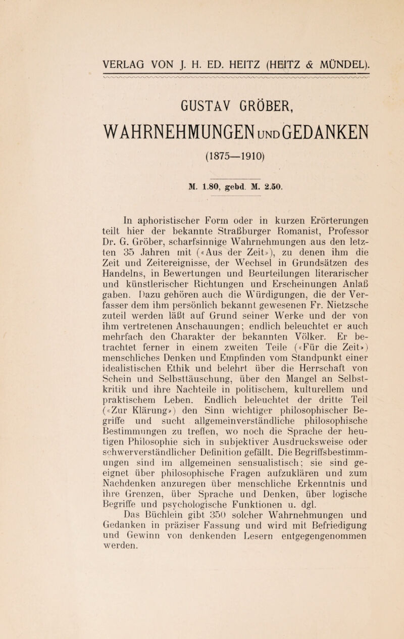 GUSTAV GRÖBER, WAHRNEHMUNGEN und GEDANKEN (1875—1910) M. 1.80, gebd. M. 2.50. In aphoristischer Form oder in kurzen Erörterungen teilt hier der bekannte Straßburger Romanist, Professor Dr. G. Gröber, scharfsinnige Wahrnehmungen aus den letz¬ ten 35 Jahren mit («Aus der Zeit»), zu denen ihm die Zeit und Zeitereignisse, der Wechsel in Grundsätzen des Handelns, in Bewertungen und Beurteilungen literarischer und künstlerischer Richtungen und Erscheinungen Anlaß gaben. Dazu gehören auch die Würdigungen, die der Ver¬ fasser dem ihm persönlich bekannt gewesenen Fr. Nietzsche zuteil werden läßt auf Grund seiner Werke und der von ihm vertretenen Anschauungen; endlich beleuchtet er auch mehrfach den Charakter der bekannten Völker. Er be¬ trachtet ferner in einem zweiten Teile («Für die Zeit») menschliches Denken und Empfinden vom Standpunkt einer idealistischen Ethik und belehrt über die Herrschaft von Schein und Selbsttäuschung, über den Mangel an Selbst¬ kritik und ihre Nachteile in politischem, kulturellem und praktischem Leben. Endlich beleuchtet der dritte Teil («Zur Klärung») den Sinn wichtiger philosophischer Be¬ griffe und sucht allgemeinverständliche philosophische Bestimmungen zu treffen, wo noch die Sprache der heu¬ tigen Philosophie sich in subjektiver Ausdrucksweise oder schwerverständlicher Definition gefällt. Die Begriffsbestimm¬ ungen sind im allgemeinen sensualistisch; sie sind ge¬ eignet über philosophische Fragen aufzuklären und zum Nachdenken anzuregen über menschliche Erkenntnis und ihre Grenzen, über Sprache und Denken, über logische Begriffe und psychologische Funktionen u. dgl. Das Büchlein gibt 350 solcher Wahrnehmungen und Gedanken in präziser Fassung und wird mit Befriedigung und Gewinn von denkenden Lesern entgegengenommen werden.