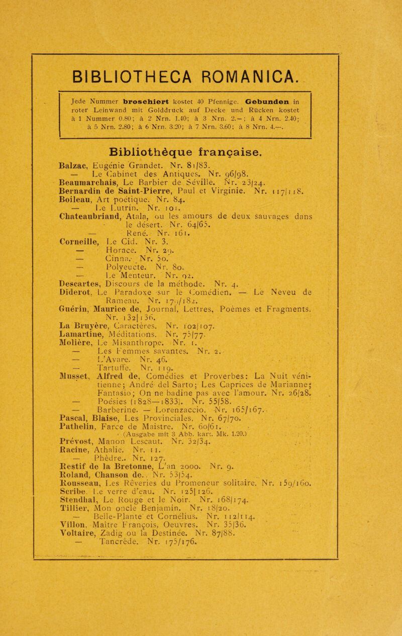 BIBLIOTHECA ROMA NI CA. Jede Nummer broschiert kostet 40 Pfennige. Gebunden in roter Leinwand mit Golddruck auf Decke und Rücken kostet ä 1 Nummer 0.80; ä 2 Nrn. 1.40; ä 3 Nrn. 2.— ; ä 4 Nrn. 2.40; ä 5 Nrn. 2.80; ä 6 Nrn. 3.20; ä 7 Nrn. 3.60; ä 8 Nrn. 4.--. Bibliothdque francaise. Balzac, Eugenie Grandet. Nr. 8i|83. — Le Cabinet des Antiques. Nr. 96/98. Beaumarchais, Le Barbier de Seville. Nr. 23/24. Bernardin de Saint-Pierre, Paul et Virginie. Nr. 117(118. Boileau, Art poetique. Nr. 84. — Le Lutrin. Nr. 101. Chateaubriand, Atala, ou les amours de deux sau vages dans le desert. Nr. 64/65. — Rene. Nr. 161. Corneille, Le Cid. Nr. 3. — Horace. Nr. 29. — Cinnav Nr. 5o. — Polyeucte. Nr. 80. — Le Menteur. Nr. <42. Descartes, Discours de la methode. Nr. 4. Diderot, Le Paradoxe sur le Comedien. — Le Neveu de Rameau. Nr. 17^/182. Guerin, Maurice de, Journal, Lettres, Poemes et Fragments. Nr. 1 32[ i 36. La Bruyere, Caracteres. Nr. 102/107. Lamartine, Meditations. Nr. 73/77. Moliere, Le Misanthrope. Nr. 1. — Les Femmes savantes. Nr. 2. — L’Avare. Nr. 46. — Tartufife. Nr. 119. Müsset, Alfred de, Comedies et Proverbes: La Nuit veni- tienne; Andre del Sarto; Les Caprices de Marianne; Fantasie; On ne badine pas avec l’amour. Nr. 26/28. — Poesies (1828—1833). Nr. 55/38. — Barberine. — Loren zacci-o. -Nr. 165/167. Pascal, Blaise, Les Provinciales. Nr. 67/70. Pathelin, Farce de Maistre. Nr. 60/61. ' (Ausgabe mit 3 Abb. karc. Mk. 1.20.) Prevost, Manon Lescaut. Nr. 32/34. Racine, Athalie. Nr. 11. — Phedre.. Nr. 127. Restif de la Bretonne, L;an 2000. Nr. 9. R.oland, Chanson de. Nr. 53(54. Rousseau, Les Reveries du Promeneur solitaire. Nr. 15g/160. Scribe. Le verre d;eau. Nr. 1 251 126. Stendhal, Le Rouge et le Noir. Nr. 168/174. Tillier, Mon oncle Benjamin. Nr. 18/20. — Belle-Plante'et Cornelius. Nr. 112)114. Villon, Maitre Francois, Oeuvres. Nr. 35/36. Voltaire, Zadig ou la Destinee. Nr. 87/88. — Tancrede. Nr. 175/176«