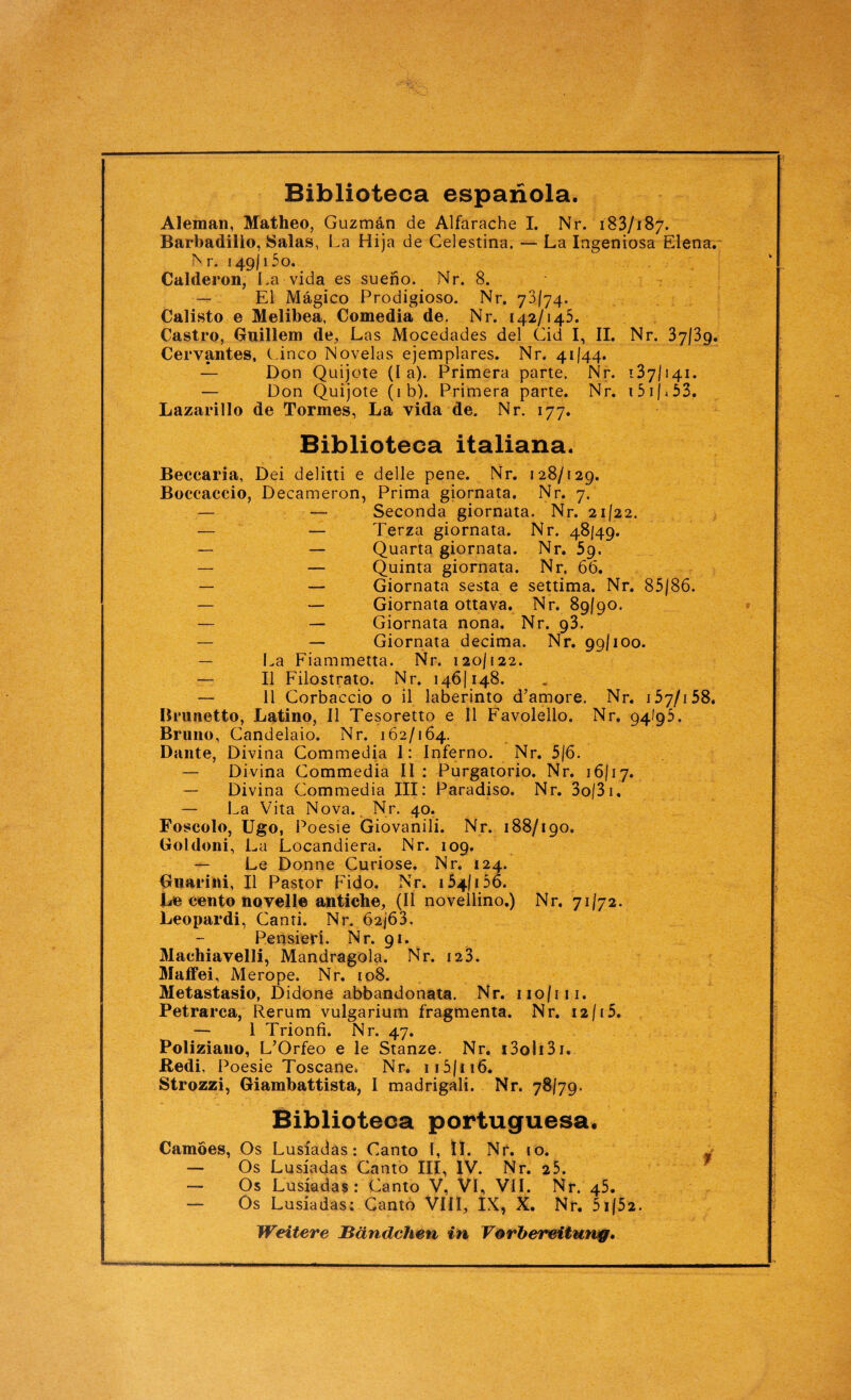 Biblioteca espanola. Aleman, Matheo, Guzmän de Alfarache I. Nr. 183/187. Barbadillo, Salas, La Hija de Celestina. — La Ingeniosa Elena. Nr. 149/15o. Calderon, La vida es sueno. Nr. 8. — El Mägico Prodigioso. Nr. 73/74, Calisto e Melibea, Comedia de. Nr. 142/145. Castro, Guillem de, Las Mocedades del Cid I, II. Nr. 37/39. Cervantes, Cinco Novelas ejemplares. Nr. 41/44. — Don Quijote (I a). Primera parte. Nr. 137/141. — Don Quijote (ib). Primera parte. Nr. i5ij>53. Lazarillo de Tormes, La vida de. Nr. 177. Biblioteca italiana. Beccaria, Dei delitti e delle pene. Nr. 128/129. Boccaccio, Decameron, Prima giornata. Nr. 7. — — Seconda giornata. Nr. 21/22. — — Terza giornata. Nr. 48/49. — — Quarta giornata. Nr. 59. — — Quinta giornata. Nr. 66. — — Giornata sesta e settima. Nr. 85/86. — — Giornata ottava. Nr. 89/90. — — Giornata nona. Nr. 93. — — Giornata decima. Nr. 99/100. — La Fiammetta. Nr. 120/122. — II Filostrato. Nr. 146/148. — 11 Corbaccio o il laberinto d’amore. Nr. 157/158. Brunetto, Latino, II Tesoretto e II Favolello. Nr. 94/95. Bruno, Gandelaio. Nr. 162/164. Dante, Divina Commedia 1: Inferno. Nr. 5/6. — Divina Commedia II : Purgatorio. Nr. 16/17. — Divina Commedia III: Paradiso. Nr. 3o|3i. — La Vita Nova. Nr. 40. Foscolo, Ugo, Poesie Giovanili. Nr. 188/190. Goldoni, La Locandiera. Nr. 109. — Le Donne Curiose. Nr. 124. Guarini, II Pastor Fido. Nr. 154/156. Le cento novell© antiche, (II novellino.) Nr. 71/72. Leopardi, Canti. Nr. 62/63. Pensieri. Nr. 91. Machiavelli, Mandragola. Nr. 123. Maffei, Merope. Nr. 108. Metastasio, Didone abbandonata. Nr. 110/111. Petrarca, Rerum vulgarium fragmenta. Nr. 12/i5. — 1 Trionfi. Nr. 47. Poliziano, L’Orfeo e le Stanze. Nr. i3oli3i. Redi, Poesie Toscane. Nr. 115/i 16. Strozzi, Giambattista, I madrigali. Nr. 78/79. Biblioteca portuguesa. Camoes, Os Lusiadas: Canto l, II. Nr. 10. J — Os Lusiadas Canto III, IV. Nr. 25. — Os Lusiadas: Canto V, VI, VII. Nr. 45. — Os Lusiadas: Canto VIII, IX, X. Nr. 5i/52. Weitere Bändchen in Vorbereitung.