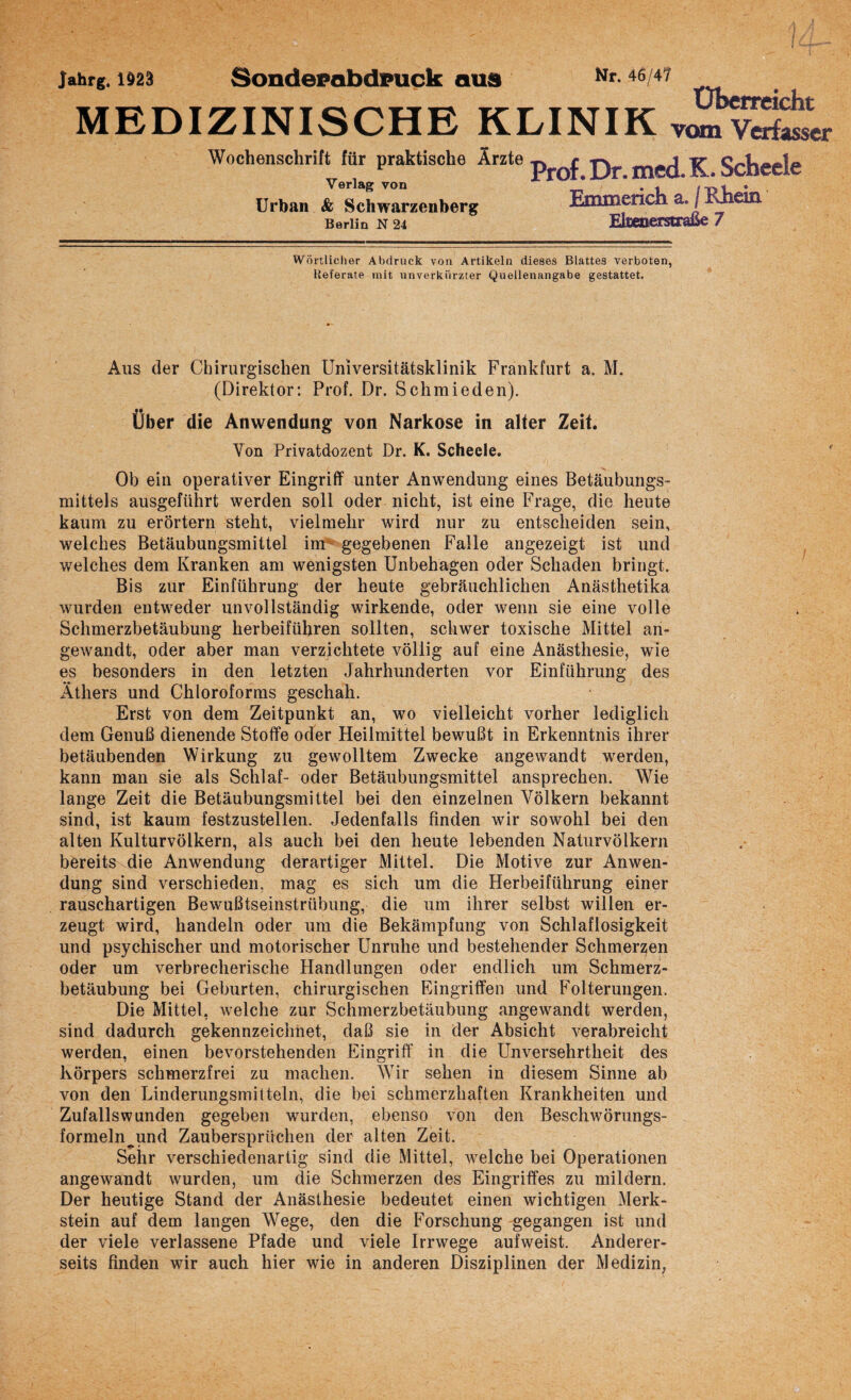 jahrg. \m Sondepabdpuck aus Nr-46/47 ÜbemrirKt- MEDIZINISCHE KLINIK ™nv2w Wochenschrift für praktische Ärzte Verlag von Urban & Schwarzenberg Berlin N 24 Prof. Dr. med. K. Scheele Emmerich a. / Rhein Ekeoerstraße 7 Wörtlicher Abdruck von Artikeln dieses Blattes verboten, Heferate mit unverkürzter Quellenangabe gestattet. Aus der Chirurgischen Universitätsklinik Frankfurt a. M. (Direktor: Prof. Dr. Schmieden). Über die Anwendung von Narkose in alter Zeit. Yon Privatdozent Dr. K. Scheele. Ob ein operativer Eingriff unter Anwendung eines Betäubungs¬ mittels ausgeführt werden soll oder nicht, ist eine Frage, die heute kaum zu erörtern steht, vielmehr wird nur zu entscheiden sein, welches Betäubungsmittel im gegebenen Falle angezeigt ist und welches dem Kranken am wenigsten Unbehagen oder Schaden bringt. Bis zur Einführung der heute gebräuchlichen Anästhetika wurden entweder unvollständig wirkende, oder wenn sie eine volle Schmerzbetäubung herbeiführen sollten, schwer toxische Mittel an¬ gewandt, oder aber man verzichtete völlig auf eine Anästhesie, wie es besonders in den letzten Jahrhunderten vor Einführung des Äthers und Chloroforms geschah. Erst von dem Zeitpunkt an, wo vielleicht vorher lediglich dem Genuß dienende Stoffe oder Heilmittel bewußt in Erkenntnis ihrer betäubenden Wirkung zu gewolltem Zwecke angewandt werden, kann man sie als Schlaf- oder Betäubungsmittel ansprechen. Wie lange Zeit die Betäubungsmittel bei den einzelnen Völkern bekannt sind, ist kaum festzustellen. Jedenfalls finden wir sowohl bei den alten Kulturvölkern, als auch bei den heute lebenden Naturvölkern bereits die Anwendung derartiger Mittel. Die Motive zur Anwen¬ dung sind verschieden, mag es sich um die Herbeiführung einer rauschartigen Bewußtseinstrübung, die um ihrer selbst willen er¬ zeugt wird, handeln oder um die Bekämpfung von Schlaflosigkeit und psychischer und motorischer Unruhe und bestehender Schmerlen oder um verbrecherische Handlungen oder endlich um Schmerz¬ betäubung bei Geburten, chirurgischen Eingriffen und Folterungen. Die Mittel, welche zur Schmerzbetäubung angewandt werden, sind dadurch gekennzeichnet, daß sie in der Absicht verabreicht werden, einen bevorstehenden Eingriff in die Unversehrtheit des Körpers schmerzfrei zu machen. Wir sehen in diesem Sinne ab von den Linderungsmitteln, die bei schmerzhaften Krankheiten und Zufalls wunden gegeben wurden, ebenso von den Beschwörungs- formeln^und Zaubersprüchen der alten Zeit. Sehr verschiedenartig sind die Mittel, welche bei Operationen angewandt wurden, um die Schmerzen des Eingriffes zu mildern. Der heutige Stand der Anästhesie bedeutet einen wichtigen Merk¬ stein auf dem langen Wege, den die Forschung gegangen ist und der viele verlassene Pfade und viele Irrwege aufweist. Anderer¬ seits finden wir auch hier wie in anderen Disziplinen der Medizin,