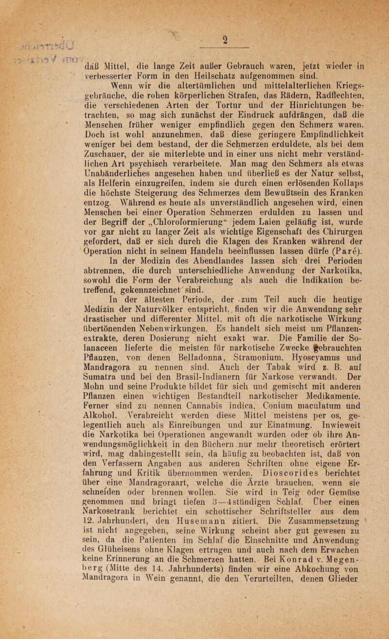 daß Mittel, die lange Zeit außer Gebrauch waren, jetzt wieder in verbesserter Form in den Heilschatz aufgenommen sind. Wenn wir die altertümlichen und mittelalterlichen Kriegs¬ gebräuche, die rohen körperlichen Strafen, das Rädern, Radflechten, die verschiedenen Arten der Tortur und der Hinrichtungen be¬ trachten, so mag sich zunächst der Eindruck aufdrängen, daß die Menschen früher weniger empfindlich gegen den Schmerz waren. Doch ist wohl anzunehmen, daß diese geringere Empfindlichkeit weniger bei dem bestand, der die Schmerzen erduldete, als bei dem Zuschauer, der sie miterlebte und in einer uns nicht mehr verständ¬ lichen Art psychisch verarbeitete. Man mag den Schmerz als etwas Unabänderliches angesehen haben und überließ es der Natur selbst, als Helferin einzugreifen, indem sie durch einen erlösenden Kollaps die höchste Steigerung des Schmerzes dem Bewußtsein des Kranken entzog. Während es heute als unverständlich angesehen wird, einen Menschen bei einer Operation Schmerzen erdulden zu lassen und der Begriff der „Chloroformierung“ jedem Laien geläufig ist, wurde vor gar nicht zu langer Zeit als wichtige Eigenschaft des Chirurgen gefordert, daß er sich durch die Klagen des Kranken während der Operation nicht in seinem Handeln beeinflussen lassen dürfe (Pare). In der Medizin des Abendlandes lassen sich drei Perioden abtrennen, die durch unterschiedliche Anwendung der Narkotika, sowohl die Form der Verabreichung als auch die Indikation be¬ treffend, gekennzeichnet sind. In der ältesten Periode, der zum Teil auch die heutige Medizin der Naturvölker entspricht,. finden wir die Anwendungsehr drastischer und differenter Mittel, mit oft die narkotische Wirkung übertönenden Nebenwirkungen. Es handelt sich meist um Pflanzen¬ extrakte, deren Dosierung nicht exakt war. Die Familie der So¬ lanaceen lieferte die meisten für narkotische Zwecke gebrauchten Pflanzen, von denen Belladonna, Stramonium, Hyoscyamus und Mandragora zu nennen sind. Auch der Tabak wird z. B. auf Sumatra und bei den Brasil-Indianern für Narkose verwandt. Der Mohn und seine Produkte bildet für sich und gemischt mit anderen Pflanzen einen wichtigen Bestandteil narkotischer Medikamente. Ferner sind zu nennen Cannabis indica, Conium maculatum und Alkohol. Verabreicht werden diese Mittel meistens per os, ge¬ legentlich auch als Einreibungen und zur Einatmung. Inwieweit die Narkotika bei Operationen angewandt wurden oder ob ihre An¬ wendungsmöglichkeit in den Büchern nur mehr theoretisch erörtert wird, mag dahingestellt sein, da häufig zu beobachten ist, daß von den Verfassern Angaben aus anderen Schriften ohne eigene Er¬ fahrung und Kritik übernommen werden. Dioscorides berichtet über eine Mandragoraart, welche die Ärzte brauchen, wenn sie schneiden oder brennen wollen. Sie wird in Teig oder Gemüse genommen und bringt tiefen 3—Tstiindigen Schlaf. Über einen Narkosetrank berichtet ein schottischer Schriftsteller aus dem 12. Jahrhundert, den Husemann zitiert. Die Zusammensetzung ist nicht angegeben, seine Wirkung scheint aber gut gewesen zu sein, da die Patienten im Schlaf die Einschnitte und Anwendung des Glüheisens ohne Klagen ertrugen und auch nach dem Erwachen keine Erinnerung an die Schmerzen hatten. Bei Konrad v. Megen- berg (Mitte des 14. Jahrhunderts) finden wir eine Abkochung von Mandragora in Wein genannt, die den Verurteilten, denen Glieder
