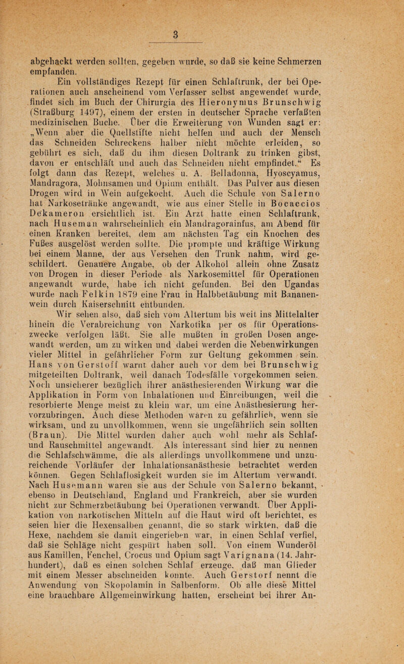 abgehackt werden sollten, gegeben wurde, so daß sie keine Schmerzen empfanden. Ein vollständiges Rezept für einen Schlaftrunk, der bei Ope¬ rationen auch anscheinend vom Verfasser selbst angewendet wurde, findet sich im Buch der Chirurgia des Hieronymus Brunschwig (Straßburg 1497), einem der ersten in deutscher Sprache verfaßten medizinischen Buche. Über die Erweiterung von Wunden sagt er: „Wenn aber die Quellstifte nicht helfen und auch der Mensch das Schneiden Schreckens halber nicht möchte erleiden, so gebührt es sich, daß du ihm diesen Doltrank zu trinken gibst, davon er entschläft und auch das Schneiden nicht empfindet.“ Es folgt dann das Rezept, welches u. A. Belladonna, Hyoscyamus, Mandragora, Mohnsamen und Opium enthält. Das Pulver aus diesen Drogen wird in Wein aufgekocht. Auch die Schule von Salerno hat Nurkosetränke angewandt, wie aus einer Stelle in Bocaccios De'kameron ersichtlich ist. Ein Arzt hatte einen Schlaftrunk, nach Huseman wahrscheinlich ein Mandragorainfus, am Abend für einen Kranken bereitet, dem am nächsten Tag ein Knochen des Fußes ausgelöst werden sollte. Die prompte und kräftige Wirkung bei einem Manne, der aus Versehen den Trunk nahm, wird ge¬ schildert. Genauere Angabe, ob der Alkohol allein ohne Zusatz von Drogen in dieser Periode als Narkosemittel für Operationen angewandt wurde, habe ich nicht gefunden. Bei den Ugandas wurde nach Felkin 1879 eine Frau in Halbbetäubung mit Bananen¬ wein durch Kaiserschnitt entbunden. Wir sehen also, daß sich vom Altertum bis weit ins Mittelalter hinein die Verabreichung von Narkotika per os für Operations¬ zwecke verfolgen läßt. Sie alle mußten in großen Dosen ange¬ wandt werden, um zu wirken und dabei werden die Nebenwirkungen vieler Mittel in gefährlicher Form zur Geltung gekommen sein. Hans von Ger st off warnt daher auch vor dem bei Brunschwig mitgeteilten Doltrank, weil danach Todesfälle vorgekommen seien. Noch unsicherer bezüglich ihrer anästhesierenden Wirkung war die Applikation in Form von Inhalationen und Einreibungen, weil die . resorbierte Menge meist zu klein war, um eine Anästhesierung her¬ vorzubringen. Auch diese Methoden wären zu gefährlich, wenn sie wirksam, und zu unvollkommen, wenn sie ungefährlich sein sollten (Braun). Die Mittel wurden daher auch wohl mehr als Schlaf- und Rauschmittel angewandt. Als interessant sind hier zu nennen die Schlafschwämme, die als allerdings unvollkommene und unzu¬ reichende Vorläufer der Inhalationsanästhesie betrachtet werden können. Gegen Schlaflosigkeit wurden sie im Altertum verwandt. Nach Husemann waren sie aus der Schule von Salerno bekannt, > ebenso in Deutschland, England und Frankreich, aber sie wurden nicht zur Schmerzbetäubung bei Operationen verwandt. Über Appli¬ kation von narkotischen Mitteln auf die Haut wird oft berichtet, es seien hier die Hexensaiben genannt, die so stark wirkten, daß die Hexe, nachdem sie damit eingerieben war, in einen Schlaf verfiel, daß sie Schläge nicht gespürt haben soll. Von einem Wunderöl aus Kamillen, Fenchel, Crocus und Opium sagt Varignana (14. Jahr¬ hundert), daß es einen solchen Schlaf erzeuge, daß man Glieder mit einem Messer abschneiden konnte. Auch Gerstorf nennt die Anwendung von Skopolamin in Salbenform. Ob alle diese Mittel eine brauchbare Allgemein Wirkung hatten, erscheint bei ihrer An-