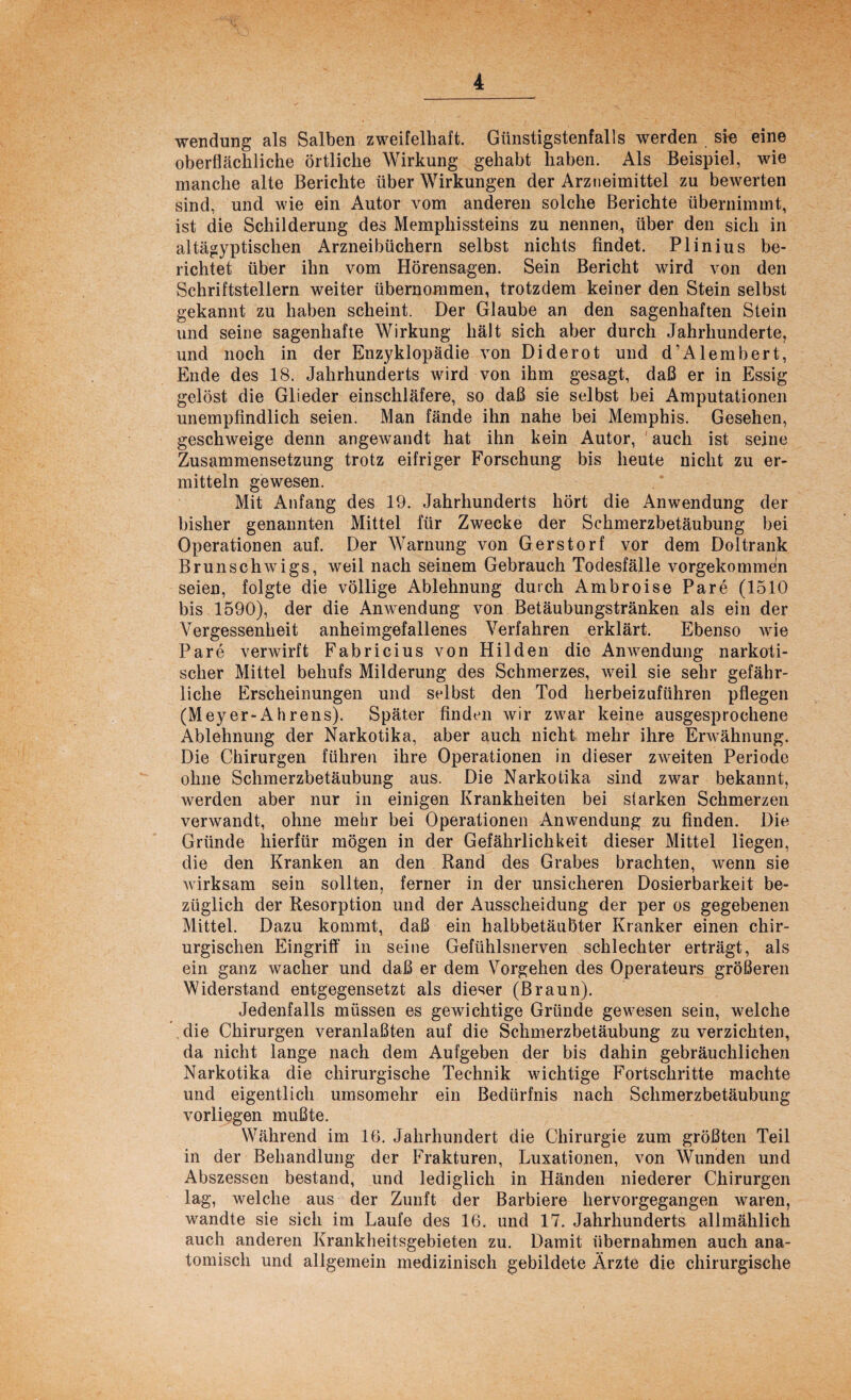 Wendung als Salben zweifelhaft. Günstigstenfalls werden sie eine oberflächliche örtliche Wirkung gehabt haben. Als Beispiel, wie manche alte Berichte über Wirkungen der Arzneimittel zu bewerten sind, und wie ein Autor vom anderen solche Berichte übernimmt, ist die Schilderung des Memphissteins zu nennen, über den sich in altägyptischen Arzneibüchern selbst nichts findet. Plinius be¬ richtet über ihn vom Hörensagen. Sein Bericht wird von den Schriftstellern weiter übernommen, trotzdem keiner den Stein selbst gekannt zu haben scheint. Der Glaube an den sagenhaften Stein und seine sagenhafte Wirkung hält sich aber durch Jahrhunderte, und noch in der Enzyklopädie von Diderot und d’Alembert, Ende des 18. Jahrhunderts wird von ihm gesagt, daß er in Essig gelöst die Glieder einschläfere, so daß sie selbst bei Amputationen unempfindlich seien. Man fände ihn nahe bei Memphis. Gesehen, geschweige denn angewandt hat ihn kein Autor, auch ist seine Zusammensetzung trotz eifriger Forschung bis heute nicht zu er¬ mitteln gewesen. Mit Anfang des 19. Jahrhunderts hört die Anwendung der bisher genannten Mittel für Zwecke der Schmerzbetäubung bei Operationen auf. Der Warnung von Gerstorf vor dem Doltrank Brunschwigs, weil nach seinem Gebrauch Todesfälle vorgekommen seien, folgte die völlige Ablehnung durch Ambroise Pare (1510 bis 1590), der die Anwendung von Betäubungstränken als ein der Vergessenheit anheimgefallenes Verfahren erklärt. Ebenso wie Pare verwirft Fabricius von Hilden die Anwendung narkoti¬ scher Mittel behufs Milderung des Schmerzes, weil sie sehr gefähr¬ liche Erscheinungen und selbst den Tod herbeizuführen pflegen (Meyer-A h rens). Später finden wir zwar keine ausgesprochene Ablehnung der Narkotika, aber auch nicht mehr ihre Erwähnung. Die Chirurgen führen ihre Operationen in dieser zweiten Periode ohne Schmerzbetäubung aus. Die Narkotika sind zwar bekannt, werden aber nur in einigen Krankheiten bei starken Schmerzen verwandt, ohne mehr bei Operationen Anwendung zu finden. Die Gründe hierfür mögen in der Gefährlichkeit dieser Mittel liegen, die den Kranken an den Rand des Grabes brachten, wenn sie wirksam sein sollten, ferner in der unsicheren Dosierbarkeit be¬ züglich der Resorption und der Ausscheidung der per os gegebenen Mittel. Dazu kommt, daß ein halbbetäußter Kranker einen chir¬ urgischen Eingriff in seine Gefühlsnerven schlechter erträgt, als ein ganz wacher und daß er dem Vorgehen des Operateurs größeren Widerstand entgegensetzt als dieser (Braun). Jedenfalls müssen es gewichtige Gründe gewesen sein, welche die Chirurgen veranlaßten auf die Schmerzbetäubung zu verzichten, da nicht lange nach dem Aufgeben der bis dahin gebräuchlichen Narkotika die chirurgische Technik wichtige Fortschritte machte und eigentlich umsomehr ein Bedürfnis nach Schmerzbetäubung vorliegen mußte. Während im 16. Jahrhundert die Chirurgie zum größten Teil in der Behandlung der Frakturen, Luxationen, von Wunden und Abszessen bestand, und lediglich in Händen niederer Chirurgen lag, welche aus der Zunft der Barbiere hervorgegangen waren, wandte sie sich im Laufe des 16. und 17. Jahrhunderts allmählich auch anderen Krankheitsgebieten zu. Damit übernahmen auch ana¬ tomisch und allgemein medizinisch gebildete Ärzte die chirurgische