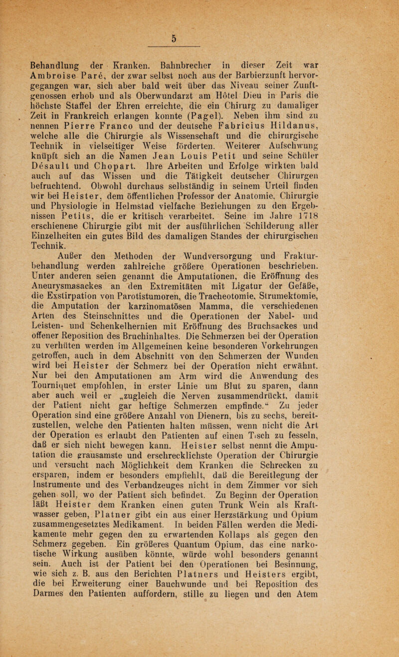 Behandlung der Kranken. Bahnbrecher in dieser Zeit war Ambroise Pare, der zwar selbst noch aus der Barbierzunft hervor¬ gegangen war, sich aber bald weit über das Niveau seiner Zunft¬ genossen erhob und als Oberwundarzt am Hotel Dieu in Paris die höchste Staffel der Ehren erreichte, die ein Chirurg zu damaliger . Zeit in Frankreich erlangen konnte (Pagel). Neben ihm sind zu nennen Pierre Franco und der deutsche Fabricius Hildanus, welche alle die Chirurgie als Wissenschaft und die chirurgische Technik in vielseitiger Weise förderten. Weiterer Aufschwung knüpft sich an die Namen Jean Louis Petit und seine Schüler Desault und Chopart. Ihre Arbeiten und Erfolge wirkten bald auch auf das Wissen und die Tätigkeit deutscher Chirurgen befruchtend. Obwohl durchaus selbständig in seinem Urteil finden wir bei Heister, dem öffentlichen Professor der Anatomie, Chirurgie und Physiologie in Helmstad vielfache Beziehungen zu den Ergeb¬ nissen Petits, die er kritisch verarbeitet. Seine im Jahre 1718 erschienene Chirurgie gibt mit der ausführlichen Schilderung aller Einzelheiten ein gutes Bild des damaligen Standes der chirurgischen Technik. Außer den Methoden der Wundversorgung und Fraktur¬ behandlung werden zahlreiche größere Operationen beschrieben. Unter anderen seien genannt die Amputationen, die Eröffnung des Aneurysmasackes an den Extremitäten mit Ligatur der Gefäße, die Exstirpation von Parotistumoren, die Tracheotomie, Strumektomie, die Amputation der karzinomatösen Mamma, die verschiedenen Arten des Steinschnittes und die Operationen der Nabel- und Leisten- und Schenkelhernien mit Eröffnung des Bruchsackes und offener Reposition des Bruchinhaltes. Die Schmerzen bei der Operation zu verhüten werden im Allgemeinen keine besonderen Vorkehrungen getroffen, auch in dem Abschnitt von den Schmerzen der Wunden wird bei Heister der Schmerz bei der Operation nicht erwähnt. Nur bei den Amputationen am Arm wird die Anwendung des Tourniquet empfohlen, in erster Linie um Blut zu sparen, dann aber auch weil er „zugleich die Nerven zusammendrückt, damit der Patient nicht gar heftige Schmerzen empfinde.“ Zu jeder Operation sind eine größere Anzahl von Dienern, bis zu sechs, bereit¬ zustellen, welche den Patienten halten müssen, wenn nicht die Art der Operation es erlaubt den Patienten auf einen Tisch zu fesseln, daß er sich nicht bewegen kann. Heister selbst nennt die Ampu¬ tation die grausamste und erschrecklichste Operation der Chirurgie und versucht nach Möglichkeit dem Kranken die Schrecken zu ersparen, indem er besonders empfiehlt, daß die Bereitlegung der Instrumente und des Verbandzeuges nicht in dem Zimmer vor sich gehen soll, wo der Patient sich befindet. Zu Beginn der Operation läßt Heister dem Kranken einen guten Trunk Wein als Kraft¬ wasser geben, Platner gibt ein aus einer Herzstärkung und Opium zusammengesetztes Medikament. In beiden Fällen werden die Medi¬ kamente mehr gegen den zu erwartenden Kollaps als gegen den Schmerz gegeben. Ein größeres Quantum Opium, das eine narko¬ tische Wirkung ausüben könnte, würde wohl besonders genannt sein. Auch ist der Patient bei den Operationen bei Besinnung, wie sich z. B. aus den Berichten Platners und Heisters ergibt, die bei Erweiterung einer Bauchwunde und bei Reposition des Darmes den Patienten auffordern, stille zu liegen und den Atem