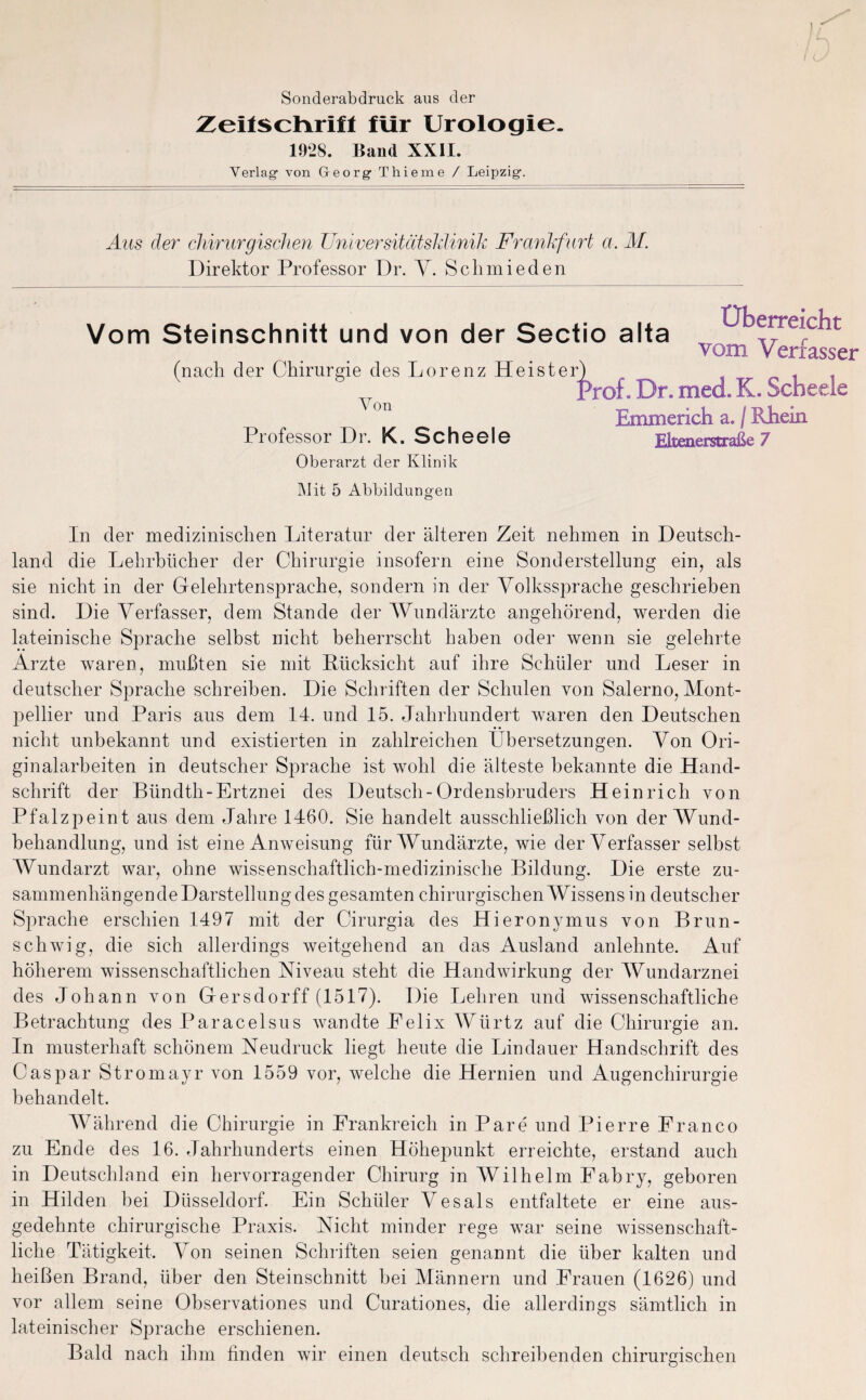 \f I Sonderabdruck aus der Zeitschrift für Urologie. 1928. Band XXII. Verlag- von Georg- Thieme / Leipzig. Aus der chirurgischen Universitätsklinik Frankfurt a. M. Direktor Professor Dr. V. Schmieden Vom Steinschnitt und von der Sectio alta (nach der Chirurgie des Lorenz Heister} Von Professor Dr. K. Scheele Oberarzt der Klinik Mit 5 Abbildungen Überreicht vom Verfasser Proi. Dr. med. K. Scheele Emmerich a. / Rhein Eltenerstraße 7 In der medizinischen Literatur der älteren Zeit nehmen in Deutsch¬ land die Lehrbücher der Chirurgie insofern eine Sonderstellung ein, als sie nicht in der Gelehrtensprache, sondern in der Volkssprache geschrieben sind. Die Verfasser, dem Stande der Wundärzte angehörend, werden die lateinische Sprache selbst nicht beherrscht haben oder wenn sie gelehrte Arzte waren, mußten sie mit Rücksicht auf ihre Schüler und Leser in deutscher Sprache schreiben. Die Schriften der Schulen von Salerno, Mont¬ pellier und Paris aus dem 14. und 15. Jahrhundert waren den Deutschen nicht unbekannt und existierten in zahlreichen Übersetzungen. Von Ori¬ ginalarbeiten in deutscher Sprache ist wohl die älteste bekannte die Hand¬ schrift der Biindth-Ertznei des Deutsch-Ordensbruders Heinrich von Pfalzpeint aus dem Jahre 1460. Sie handelt ausschließlich von der Wund¬ behandlung, und ist eine Anweisung für Wundärzte, wie der Verfasser selbst Wundarzt war, ohne wissenschaftlich-medizinische Bildung. Die erste zu¬ sammenhängende Darstellung des gesamten chirurgischen Wissens in deutscher Sprache erschien 1497 mit der Cirurgia des Hieronymus von Brun- schwig, die sich allerdings weitgehend an das Ausland anlehnte. Auf höherem wissenschaftlichen Niveau steht die Handwirkung der Wundarznei des Johann von Gersdorff (1517). Die Lehren und wissenschaftliche Betrachtung des Paracelsus wandte Felix Würtz auf die Chirurgie an. In musterhaft schönem Neudruck liegt heute die Lindauer Handschrift des Caspar Stromayr von 1559 vor, welche die Hernien und Augenchirurgie behandelt. Während die Chirurgie in Frankreich in Pare und Pierre Franco zu Ende des 16. Jahrhunderts einen Höhepunkt erreichte, erstand auch in Deutschland ein hervorragender Chirurg in Wilhelm Fabry, geboren in Hilden bei Düsseldorf. Ein Schüler Vesals entfaltete er eine aus¬ gedehnte chirurgische Praxis. Nicht minder rege war seine wissenschaft¬ liche Tätigkeit. Von seinen Schriften seien genannt die über kalten und heißen Brand, über den Steinschnitt bei Männern und Frauen (1626) und vor allem seine Observationes und Curationes, die allerdings sämtlich in lateinischer Sprache erschienen. Bald nach ihm finden wir einen deutsch schreibenden chirurgischen