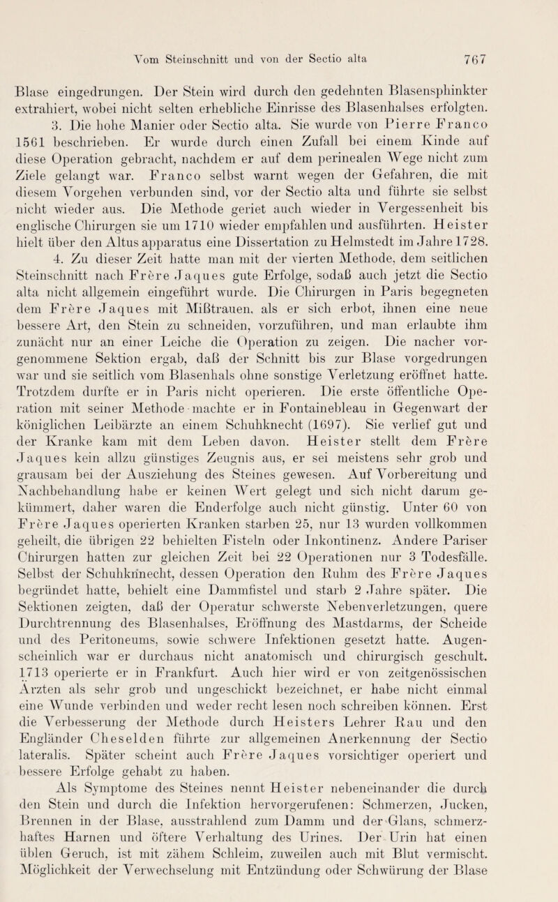 Blase eingedrungen. Der Stein wird durch den gedehnten Blasensphinkter extrahiert, wobei nicht selten erhebliche Einrisse des Blasenhalses eriolgten. 3. Die hohe Manier oder Sectio alta. Sie wurde von Pierre Franco 1561 beschrieben. Er wurde durch einen Zufall hei einem Kinde auf diese Operation gebracht, nachdem er auf dem perinealen Wege nicht zum Ziele gelangt war. Franco selbst warnt wegen der Gefahren, die mit diesem Vorgehen verbunden sind, vor der Sectio alta und führte sie selbst nicht wieder aus. Die Methode geriet auch wieder in Vergessenheit bis englische Chirurgen sie um 1710 wieder empfahlen und ausführten. Heister hielt über den Altus apparatus eine Dissertation zu Helmstedt im Jahre 1728. 4. Zu dieser Zeit hatte man mit der vierten Methode, dem seitlichen Steinschnitt nach Frere Jaques gute Erfolge, sodaß auch jetzt die Sectio alta nicht allgemein eingeführt wurde. Die Chirurgen in Paris begegneten dem Frere Jaques mit Mißtrauen, als er sich erbot, ihnen eine neue bessere Art, den Stein zu schneiden, vorzuführen, und man erlaubte ihm zunächt nur an einer Leiche die Operation zu zeigen. Die nach er vor¬ genommene Sektion ergab, daß der Schnitt bis zur Blase vorgedrungen war und sie seitlich vom Blasenhals ohne sonstige Verletzung eröffnet hatte. Trotzdem durfte er in Paris nicht operieren. Die erste öffentliche Ope¬ ration mit seiner Methode machte er in Fontainebleau in Gegenwart der königlichen Leibärzte an einem Schuhknecht (1697). Sie verlief gut und der Kranke kam mit dem Lehen davon. Heister stellt dem Frere Jaques kein allzu günstiges Zeugnis aus, er sei meistens sehr grob und grausam bei der Ausziehung des Steines gewesen. Auf Vorbereitung und Nachbehandlung habe er keinen Wert gelegt und sich nicht darum ge¬ kümmert, daher waren die End erfolge auch nicht günstig. Unter 60 von Frere Jaques operierten Kranken starben 25, nur 13 wurden vollkommen geheilt, die übrigen 22 behielten Fisteln oder Inkontinenz. Andere Pariser Chirurgen hatten zur gleichen Zeit bei 22 Operationen nur 3 Todesfälle. Selbst der Schuhkrinecht, dessen Operation den Bulim des Frere Jaques begründet hatte, behielt eine Dammfistel und starb 2 Jahre später. Die Sektionen zeigten, daß der Operatur schwerste Nebenverletzungen, quere Durchtrennung des Blasenhalses, Eröffnung des Mastdarms, der Scheide und des Peritoneums, sowie schwere Infektionen gesetzt hatte. Augen¬ scheinlich war er durchaus nicht anatomisch und chirurgisch geschult. 1713 operierte er in Frankfurt. Auch hier wird er von zeitgenössischen Ärzten als sehr grob und ungeschickt bezeichnet, er habe nicht einmal eine Wunde verbinden und weder recht lesen noch schreiben können. Erst die Verbesserung der Methode durch Heisters Lehrer Kau und den Engländer Cheselden führte zur allgemeinen Anerkennung der Sectio lateralis. Später scheint auch Frere Jaques vorsichtiger operiert und bessere Erfolge gehabt zu haben. Als Symptome des Steines nennt Heister nebeneinander die durch den Stein und durch die Infektion hervorgerufenen: Schmerzen, Jucken, Brennen in der Blase, ausstrahlend zum Damm und der Glans, schmerz¬ haftes Harnen und öftere Verhaltung des Urines. Der Urin hat einen üblen Geruch, ist mit zähem Schleim, zuweilen auch mit Blut vermischt. Möglichkeit der Verwechselung mit Entzündung oder Schwürung der Blase