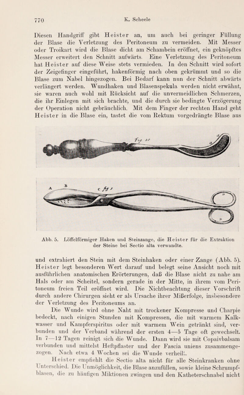 Diesen Handgriff gibt Heister an, um auch bei geringer Füllung der Blase die Verletzung des Peritoneum zu vermeiden. Mit Messer oder Troikart wird die Blase dicht am Schambein eröffnet, ein geknöpftes Messer erweitert den Schnitt aufwärts. Eine Verletzung des Peritoneum hat Heister auf diese Weise stets vermieden. In den Schnitt wird sofort der Zeigefinger eingeführt, hakenförmig nach oben gekrümmt und so die Blase zum Nabel hingezogen. Bei Bedarf kann nun der Schnitt abwärts verlängert werden. Wundhaken und Blasenspekula werden nicht erwähnt, sie waren auch wohl mit Biicksicht auf die unvermeidlichen Schmerzen, die ihr Einlegen mit sich brachte, und die durch sie bedingte Verzögerung der Operation nicht gebräuchlich. Mit dem Finger der rechten Hand geht Heister in die Blase ein, tastet die vom Bektum vorgedrängte Blase aus Abb. 5. Löffelförmiger Haken und Steinzange, die Heister für die Extraktion der Steine bei Sectio alta verwandte. und extrahiert den Stein mit dem Steinhaken oder einer Zange (Abb. 5). Heister legt besonderen Wert darauf und belegt seine Ansicht noch mit ausführlichen anatomischen Erörterungen, daß die Blase nicht zu nahe am Hals oder am Scheitel, sondern gerade in der Mitte, in ihrem vom Peri¬ toneum freien Teil eröffnet wird. Die Nichtbeachtung dieser Vorschrift durch andere Chirurgen sieht er als Ursache ihrer Mißerfolge, insbesondere der Verletzung des Peritoneums an. Die Wunde wird ohne Naht mit trockener Kompresse und Charpie bedeckt, nach einigen Stunden mit Kompressen, die mit warmem Kalk¬ wasser und Kampferspiritus oder mit warmem Wein getränkt sind, ver¬ bunden und der Verband während der ersten 4—5 Tage oft gewechselt. In 7—12 Tagen reinigt sich die Wunde. Dann wird sie mit CojDaivbalsam verbunden und mittelst Heftpflaster und der Fascia uniens zusammenge¬ zogen. Nach etwa 4 Wochen sei die Wunde verheilt. Heister empfiehlt die Sectio alta nicht für alle Steinkranken ohne Unterschied. Die Unmöglichkeit, die Blase anzufüllen, sowie kleine Schrumpf¬ blasen, die zu häufigen Miktionen zwingen und den Katheterschnabel nicht