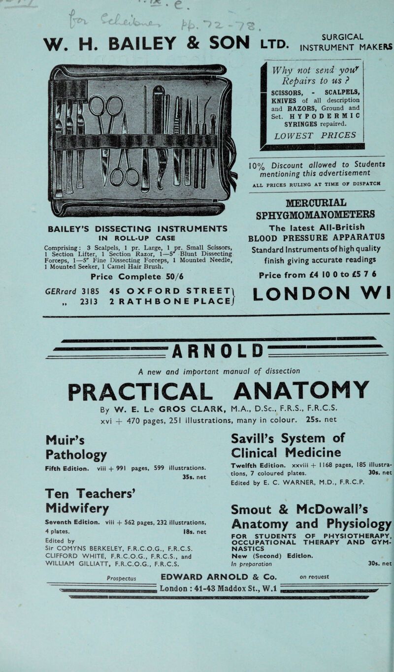 W. H. BAILEY & SON SURGICAL LTD. INSTRUMENT MAKERS Why not send your Repairs to us ? SCISSORS, - SCALPELS, KNIVES of all description and RAZORS, Ground and Set. HYPODERMIC SYRINGES repaired. LOWE ST P RICES 10% Discount allowed to Students mentioning this advertisement ALL PRICES RULING AT TIME OF DISPATCH MERCURIAL SPHYGMOMANOMETERS BAILEY’S DISSECTING INSTRUMENTS IN ROLL-UP CASE The latest All-British BLOOD PRESSURE APPARATUS Comprising: 3 Scalpels, 1 pr. Large, 1 pr. Small Scissors, 1 Section Lifter, 1 Section Razor, 1—5* Blunt Dissecting Forceps, 1—5 Fine Dissecting Forceps, 1 Mounted Needle, 1 Mounted Seeker, 1 Camel Hair Brush. Price Complete 50/6 Standard Instruments of highquality finish giving accurate readings Price from £4 10 0 to £5 7 6 GERrard 3185 .. 2313 45 OXFORD STREET1 2 RATHBONE PLACE] LONDON WI ARNOLD A new and important manual of dissection PRACTiCAL ANATOMY By W. E. Le GROS CLARK, M.A., D.Sc., F.R.S., F.R.C.S. xvi + 470 pages, 251 iüustrations, many in colour. 25s. net Muir’s Pathology Fifth Edition, viii + 991 pages, 599 illustrations. 35s. net Ten Teachers’ Midwifery Seventh Edition, viii + 562 pages, 232 iüustrations, 4 plates. I8s. net Edited by Sir COMYNS BERKELEY, F.R.C.O.G., F.R.C.S. CLIFFORD WHITE, F.R.C.O.G., F.R.C.S., and WILLIAM GILLIATT, F.R.C.O.G., F.R.C.S. Savill’s System of Clinical Medicine Twelfth Edition, xxviii +1168 pages, 185 illustra- tions, 7 coloured plates. 30s. net Edited by E. C. WARNER, M.D., F.R.C.P. Smout & McDowall’s Änatomy and Physiology FOR STUDENTS OF PH YSIOTHERAPY, OCCUPATIONAL THERAPY AND GYM- NASTICS New (Second) Edition. In preparation 30s. net Prospectus EDWARD ARNOLD & Co. on recjuest London : 41-43 Maddox St., W.l