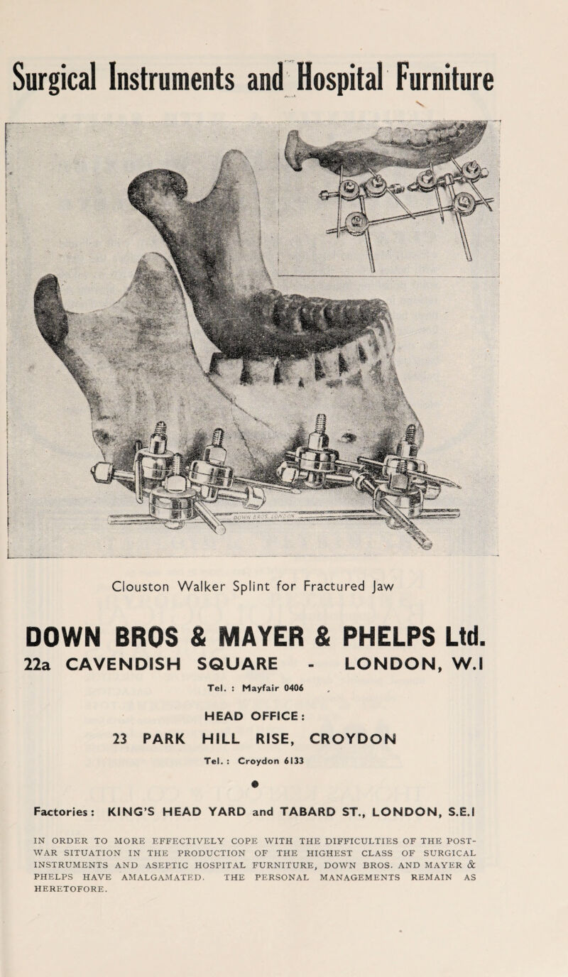 Surgical Instruments and Hospital Furniture \ Clouston Walker Splint for Fractured Jaw DOWN BROS S MAYER & PHELPS Ltd. 22a CAVENDISH SQUARE - LONDON, W.l Tel. : Mayfair 0406 HEAD OFFICE : 23 PARK HILL RISE, CROYDON Tel. : Croydon 6133 $ Factories: KING’S HEAD YARD and TABARD ST., LONDON, S.EJ IN ORDER TO MORE EFFECTIVELY COPE WITH THE DIFFICULTIES OF THE POST¬ WAR SITUATION IN THE PRODUCTION OF THE HIGHEST CLASS OF SURGICAL INSTRUMENTS AND ASEPTIC HOSPITAL FURNITURE, DOWN BROS. AND MAYER & PHELPS HAVE AMALGAMATED. THE PERSONAL MANAGEMENTS REMAIN AS HERETOFORE.