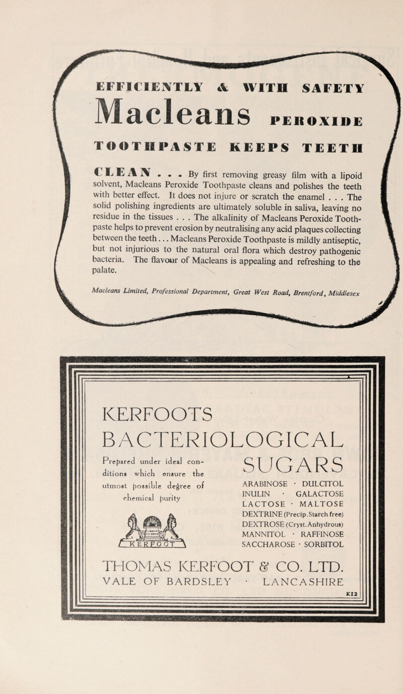 & EFFICIENTLY & WITH SAFETY TOOTHPASTE KEEPS TE E'l' II CLEAN By first removing greasy film with a lipoid solvent, Macleans Peroxide Toothpaste cleans and polishes the teeth with better effect. It does not injure or scratch the enamel . . . The solid polishing ingredients are ultimately soluble in saliva, leaving no residue in the tissues . . . The alkalinity of Macleans Peroxide Tooth¬ paste helps to prevent erosion by neutralising any acid plaques collecting between the teeth... Macleans Peroxide Toothpaste is mildly antiseptic, but not injurious to the natural oral flora which destroy pathogenic bacteria. The flavour of Macleans is appealing and refreshing to the palate. Macleans Limited, Professional Department, Great West Road, Brentford, Middlesex KERFOOTS BACTERIOLOGICAL SUGARS ARABINOSE • DULCITOL INULIN • GALACTOSE LACTOSE • MALTOSE DEXTRINE (Precip.Starch free) DEXTROSE (Cryst.Anhydrous) MANNITOL • RAFFINOSE SACCHAROSE • SORBITOL THOMAS KERFOOT & CO. LTD. VALE OF BARDSLEY • LANCASHIRE & KI2