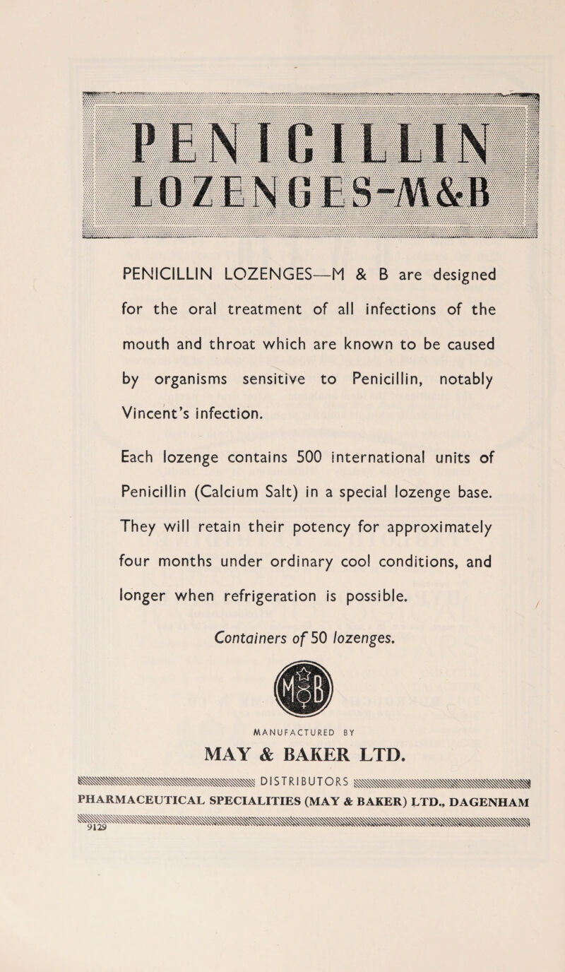 PENICILLIN LOZENGES—M & B are designed for the oral treatment of all infections of the mouth and throat which are known to be caused by organisms sensitive to Penicillin, notably Vincent’s infection. Each lozenge contains 500 international units of Penicillin (Calcium Salt) in a special lozenge base. They will retain their potency for approximately four months under ordinary cool conditions, and longer when refrigeration is possible. Containers of 50 lozenges. MANUFACTURED BY MAY & BAKER LTD. DISTRIBUTORS PHARMACEUTICAL SPECIALITIES (MAY & BAKER) LTD., DAGENHAM