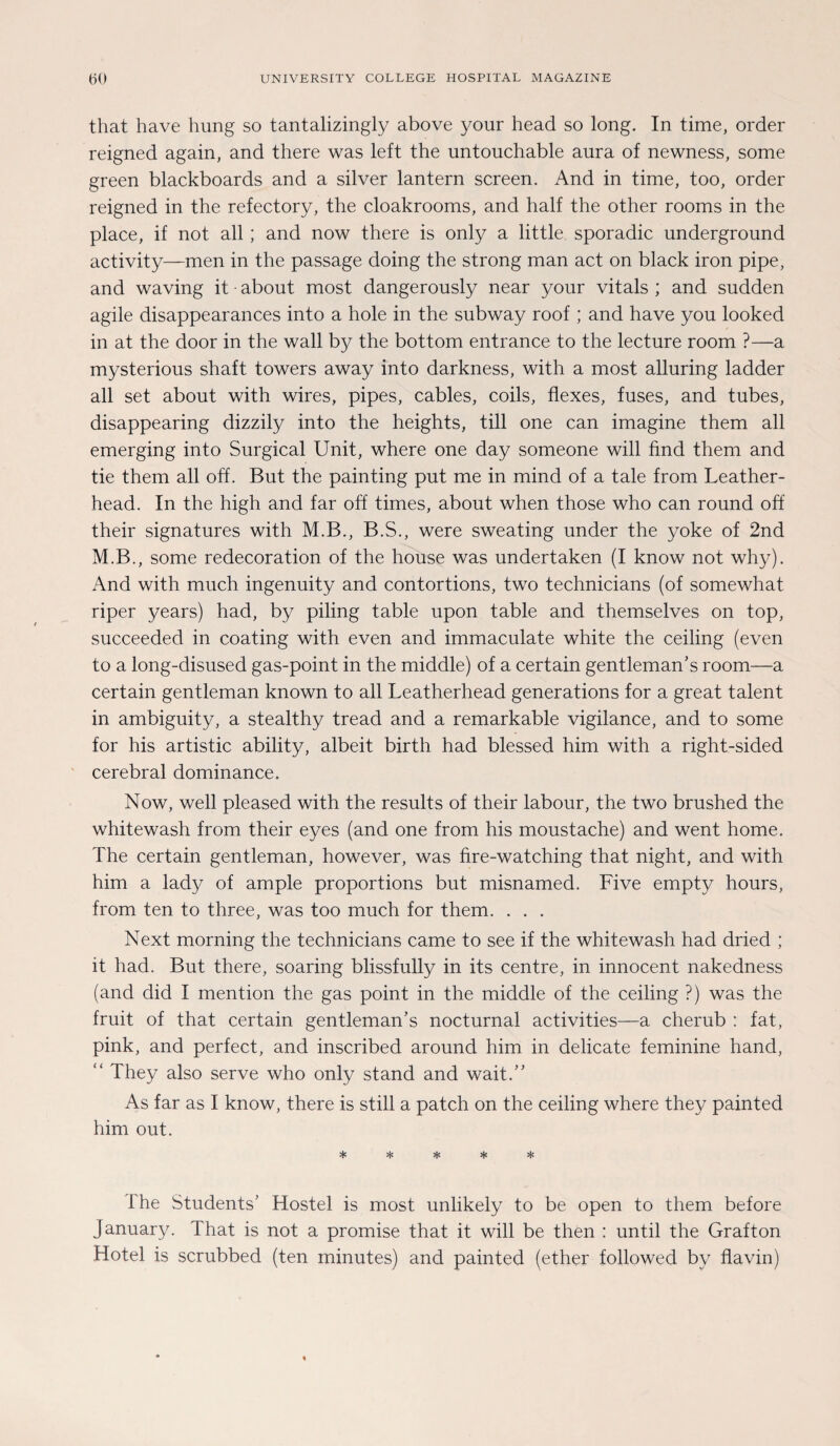 that have hung so tantalizingly above your head so long. In time, Order reigned again, and there was left the untouchable aura of newness, some green blackboards and a silver lantern screen. And in time, too, order reigned in the refectory, the cloakrooms, and half the other rooms in the place, if not all; and now there is only a little sporadic Underground activity—men in the passage doing the strong man act on black iron pipe, and waving it • about most dangerously near your vitals ; and sudden agile disappearances into a hole in the subway roof ; and have you looked in at the door in the wall by the bottom entrance to the lecture room ?—a mysterious shaft towers away into darkness, with a most alluring ladder all set about with wires, pipes, cables, coils, flexes, fuses, and tubes, disappearing dizzily into the heights, tili one can imagine them all emerging into Surgical Unit, where one day someone will find them and tie them all off. But the painting put me in mind of a tale from Leather- head. In the high and far off times, about when those who can round off their signatures with M.B., B.S., were sweating under the yoke of 2nd M.B., some redecoration of the house was undertaken (I know not why). And with much ingenuity and contortions, two technicians (of somewhat riper years) had, by piling table upon table and themselves on top, succeeded in coating with even and immaculate white the ceiling (even to a long-disused gas-point in the middle) of a certain gentleman’s room—a certain gentleman known to all Leatherhead generations for a great talent in ambiguity, a stealthy tread and a remarkable vigilance, and to some for his artistic ability, albeit birth had blessed him with a right-sided cerebral dominance. Now, well pleased with the results of their labour, the two brushed the whitewash from their eyes (and one from his moustache) and went home. The certain gentleman, however, was fire-watching that night, and with him a lady of ample proportions but misnamed. Five empty hours, from ten to three, was too much for them. . . . Next morning the technicians came to see if the whitewash had dried ; it had. But there, soaring blissfully in its centre, in innocent nakedness (and did I mention the gas point in the middle of the ceiling ?) was the fruit of that certain gentleman’s nocturnal activities—a cherub : fat, pink, and perfect, and inscribed around him in delicate feminine hand, “ They also serve who only stand and wait/’ As far as I know, there is still a patch on the ceiling where they painted him out. 1 he Students’ Hostel is most unlikely to be open to them before January. 1 hat is not a promise that it will be then : until the Grafton Hotel is scrubbed (ten minutes) and painted (ether followed by flavin)