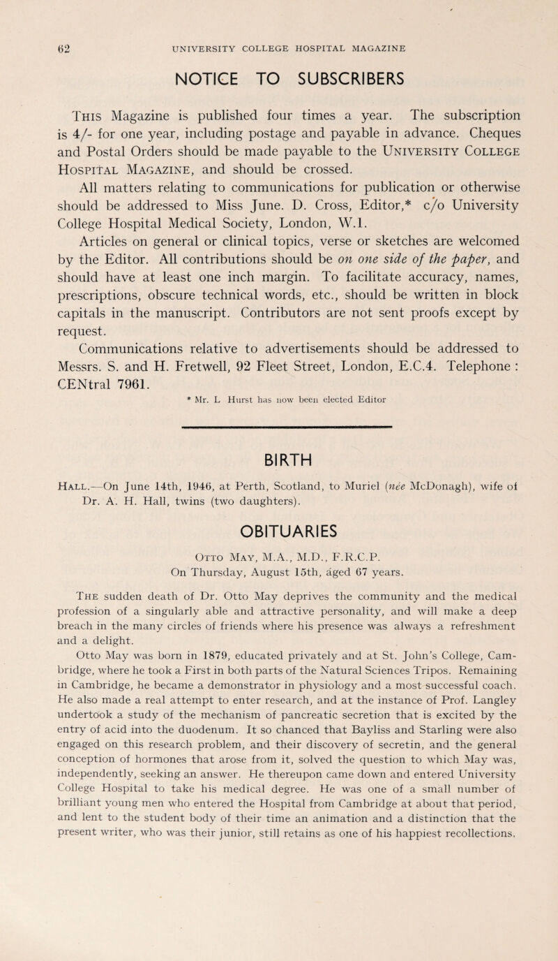 NOTIGE TO SUBSCRIBERS This Magazine is published four times a year. The subscription is 4/- for one year, including postage and payable in advance. Cheques and Postal Orders should be made payable to the University College Hospital Magazine, and should be crossed. All matters relating to Communications for publication or otherwise should be addressed to Miss June. D. Cross, Editor,* c/o University College Hospital Medical Society, London, W.l. Articles on general or clinical topics, verse or sketches are welcomed by the Editor. All contributions should be on one side of the paper, and should have at least one inch margin. To facilitate accuracy, names, prescriptions, obscure technical words, etc., should be written in block capitals in the manuscript. Contributors are not sent proofs except by request. Communications relative to advertisements should be addressed to Messrs. S. and H. Fretwell, 92 Fleet Street, London, E.C.4. Telephone : CENtral 7961. * Mr. L Hurst has now been elected Editor BIRTH Hall.—On June 14th, 1946, at Perth, Scotland, to Muriel (nee McDonagh), wife ol Dr. A. H. Hall, twins (two daughters). OBITUARIES Otto May, M.A., M.D., F.R.C.P. On Thursday, August 15th, äged 67 years. The sudden death of Dr. Otto May deprives the community and the medical profession of a singularly able and attractive personality, and will make a deep breach in the many circles of friends where his presence was always a refreshment and a delight. Otto May was born in 1879, educated privately and at St. John’s College, Cam¬ bridge, where he took a First in both parts of the Natural Sciences Tripos. Remaining in Cambridge, he became a demonstrator in physiology and a most successful coach. He also made a real attempt to enter research, and at the instance of Prof. Langley undertook a study of the mechanism of pancreatic secretion that is excited by the entry of acid into the duodenum. It so chanced that Bayliss and Starling were also engaged on this research problem, and their discovery of secretin, and the general conception of hormones that arose from it, solved the question to which May was, independently, seeking an answer. He thereupon came down and entered University College Hospital to take his medical degree. He was one of a small number of brilliant young men who entered the Hospital from Cambridge at about that period, and lent to the Student body of their time an animation and a distinction that the present writer, who was their junior, still retains as one of his happiest recollections,