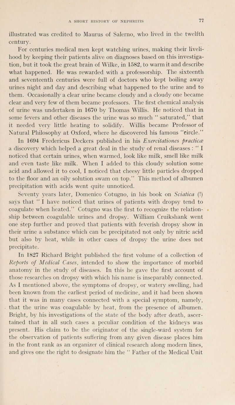 illustrated was credited to Maurus of Salerno, who lived in the twelfth Century. For centuries medical men kept watching urines, rnaking their liveli- hood by keeping their patients alive on diagnoses based on this investiga- tion, but it took the great brain of Wilke, in 1582, to warmit and describe what happened. He was rewarded with a professorship. The sixteenth and seventeenth centuries were full of doctors who kept boiling away urines night and day and describing what happened to the urine and to them. Occasionally a clear urine became cloudy and a cloudy one became clear and very few of them became professors. The first Chemical analysis of urine was undertaken in 1670 by Thomas Willis. He noticed that in some fevers and other diseases the urine was so much “ saturated,” that it needed very little heating to solidify. Willis became Professor of Natural Philosophy at Oxford, where he discovered his famous “circle.” In 1694 Fredericus Deckers published in his Exercitationes practica a discovery which helped a great deal in the study of renal diseases : “ I noticed that certain urines, when warmed, look like milk, smell like milk and even taste like milk. When I added to this cloud}/ solution some acid and allowed it to cool, I noticed that cheesy little particles dropped to the floor and an oily solution swam on top.” This method of albumen precipitation with acids went quite unnoticed. Seventy years later, Domenico Cotugno, in his book on Sciatica (!) says that “ I have noticed that urines of patients with dropsy tend to coagulate when heated.” Cotugno was the hrst to recognize the relation- ship between coagulable urines and dropsy. William Cruikshank went one step further and proved that patients with feverish dropsy show in their urine a substance which can be precipitated not only by nitric acid but also by heat, while in other cases of dropsy the urine does not precipitate. In 1827 Richard Bright published the hrst volume of a collection of Reports of Medical Cases, intended to show the importance of morbid anatomy in the study of diseases. In this he gave the hrst account of those researches on dropsy with which his name is inseparably connected. As I mentioned above, the Symptoms of dropsy, or watery swelling, had been known from the earliest period of medicine, and it had been shown that it was in many cases connected with a special Symptom, namely, that the urine was coagulable by heat, from the presence of albumen. Bright, by his investigations of the state of the body after death, ascer- tained that in all such cases a peculiar condition of the kidneys was present. His claim to be the originator of the single-wärd System for the observation of patients suffering from any given disease places him in the front rank as an organizer of clinical research along modern lines, and gives one the right to designate him the “ Father of the Medical Unit