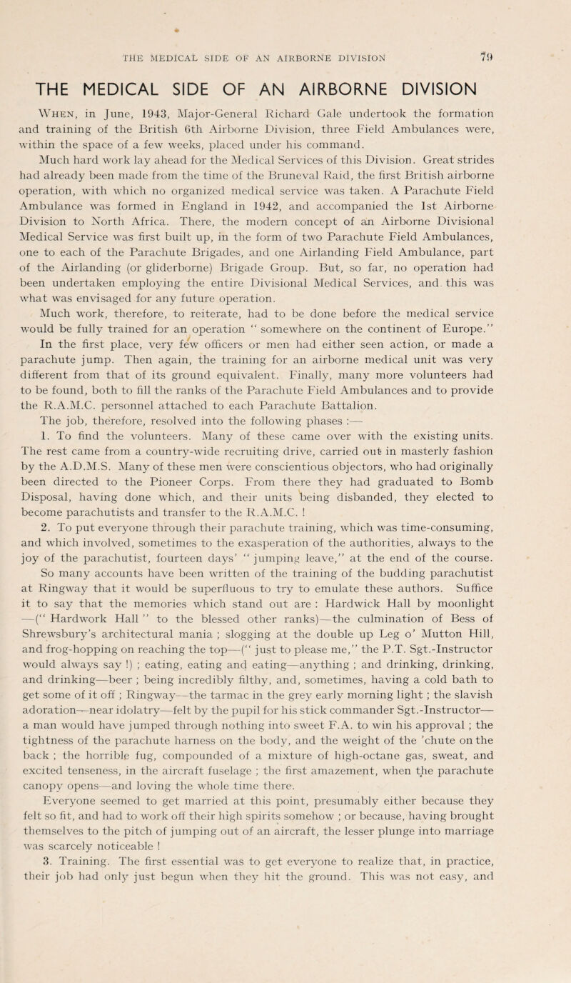 THE MEDICAL SIDE OF AN AIRBORNE DIVISION 19 THE MEDICAL SIDE OF AN AIRBORNE DIVISION When, in June, 1943, Major-General Richard Gale undertook the formation and training of the British 6th Airborne Division, three Field Ambulances were, within the space of a few weeks, placed under his command. Much harcl work lay ahead for the Medical Services of this Division. Great strides had already been niade frorn the time of the Bruneval Raid, the first British airborne Operation, with which no organized medical Service was taken. A Parachute Field Ambulance was formed in England in 1942, and accompanied the Ist Airborne Division to North Africa. There, the modern concept of an Airborne Divisional Medical Service was first built up, in the form of two Parachute Field Ambulances, one to each of the Parachute Brigades, and one Airlanding Field Ambulance, part of the Airlanding (or gliderborne) Brigade Group. But, so far, no Operation had been undertaken employing the entire Divisional Medical Services, and. this was what was envisaged for any future Operation. Much work, therefore, to reiterate, had to be done before the medical Service would be fully trained for an Operation “ somewhere on the continent of Europe.” In the first place, very few ofhcers or men had either seen action, or made a parachute jump. Then again, the training for an airborne medical unit was very different from that of its ground equivalent. Finally, many more volunteers had to be found, both to fill the ranks of the Parachute Field Ambulances and to provide the R.A.M.C. personnel attached to each Parachute Battalion. The job, therefore, resolved into the following pliases :— 1. To find the volunteers. Many of these came over with the existing units. The rest came from a country-wide recruiting drive, carried out in masterly fashion by the A.D.M.S. Many of these men were conscientious objectors, who had originally been directed to the Pioneer Corps. From there they had graduated to Bomb Disposal, having done which, and their units Oeing disbanded, they elected to become parachutists and transfer to the R.A.M.C. ! 2. To put everyone through their parachute training, which was time-consuming, and which involved, sometimes to the exasperation of the authorities, always to the joy of the parachutist, fourteen days’ “ jumping leave,” at the end of the course. So many accounts have been written of the training of the budding parachutist at Ringway that it would be superiiuous to try to emulate these authors. Sufhce it to say that the memories which stand out are : Hardwick Hall by moonlight —(“ Hardwork Hall ” to the blessed other ranks)—the culmination of Bess of Shrewsbury’s architectural mania ; slogging at the double up Leg o’ Mutton Hill, and frog-hopping on reaching the top—(“ just to please me,” the P.T. Sgt.-Instructor would always say !) ; eating, eating and eating—anything ; and drinking, drinking, and drinking—beer ; being incredibly filthy, and, sometimes, having a cold bath to get some of it off ; Ringway—the tarmac in the grey early morning light ; the slavish adoration-^near idolatry—feit by the pupil for his stick commander Sgt.-Instructor— a man would have jumped through nothing into sweet F.A. to win his approval ; the tightness of the parachute harness on the body, and the weight of the ’chute onthe back ; the horrible fug, compounded of a mixture of high-octane gas, sweat, and excited tenseness, in the aircraft fuselage ; the first amazement, when the parachute canopy opens—and loving the whole time there. Everyone seemed to get married at this point, presumably either because they feit so fit, and had to work off their high spirits somehow ; or because, having brought themselves to the pitch of jumping out of an aircraft, the lesser plunge into marriage was scarcely noticeable ! 3. Training. The first essential was to get everyone to realize that, in practice, their job had only just begun when they hit the ground. This was not easy, and