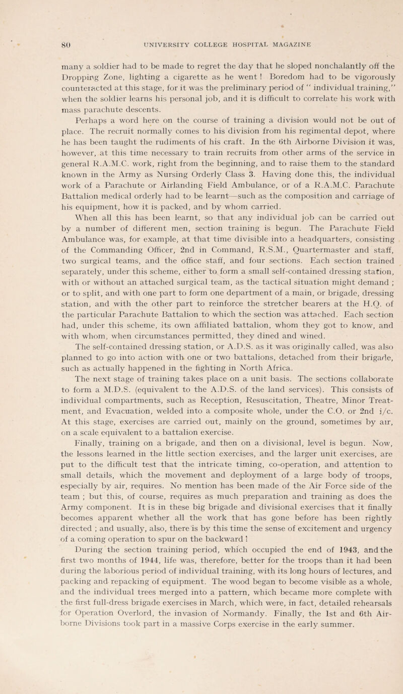 many a soldier had to be made to regret the day that he sloped nonchalantly off the Dropping Zone, lighting a cigarette as he went ! Boredom had to be vigorously counteiacted at this stage, for it was the preliminary period of individual training, when the soldier learns his personal job, and it is difßcult to correlate bis work with mass parachute descents. Perhaps a word here on the course of training a division would not be out of place. The recruit normally comes to his division from his regimental depot, where he has been taught the rudiments of his craft. In the Öth Airborne Division it was, however, at this time necessary to train recruits from other arms of the Service in general R.A.M.C. work, right from the beginning, and to raise them to the Standard known in the Army as Nursing Orderly Class 3. Having done this, the individual work of a Parachute or Airlanding Field Ambulance, or of a R.A.M.C. Parachute Battalion medical orderly had to be learnt—such as the composition and carriage of his equipment, how it is packed, and by whom carried. When all this has been learnt, so that any individual job can be carried out by a number of different men, section training is begun. The Parachute Field Ambulance was, for example, at that time divisible into a headquarters, consisting of the Commanding Ofhcer, 2nd in Command, R.S.M., Quartermaster and staff, two surgical teams, and the office staff, and four sections. Each section trained separately, under this scheme, either to form a small self-contained dressing Station, with or without an attached surgical team, as the tactical Situation might demand ; or to split, and with one part to form one department of a main, or brigade, dressing Station, and with the other part to reinforce the stretcher bearers at the H.O. of the particular Parachute Battalion to which the section was attached. Each section had, under this scheme, its own affiliated battalion, whom they got to know, and with whom, when circumstances permitted, they dined and wined. The self-contained dressing Station, or A.D.S. as it was originally called, was also planned to go into action with one or two battalions, detached from their brigade, such as actually happened in the fighting in North Africa. The next stage of training takes place on a unit basis. The sections collaborate to form a M.D.S. (equivalent to the A.D.S. of the land Services). This consists of individual compartments, such as Reception, Resuscitation, Theatre, Minor Treat¬ ment, and Evacuation, welded into a composite whole, under the C.O. or 2nd i/c. At this stage, exercises are carried out, mainly on the ground, sometimes by air, on a scale equivalent to a battalion exercise. Finally, training on a brigade, and then on a divisional, level is begun. Now, the lessons learned in the little section exercises, and the larger unit exercises, are put to the difficult test that the intricate timing, co-operation, and attention to small details, which the movement and deployment of a large body of troops, especially by air, requires. No mention has been made of the Air Force side of the team ; but this, of course, requires as much preparation and training as does the Army component. It is in these big brigade and divisional exercises that it finally becomes apparent whether all the work that has gone before has been rightly directed ; and usually, also, there is by this time the sense of excitement and urgency of a coming Operation to spur on the backward 1 Düring the section training period, which occupied the end of 1943, and the first two months of 1944, life was, therefore, better for the troops than it had been during the laborious period of individual training, with its long hours of lectures, and packing and repacking of equipment. The wood began to become visible as a whole, and the individual trees merged into a pattern, which became more complete with the first full-dress brigade exercises in March, which were, in fact, detailed rehearsals for Operation Overlord, the invasion of Normandy. Finally, the Ist and 6th Air¬ borne Divisions took part in a massive Corps exercise in the early summer.