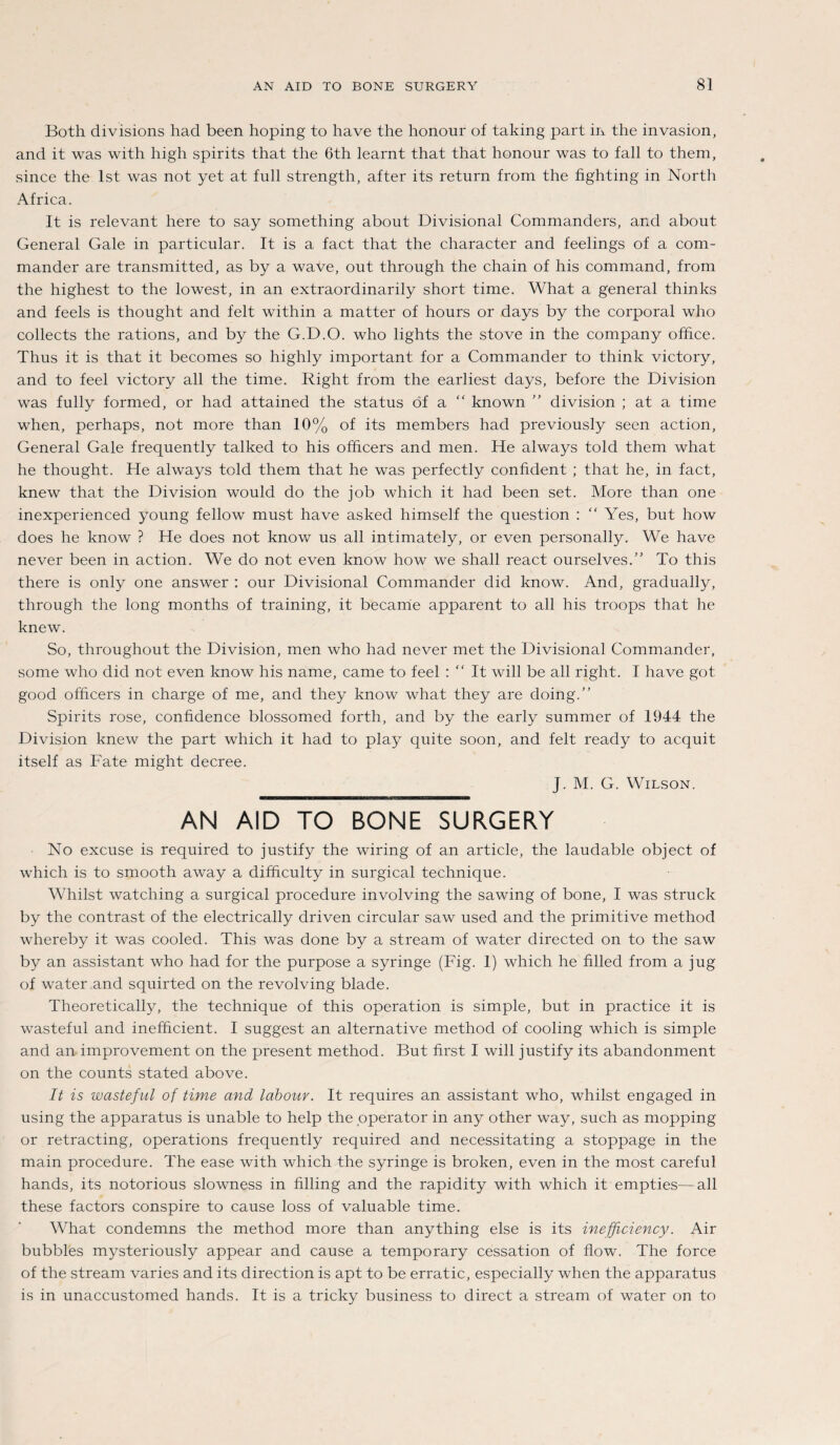 Both divisions had been hoping to have the honour of taking part in the invasion, and it was with high spirits that the 6th learnt that that honour was to fall to them, since the Ist was not yet at full strength, after its return from the fighting in North Africa. It is relevant here to say something about Divisional Commanders, and about General Gale in particular. It is a fact that the character and feelings of a Com¬ mander are transmitted, as by a wave, out through the chain of his command, from the highest to the lowest, in an extraordinarily short time. What a general thinks and feels is thought and feit within a matter of hours or days by the corporal who collects the rations, and by the G.D.O. who lights the stove in the Company ofhce. Thus it is that it becomes so highly important for a Commander to think victory, and to feel victory all the time. Right from the earliest days, before the Division was fully formed, or had attained the status öf a “ known ” division ; at a time when, perhaps, not more than 10% of its members had previously seen action, General Gale frequently talked to his ofhcers and men. He always told them what he thought. He always told them that he was perfectly confident ; that he, in fact, knew that the Division would do the job which it had been set. More than one inexperienced young fellow must have asked himself the question : Yes, but how does he know ? He does not know us all intimately, or even personally. We have never been in action. We do not even know how we shall react ourselves.” To this there is only one answer : our Divisional Commander did know. And, gradually, through the long months of training, it became apparent to all his troops that he knew. So, throughout the Division, men who had never met the Divisional Commander, some who did not even know his name, came to feel : “ It will be all right. I have got good ofhcers in Charge of me, and they know what they are doing.” Spirits rose, conkdence blossomed forth, and by the early summer of 1944 the Division knew the part which it had to play quite soon, and feit ready to acquit itself as Fate might decree. J. M. G. Wilson. AN AID TO BONE SURGERY No excuse is required to justify the wiring of an article, the laudable object of which is to smooth away a difhculty in surgical technique. Whilst watching a surgical procedure involving the sawing of bone, I was struck by the contrast of the electrically driven circular saw used and the primitive method whereby it was cooled. This was done by a stream of water directed on to the saw by an assistant who had for the purpose a syringe (Fig. 1) which he hlled from a jug of water and squirted on the revolving blade. Theoretically, the technique of this Operation is simple, but in practice it is wasteful and inefficient. I suggest an alternative method of cooling which is simple and an improvement on the present method. But first I will justify its abandonment on the counts stated above. It is wasteful of time and labour. It requires an assistant who, whilst engaged in using the apparatus is unable to help the operator in any other way, such as mopping or retracting, operations frequently required and necessitating a stoppage in the main procedure. The ease with which the syringe is broken, even in the most careful hands, its notorious slowness in hlling and the rapidity with which it empties—all these factors conspire to cause loss of valuable time. What condemns the method more than anything eise is its inefficiency. Air bubbles mysteriously appear and cause a temporary cessation of how. The force of the stream varies and its direction is apt to be erratic, especially when the apparatus is in unaccustomed hands. It is a tricky business to direct a stream of water on to