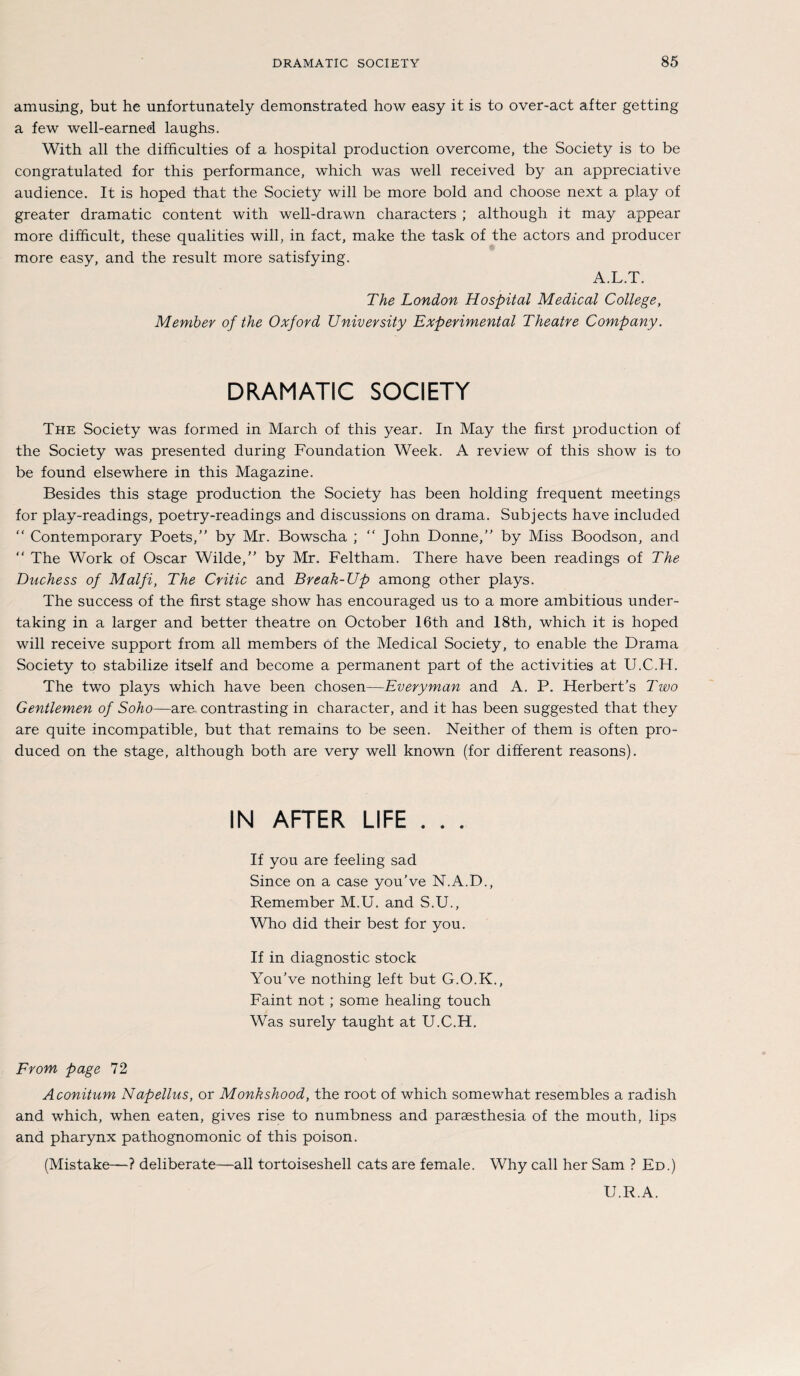 amusing, but he unfortunately demonstrated how easy it is to over-act after getting a few well-earned laughs. With all the difficulties of a hospital production overcome, the Society is to be congratulated for this performance, which was well received by an appreciative audience. It is hoped that the Society will be more bold and choose next a play of greater dramatic content with well-drawn characters ; although it may appear more difhcult, these qualities will, in fact, make the task of the actors and producer more easy, and the result more satisfying. A.L.T. The London Hospital Medical College, Member of the Oxford University Experimental Theatre Company. DRAMATIC SOCIETY The Society was formed in March of this year. In May the first production of the Society was presented during Foundation Week. A review of this show is to be found elsewhere in this Magazine. Besides this stage production the Society has been holding frequent meetings for play-readings, poetry-readings and discussions on drama. Subjects have included “ Contemporary Poets, by Mr. Bowscha ; “ John Donne,” by Miss Boodson, and “ The Work of Oscar Wilde, by Mr. Feltham. There have been readings of The Duchess of Malfi, The Critic and Break-Up among other plays. The success of the first stage show has encouraged us to a more ambitious under- taking in a larger and better theatre on October 16th and 18th, which it is hoped will receive support from all members of the Medical Society, to enable the Drama Society to stabilize itself and become a permanent part of the activities at U.C.H. The two plays which have been chosen—Everyman and A. P. Herbert’s Two Gentlemen of Soho—are contrasting in character, and it has been suggested that they are quite incompatible, but that remains to be seen. Neither of them is offen pro- duced on the stage, although both are very well known (for different reasons). IN AFTER LIFE . . . If you are feeling sad Since on a case you've N.A.D., Remember M.U. and S.U., Who did their best for you. If in diagnostic stock YouVe nothing left but G.O.K., Faint not ; some healing touch Was surely taught at U.C.H. From page 72 Aconitum Napellus, or Monkshood, the root of which somewhat resembles a radish and which, when eaten, gives rise to numbness and parsesthesia of the mouth, lips and pharynx pathognomonic of this poison. (Mistake—? deliberate—all tortoiseshell cats are female. Why call her Sam ? Ed.) U.R.A.